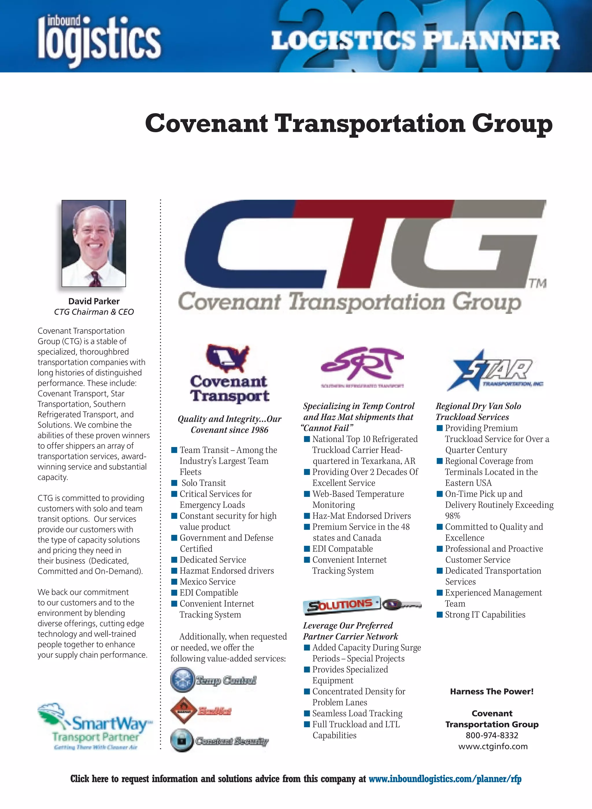 Covenant Transportation Group




         David Parker
    CTG Chairman  CEO

Covenant Transportation
Group (CTG) is a stable of
specialized, thoroughbred
transportation companies with
long histories of distinguished
performance. These include:
Covenant Transport, Star
Transportation, Southern                                               Specializing in Temp Control     Regional Dry Van Solo
Refrigerated Transport, and                                            and Haz Mat shipments that       Truckload Services
                                     Quality and Integrity…Our
Solutions. We combine the                                             “Cannot Fail”                     n	Providing Premium
                                       Covenant since 1986
abilities of these proven winners                                      n	National Top 10 Refrigerated     Truckload Service for Over a
to offer shippers an array of
                                    n	Team Transit – Among the           Truckload	Carrier	Head-          Quarter Century
transportation services, award-
                                      Industry’s Largest Team            quartered in Texarkana, AR     n	Regional Coverage from
winning service and substantial
                                      Fleets                           n	Providing Over 2 Decades Of      Terminals Located in the
capacity.
                                    n	 Solo Transit                      Excellent Service                Eastern USA
CTG is committed to providing       n	Critical Services for            n	Web-Based Temperature          n	On-Time Pick up and
customers with solo and team          Emergency Loads                    Monitoring                       Delivery Routinely Exceeding
transit options. Our services       n	Constant security for high       n	Haz-Mat	Endorsed	Drivers         98%
provide our customers with            value product                    n	Premium Service in the 48      n	Committed to Quality and
the type of capacity solutions      n	Government and Defense             states and Canada                Excellence
and pricing they need in              Certified                        n	EDI Compatable                 n	Professional and Proactive
their business (Dedicated,          n	Dedicated Service                n	Convenient Internet              Customer Service
Committed and On-Demand).           n	Hazmat	Endorsed	drivers            Tracking System                n	Dedicated Transportation
                                    n	Mexico Service                                                      Services
We back our commitment              n	EDI Compatible                                                    n	Experienced Management
to our customers and to the         n	Convenient Internet                                                 Team
environment by blending               Tracking System                                                   n	Strong IT Capabilities
diverse offerings, cutting edge                                       Leverage Our Preferred
technology and well-trained            Additionally, when requested   Partner Carrier Network
people together to enhance          or needed, we offer the           n	Added Capacity During Surge
your supply chain performance.      following value-added services:     Periods – Special Projects
                                                                      n	Provides Specialized
                                                                        Equipment
                                                                      n	Concentrated Density for           Harness The Power!
                                                                        Problem Lanes
                                                                      n	Seamless Load Tracking                  Covenant
                                                                      n	Full Truckload and LTL            Transportation Group
                                                                        Capabilities                          800-974-8332
                                                                                                             www.ctginfo.com


C        Click here to request information and solutions advice from this company at www.inboundlogistics.com/planner/rfp           V
 