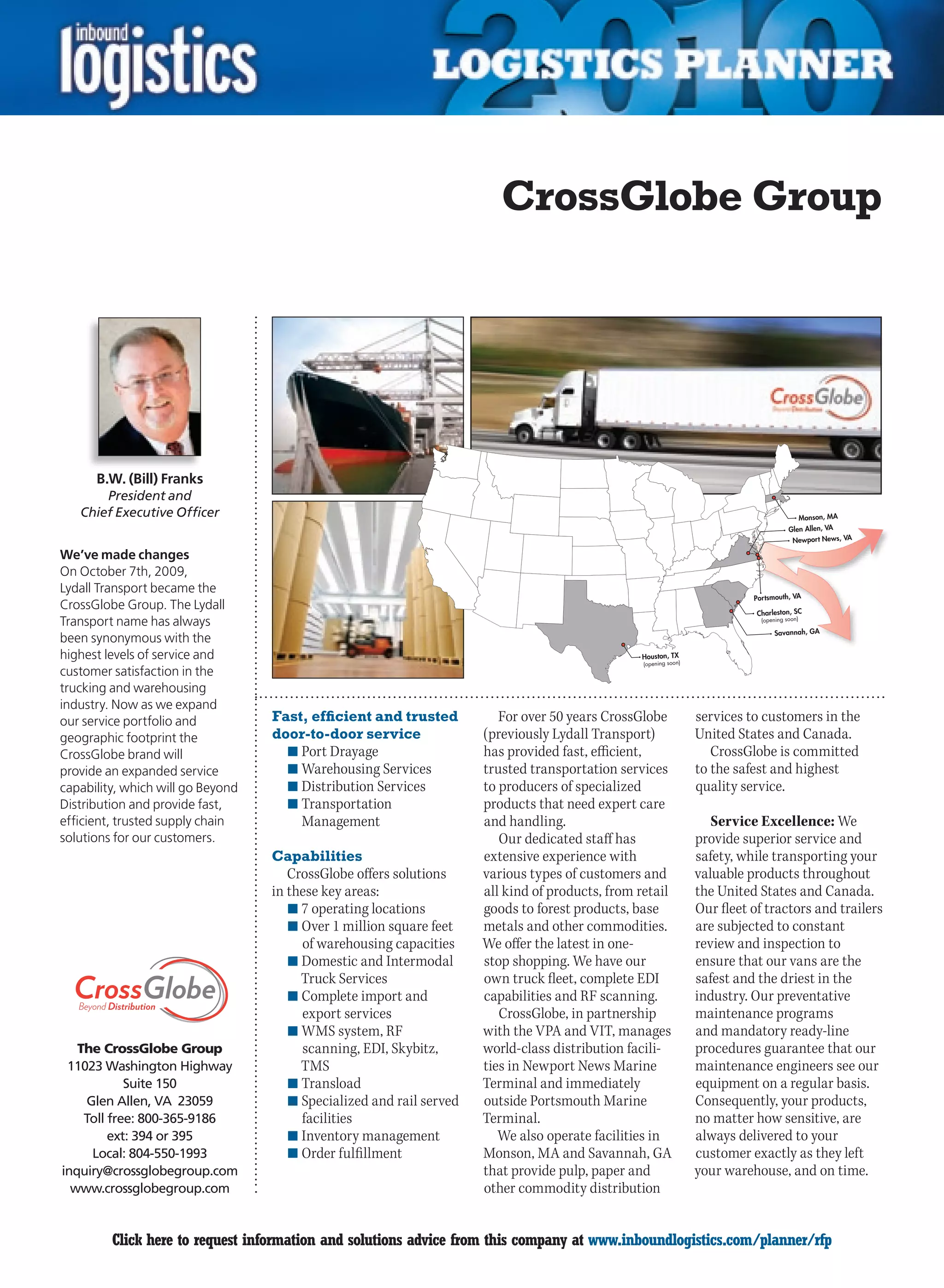 CrossGlobe Group




      B.W. (Bill) Franks
        President and
    Chief Executive Officer                                                                                                                     Monson, MA
                                                                                                                                         Glen Allen, VA
                                                                                                                                          Newport News, VA

We’ve made changes
On October 7th, 2009,
Lydall Transport became the
                                                                                                                             Portsmouth, VA
CrossGlobe Group. The Lydall
                                                                                                                              Charleston, SC
Transport name has always                                                                                                      (opening soon)

                                                                                                                                   Savannah, GA
been synonymous with the
highest levels of service and                                                                    Houston, TX
                                                                                                  (opening soon)
customer satisfaction in the
trucking and warehousing
industry. Now as we expand
our service portfolio and          Fast, efficient and trusted           For over 50 years CrossGlobe              services to customers in the
geographic footprint the           door-to-door service               (previously Lydall Transport)                United States and Canada.
CrossGlobe brand will                n	Port Drayage                   has provided fast, efficient,                   CrossGlobe is committed
provide an expanded service          n	Warehousing Services           trusted transportation services              to the safest and highest
capability, which will go Beyond     n	Distribution Services          to producers of specialized                  quality service.
Distribution and provide fast,       n	Transportation                 products that need expert care
efficient, trusted supply chain         Management                    and handling.                                   Service Excellence: We
solutions for our customers.                                             Our dedicated staff has                   provide superior service and
                                   Capabilities                       extensive experience with                    safety, while transporting your
                                      CrossGlobe offers solutions     various types of customers and               valuable products throughout
                                   in these key areas:                all kind of products, from retail            the United States and Canada.
                                      n	7 operating locations         goods to forest products, base               Our fleet of tractors and trailers
                                      n	Over 1 million square feet    metals and other commodities.                are subjected to constant
                                        of warehousing capacities     We offer the latest in one-                  review and inspection to
                                      n	Domestic and Intermodal       stop shopping. We have our                   ensure that our vans are the
                                        Truck Services                own truck fleet, complete EDI                safest and the driest in the
                                      n	Complete import and           capabilities and RF scanning.                industry. Our preventative
                                        export services                  CrossGlobe, in partnership                maintenance programs
                                      n	WMS system, RF                with the VPA and VIT, manages                and mandatory ready-line
   The CrossGlobe Group                 scanning, EDI, Skybitz,       world-class distribution facili-             procedures guarantee that our
 11023 Washington Highway               TMS                           ties in Newport News Marine                  maintenance engineers see our
            Suite 150                 n	Transload                     Terminal and immediately                     equipment on a regular basis.
    Glen Allen, VA 23059              n	Specialized and rail served   outside Portsmouth Marine                    Consequently, your products,
    Toll free: 800-365-9186             facilities                    Terminal.                                    no matter how sensitive, are
         ext: 394 or 395              n	Inventory management             We also operate facilities in             always delivered to your
     Local: 804-550-1993              n	Order fulfillment             Monson, MA and Savannah, GA                  customer exactly as they left
inquiry@crossglobegroup.com                                           that provide pulp, paper and                 your warehouse, and on time.
  www.crossglobegroup.com                                             other commodity distribution


C        Click here to request information and solutions advice from this company at www.inboundlogistics.com/planner/rfp                                    V
 