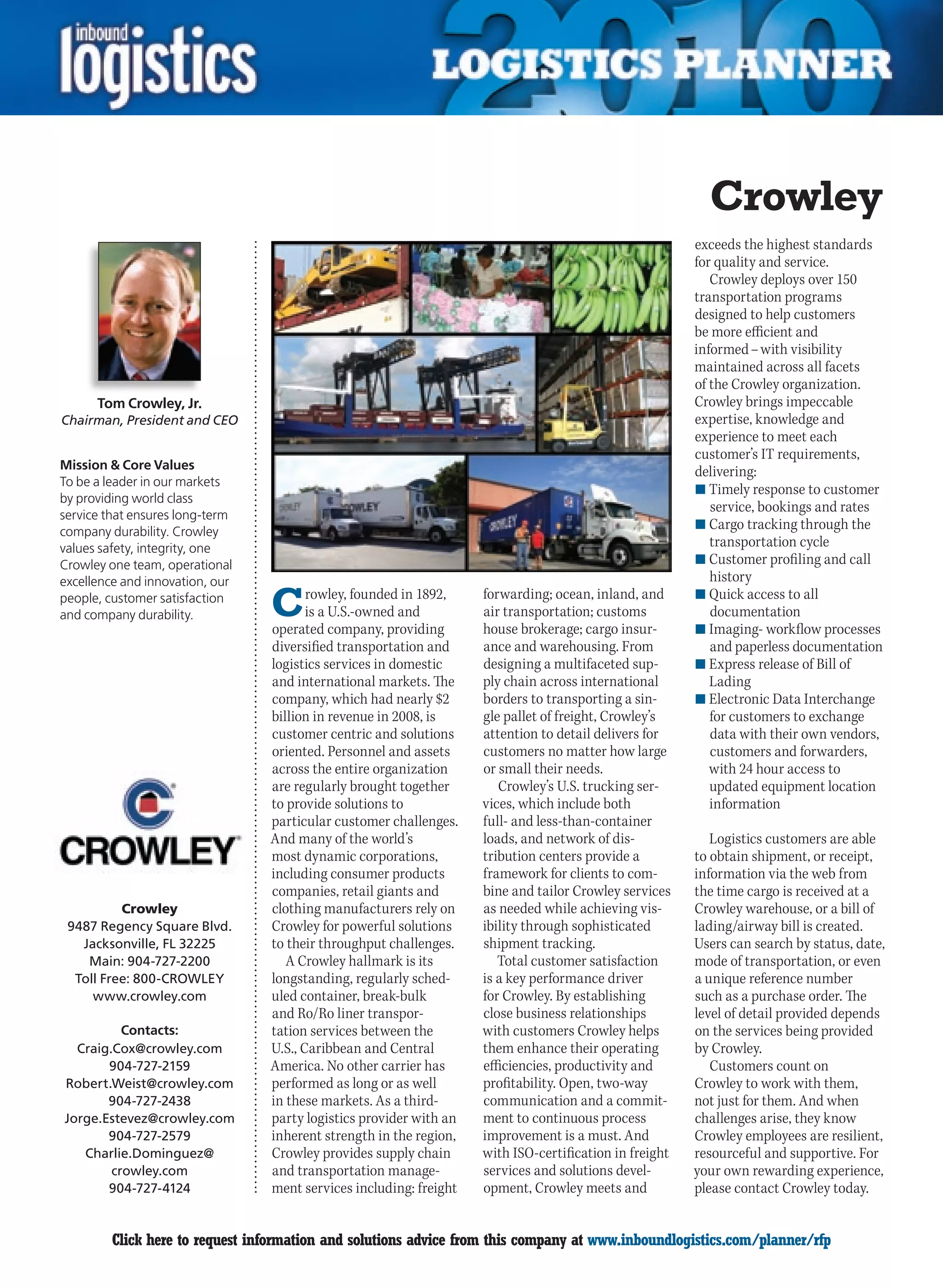 Crowley
                                                                                                        exceeds the highest standards
                                                                                                        for quality and service.
                                                                                                           Crowley deploys over 150
                                                                                                        transportation programs
                                                                                                        designed to help customers
                                                                                                        be more efficient and
                                                                                                        informed – with visibility
                                                                                                        maintained across all facets
                                                                                                        of the Crowley organization.
      Tom Crowley, Jr.                                                                                  Crowley brings impeccable
Chairman, President and CEO                                                                             expertise, knowledge and
                                                                                                        experience to meet each
                                                                                                        customer’s IT requirements,
Mission  Core Values
                                                                                                        delivering:
To be a leader in our markets
                                                                                                        n	Timely response to customer
by providing world class
                                                                                                           service, bookings and rates
service that ensures long-term
                                                                                                        n	Cargo tracking through the
company durability. Crowley
values safety, integrity, one                                                                              transportation cycle
Crowley one team, operational                                                                           n	Customer profiling and call
excellence and innovation, our                                                                             history
people, customer satisfaction
and company durability.          C      rowley, founded in 1892,
                                        is a U.S.-owned and
                                 operated company, providing
                                                                    forwarding; ocean, inland, and
                                                                    air transportation; customs
                                                                    house brokerage; cargo insur-
                                                                                                        n	Quick access to all
                                                                                                           documentation
                                                                                                        n	Imaging- workflow processes
                                 diversified transportation and     ance and warehousing. From             and paperless documentation
                                 logistics services in domestic     designing a multifaceted sup-       n	Express release of Bill of
                                 and international markets. The     ply chain across international         Lading
                                 company, which had nearly $2       borders to transporting a sin-      n	Electronic Data Interchange
                                 billion in revenue in 2008, is     gle pallet of freight, Crowley’s       for customers to exchange
                                 customer centric and solutions     attention to detail delivers for       data with their own vendors,
                                 oriented. Personnel and assets     customers no matter how large          customers and forwarders,
                                 across the entire organization     or small their needs.                  with 24 hour access to
                                 are regularly brought together        Crowley’s U.S. trucking ser-        updated equipment location
                                 to provide solutions to            vices, which include both              information
                                 particular customer challenges.    full- and less-than-container
                                 And many of the world’s            loads, and network of dis-             Logistics customers are able
                                 most dynamic corporations,         tribution centers provide a         to obtain shipment, or receipt,
                                 including consumer products        framework for clients to com-       information via the web from
                                 companies, retail giants and       bine and tailor Crowley services    the time cargo is received at a
          Crowley                clothing manufacturers rely on     as needed while achieving vis-      Crowley warehouse, or a bill of
 9487 Regency Square Blvd.       Crowley for powerful solutions     ibility through sophisticated       lading/airway bill is created.
   Jacksonville, FL 32225        to their throughput challenges.    shipment tracking.                  Users can search by status, date,
    Main: 904-727-2200              A Crowley hallmark is its          Total customer satisfaction      mode of transportation, or even
  Toll Free: 800-CROWLEY         longstanding, regularly sched-     is a key performance driver         a unique reference number
     www.crowley.com             uled container, break-bulk         for Crowley. By establishing        such as a purchase order. The
                                 and Ro/Ro liner transpor-          close business relationships        level of detail provided depends
          Contacts:              tation services between the        with customers Crowley helps        on the services being provided
  Craig.Cox@crowley.com          U.S., Caribbean and Central        them enhance their operating        by Crowley.
       904-727-2159              America. No other carrier has      efficiencies, productivity and         Customers count on
Robert.Weist@crowley.com         performed as long or as well       profitability. Open, two-way        Crowley to work with them,
       904-727-2438              in these markets. As a third-      communication and a commit-         not just for them. And when
Jorge.Estevez@crowley.com        party logistics provider with an   ment to continuous process          challenges arise, they know
       904-727-2579              inherent strength in the region,   improvement is a must. And          Crowley employees are resilient,
   Charlie.Dominguez@            Crowley provides supply chain      with ISO-certification in freight   resourceful and supportive. For
        crowley.com              and transportation manage-         services and solutions devel-       your own rewarding experience,
       904-727-4124              ment services including: freight   opment, Crowley meets and           please contact Crowley today.


C        Click here to request information and solutions advice from this company at www.inboundlogistics.com/planner/rfp             V
 