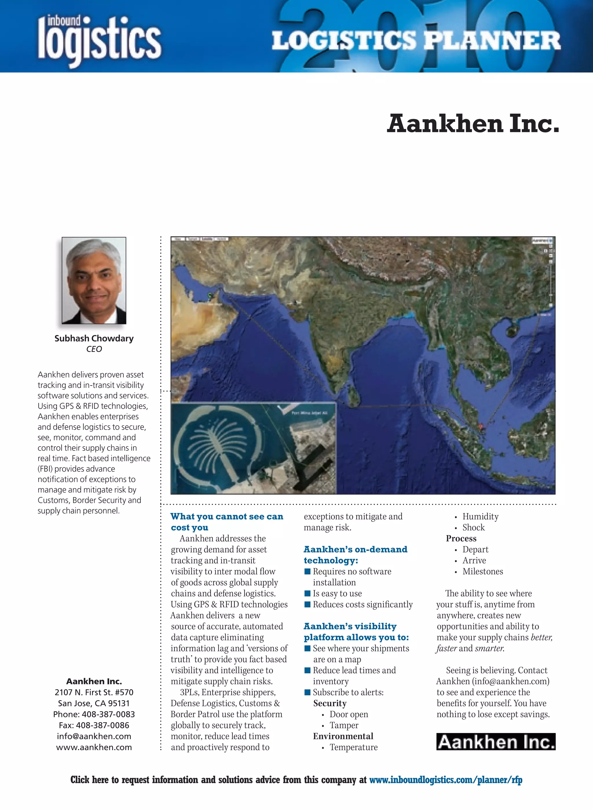 Aankhen Inc.




     Subhash Chowdary
              CEO


Aankhen delivers proven asset
tracking and in-transit visibility
software solutions and services.
Using GPS & RFID technologies,
Aankhen enables enterprises
and defense logistics to secure,
see, monitor, command and
control their supply chains in
real time. Fact based intelligence
(FBI) provides advance
notification of exceptions to
manage and mitigate risk by
Customs, Border Security and
supply chain personnel.
                                     What you cannot see can            exceptions to mitigate and          •	 Humidity
                                     cost you                           manage risk.                        •	 Shock
                                        Aankhen addresses the                                             Process
                                     growing demand for asset           Aankhen’s on-demand                 •	 Depart
                                     tracking and in-transit            technology:                         •	 Arrive
                                     visibility to inter modal flow     n	Requires no software              •	 Milestones
                                     of goods across global supply        installation
                                     chains and defense logistics.      n	Is easy to use                  The ability to see where
                                     Using GPS & RFID technologies      n	Reduces costs significantly   your stuff is, anytime from
                                     Aankhen delivers a new                                             anywhere, creates new
                                     source of accurate, automated      Aankhen’s visibility            opportunities and ability to
                                     data capture eliminating           platform allows you to:         make your supply chains better,
                                     information lag and ‘versions of   n	See where your shipments      faster and smarter.
                                     truth’ to provide you fact based     are on a map
                                     visibility and intelligence to     n	Reduce lead times and            Seeing is believing. Contact
        Aankhen Inc.                 mitigate supply chain risks.         inventory                     Aankhen (info@aankhen.com)
    2107 N. First St. #570              3PLs, Enterprise shippers,      n	Subscribe to alerts:          to see and experience the
      San Jose, CA 95131             Defense Logistics, Customs &         Security                      benefits for yourself. You have
    Phone: 408-387-0083              Border Patrol use the platform         •	 Door	open                nothing to lose except savings.
      Fax: 408-387-0086              globally to securely track,            •	 Tamper
     info@aankhen.com                monitor, reduce lead times           Environmental
     www.aankhen.com                 and proactively respond to             •	 Temperature


C        Click here to request information and solutions advice from this company at www.inboundlogistics.com/planner/rfp             V
 