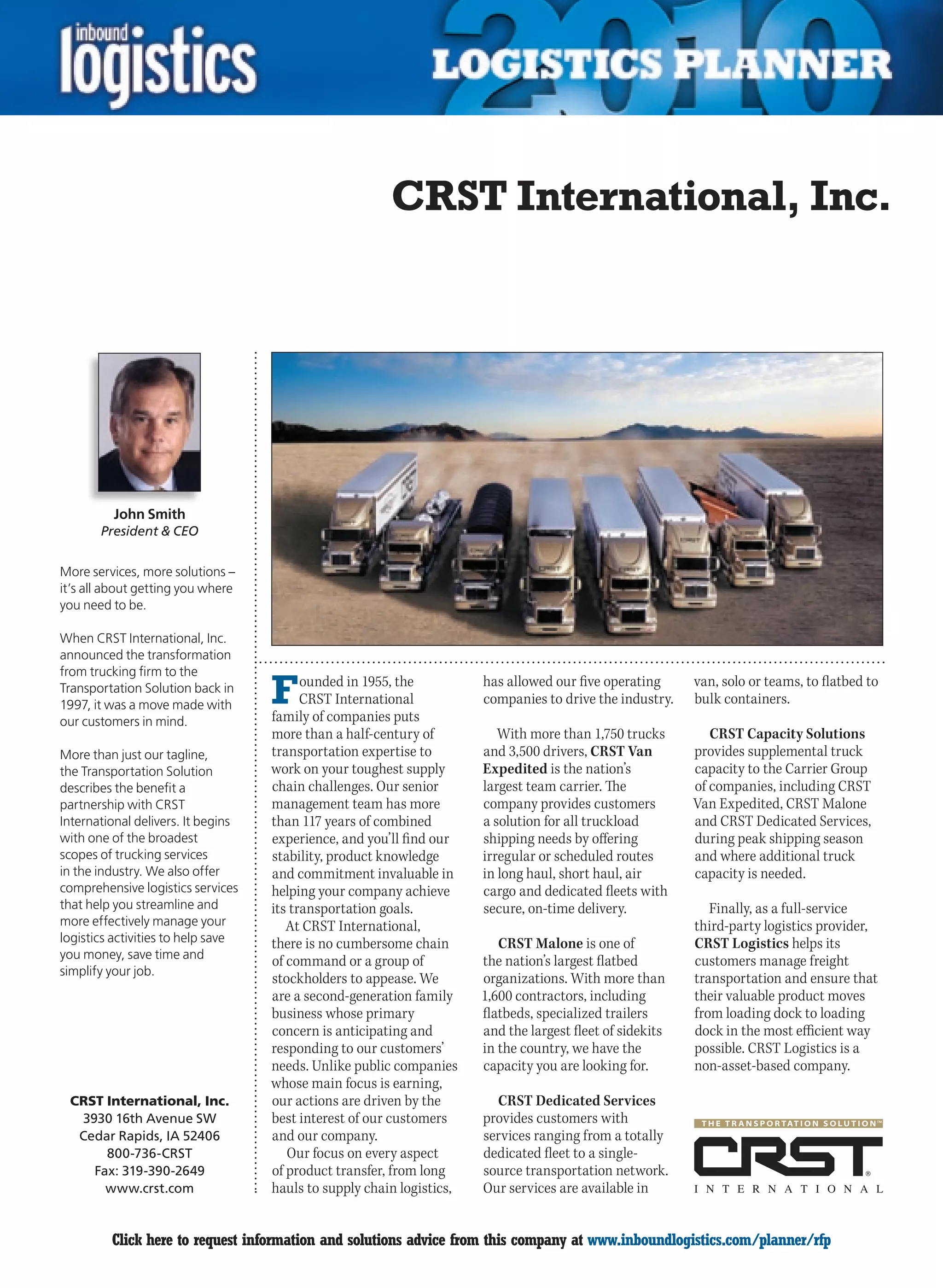 CRST International, Inc.




         John Smith
       President  CEO


More services, more solutions –
it’s all about getting you where
you need to be.

When CRST International, Inc.
announced the transformation
from trucking firm to the
Transportation Solution back in
1997, it was a move made with       F     ounded in 1955, the
                                          CRST International
                                    family of companies puts
                                                                       has allowed our five operating
                                                                       companies to drive the industry.
                                                                                                           van, solo or teams, to flatbed to
                                                                                                           bulk containers.
our customers in mind.
                                    more than a half-century of           With more than 1,750 trucks         CRST Capacity Solutions
More than just our tagline,         transportation expertise to        and 3,500 drivers, CRST Van         provides supplemental truck
the Transportation Solution         work on your toughest supply       Expedited is the nation’s           capacity to the Carrier Group
describes the benefit a             chain challenges. Our senior       largest team carrier. The           of companies, including CRST
partnership with CRST               management team has more           company provides customers          Van Expedited, CRST Malone
International delivers. It begins   than 117 years of combined         a solution for all truckload        and CRST Dedicated Services,
with one of the broadest            experience, and you’ll find our    shipping needs by offering          during peak shipping season
scopes of trucking services         stability, product knowledge       irregular or scheduled routes       and where additional truck
in the industry. We also offer      and commitment invaluable in       in long haul, short haul, air       capacity is needed.
comprehensive logistics services    helping your company achieve       cargo and dedicated fleets with
that help you streamline and        its transportation goals.          secure, on-time delivery.              Finally, as a full-service
more effectively manage your           At CRST International,                                              third-party logistics provider,
logistics activities to help save   there is no cumbersome chain          CRST Malone is one of            CRST Logistics helps its
you money, save time and                                                                                   customers manage freight
                                    of command or a group of           the nation’s largest flatbed
simplify your job.
                                    stockholders to appease. We        organizations. With more than       transportation and ensure that
                                    are a second-generation family     1,600 contractors, including        their valuable product moves
                                    business whose primary             flatbeds, specialized trailers      from loading dock to loading
                                    concern is anticipating and        and the largest fleet of sidekits   dock in the most efficient way
                                    responding to our customers’       in the country, we have the         possible. CRST Logistics is a
                                    needs. Unlike public companies     capacity you are looking for.       non-asset-based company.
                                    whose main focus is earning,
 CRST International, Inc.           our actions are driven by the        CRST Dedicated Services
  3930 16th Avenue SW               best interest of our customers     provides customers with
  Cedar Rapids, IA 52406            and our company.                   services ranging from a totally
      800-736-CRST                     Our focus on every aspect       dedicated fleet to a single-
    Fax: 319-390-2649               of product transfer, from long     source transportation network.
      www.crst.com                  hauls to supply chain logistics,   Our services are available in


C        Click here to request information and solutions advice from this company at www.inboundlogistics.com/planner/rfp                 V
 