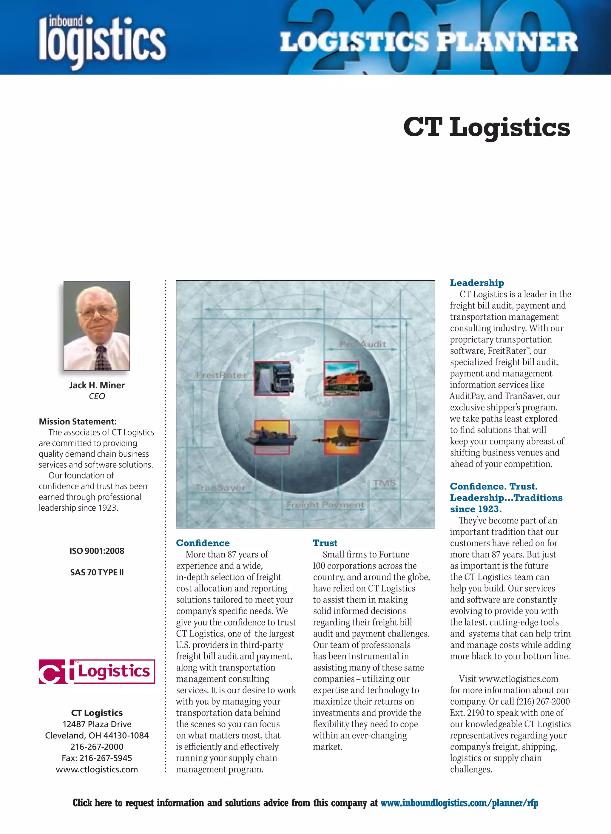 CT Logistics




                                                                                                          Leadership
                                                                                                             CT Logistics is a leader in the
                                                                                                          freight bill audit, payment and
                                                                                                          transportation management
                                                                                                          consulting industry. With our
                                                                                                          proprietary transportation
                                                                                                          software, FreitRater™, our
                                                                                                          specialized freight bill audit,
                                                                                                          payment and management
        Jack H. Miner                                                                                     information services like
              CEO                                                                                         AuditPay, and TranSaver, our
                                                                                                          exclusive shipper’s program,
Mission Statement:                                                                                        we take paths least explored
   The associates of CT Logistics                                                                         to find solutions that will
are committed to providing                                                                                keep your company abreast of
quality demand chain business                                                                             shifting business venues and
services and software solutions.                                                                          ahead of your competition.
   Our foundation of
confidence and trust has been                                                                             Confidence. Trust.
earned through professional                                                                               Leadership…Traditions
leadership since 1923.                                                                                    since 1923.
                                                                                                            They’ve become part of an
                                                                                                          important tradition that our
                                    Confidence                           Trust                            customers have relied on for
        ISO 9001:2008                  More than 87 years of                Small firms to Fortune        more than 87 years. But just
                                    experience and a wide,               100 corporations across the      as important is the future
        SAS 70 TYPE II
                                    in-depth selection of freight        country, and around the globe,   the CT Logistics team can
                                    cost allocation and reporting        have relied on CT Logistics      help you build. Our services
                                    solutions tailored to meet your      to assist them in making         and software are constantly
                                    company’s specific needs. We         solid informed decisions         evolving to provide you with
                                    give you the confidence to trust     regarding their freight bill     the latest, cutting-edge tools
                                    CT Logistics, one of the largest     audit and payment challenges.    and systems that can help trim
                                    U.S. providers in third-party        Our team of professionals        and manage costs while adding
                                    freight bill audit and payment,      has been instrumental in         more black to your bottom line.
                                    along with transportation            assisting many of these same
                                    management consulting                companies – utilizing our           Visit www.ctlogistics.com
                                    services. It is our desire to work   expertise and technology to      for more information about our
                                    with you by managing your            maximize their returns on        company. Or call (216) 267-2000
        CT Logistics                transportation data behind           investments and provide the      Ext. 2190 to speak with one of
     12487 Plaza Drive              the scenes so you can focus          flexibility they need to cope    our knowledgeable CT Logistics
 Cleveland, OH 44130-1084           on what matters most, that           within an ever-changing          representatives regarding your
       216-267-2000                 is efficiently and effectively       market.                          company’s freight, shipping,
     Fax: 216-267-5945              running your supply chain                                             logistics or supply chain
    www.ctlogistics.com             management program.                                                   challenges.


C        Click here to request information and solutions advice from this company at www.inboundlogistics.com/planner/rfp                V
 