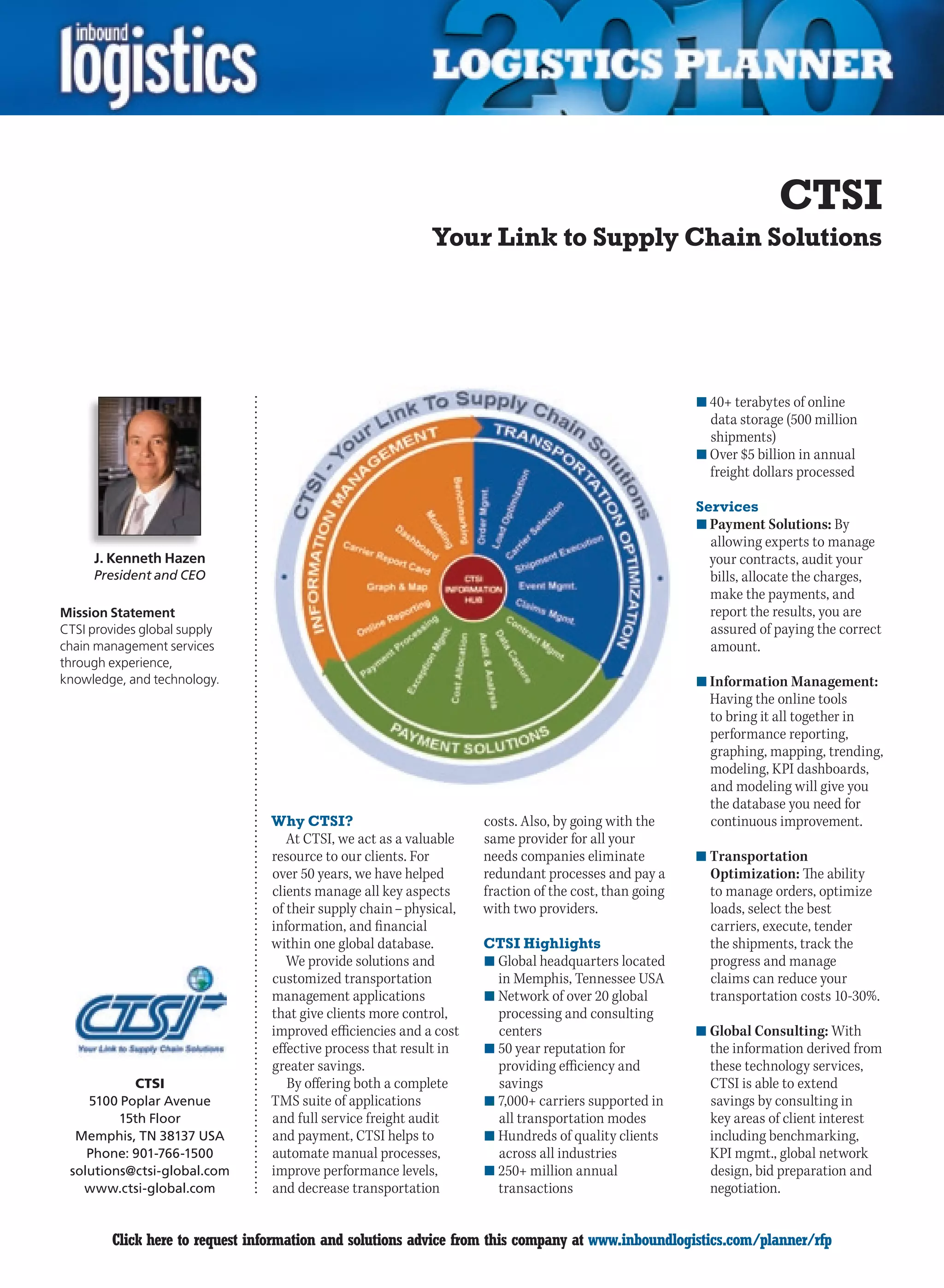 CTSI
                                                            Your Link to Supply Chain Solutions




                                                                                                       n	40+ terabytes of online
                                                                                                         data storage (500 million
                                                                                                         shipments)
                                                                                                       n	Over $5 billion in annual
                                                                                                         freight dollars processed

                                                                                                       Services
                                                                                                       n	Payment Solutions: By
                                                                                                         allowing experts to manage
     J. Kenneth Hazen                                                                                    your contracts, audit your
     President and CEO                                                                                   bills, allocate the charges,
                                                                                                         make the payments, and
Mission Statement                                                                                        report the results, you are
CTSI provides global supply                                                                              assured of paying the correct
chain management services                                                                                amount.
through experience,
knowledge, and technology.                                                                             n	Information Management:
                                                                                                         Having	the	online	tools	
                                                                                                         to bring it all together in
                                                                                                         performance reporting,
                                                                                                         graphing, mapping, trending,
                                                                                                         modeling, KPI dashboards,
                                                                                                         and modeling will give you
                                                                                                         the database you need for
                                Why CTSI?                           costs. Also, by going with the       continuous improvement.
                                   At CTSI, we act as a valuable    same provider for all your
                                resource to our clients. For        needs companies eliminate          n	Transportation
                                over 50 years, we have helped       redundant processes and pay a        Optimization: The ability
                                clients manage all key aspects      fraction of the cost, than going     to manage orders, optimize
                                of their supply chain – physical,   with two providers.                  loads, select the best
                                information, and financial                                               carriers, execute, tender
                                within one global database.         CTSI Highlights                      the shipments, track the
                                   We provide solutions and         n	Global headquarters located        progress and manage
                                customized transportation             in Memphis, Tennessee USA          claims can reduce your
                                management applications             n	Network of over 20 global          transportation costs 10-30%.
                                that give clients more control,       processing and consulting
                                improved efficiencies and a cost      centers                          n	Global Consulting: With
                                effective process that result in    n	50 year reputation for             the information derived from
                                greater savings.                      providing efficiency and           these technology services,
           CTSI                    By offering both a complete        savings                            CTSI is able to extend
    5100 Poplar Avenue          TMS suite of applications           n	7,000+ carriers supported in       savings by consulting in
         15th Floor             and full service freight audit        all transportation modes           key areas of client interest
  Memphis, TN 38137 USA         and payment, CTSI helps to          n	Hundreds	of	quality	clients	       including benchmarking,
    Phone: 901-766-1500         automate manual processes,            across all industries              KPI mgmt., global network
 solutions@ctsi-global.com      improve performance levels,         n	250+ million annual                design, bid preparation and
   www.ctsi-global.com          and decrease transportation           transactions                       negotiation.


C       Click here to request information and solutions advice from this company at www.inboundlogistics.com/planner/rfp             V
 