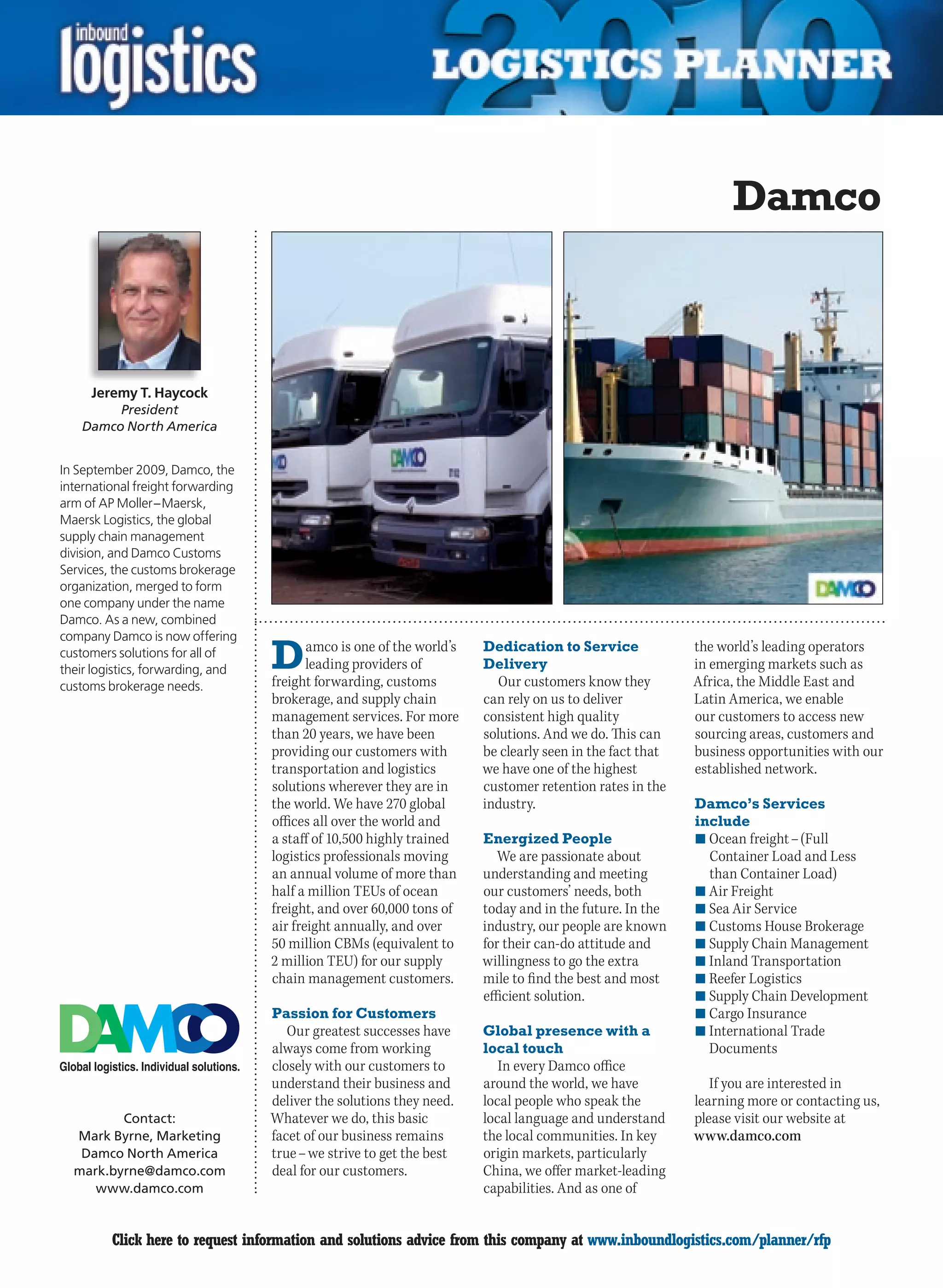 Damco



     Jeremy T. Haycock
         President
    Damco North America


In September 2009, Damco, the
international freight forwarding
arm of AP Moller – Maersk,
Maersk Logistics, the global
supply chain management
division, and Damco Customs
Services, the customs brokerage
organization, merged to form
one company under the name
Damco. As a new, combined
company Damco is now offering
customers solutions for all of
their logistics, forwarding, and   D      amco is one of the world’s
                                          leading providers of
                                   freight forwarding, customs
                                                                       Dedication to Service
                                                                       Delivery
                                                                          Our customers know they
                                                                                                          the world’s leading operators
                                                                                                          in emerging markets such as
                                                                                                          Africa, the Middle East and
customs brokerage needs.
                                   brokerage, and supply chain         can rely on us to deliver          Latin America, we enable
                                   management services. For more       consistent high quality            our customers to access new
                                   than 20 years, we have been         solutions. And we do. This can     sourcing areas, customers and
                                   providing our customers with        be clearly seen in the fact that   business opportunities with our
                                   transportation and logistics        we have one of the highest         established network.
                                   solutions wherever they are in      customer retention rates in the
                                   the world. We have 270 global       industry.                          Damco’s Services
                                   offices all over the world and                                         include
                                   a staff of 10,500 highly trained    Energized People                   n	Ocean freight – (Full
                                   logistics professionals moving         We are passionate about           Container Load and Less
                                   an annual volume of more than       understanding and meeting            than Container Load)
                                   half a million TEUs of ocean        our customers’ needs, both         n	Air Freight
                                   freight, and over 60,000 tons of    today and in the future. In the    n	Sea Air Service
                                   air freight annually, and over      industry, our people are known     n	Customs	House	Brokerage
                                   50 million CBMs (equivalent to      for their can-do attitude and      n	Supply Chain Management
                                   2 million TEU) for our supply       willingness to go the extra        n	Inland Transportation
                                   chain management customers.         mile to find the best and most     n	Reefer Logistics
                                                                       efficient solution.                n	Supply Chain Development
                                   Passion for Customers                                                  n	Cargo Insurance
                                      Our greatest successes have      Global presence with a             n	International Trade
                                   always come from working            local touch                          Documents
                                   closely with our customers to          In every Damco office
                                   understand their business and       around the world, we have             If you are interested in
                                   deliver the solutions they need.    local people who speak the         learning more or contacting us,
         Contact:                  Whatever we do, this basic          local language and understand      please visit our website at
  Mark Byrne, Marketing            facet of our business remains       the local communities. In key      www.damco.com
   Damco North America             true – we strive to get the best    origin markets, particularly
  mark.byrne@damco.com             deal for our customers.             China, we offer market-leading
     www.damco.com                                                     capabilities. And as one of


C        Click here to request information and solutions advice from this company at www.inboundlogistics.com/planner/rfp              V
 
