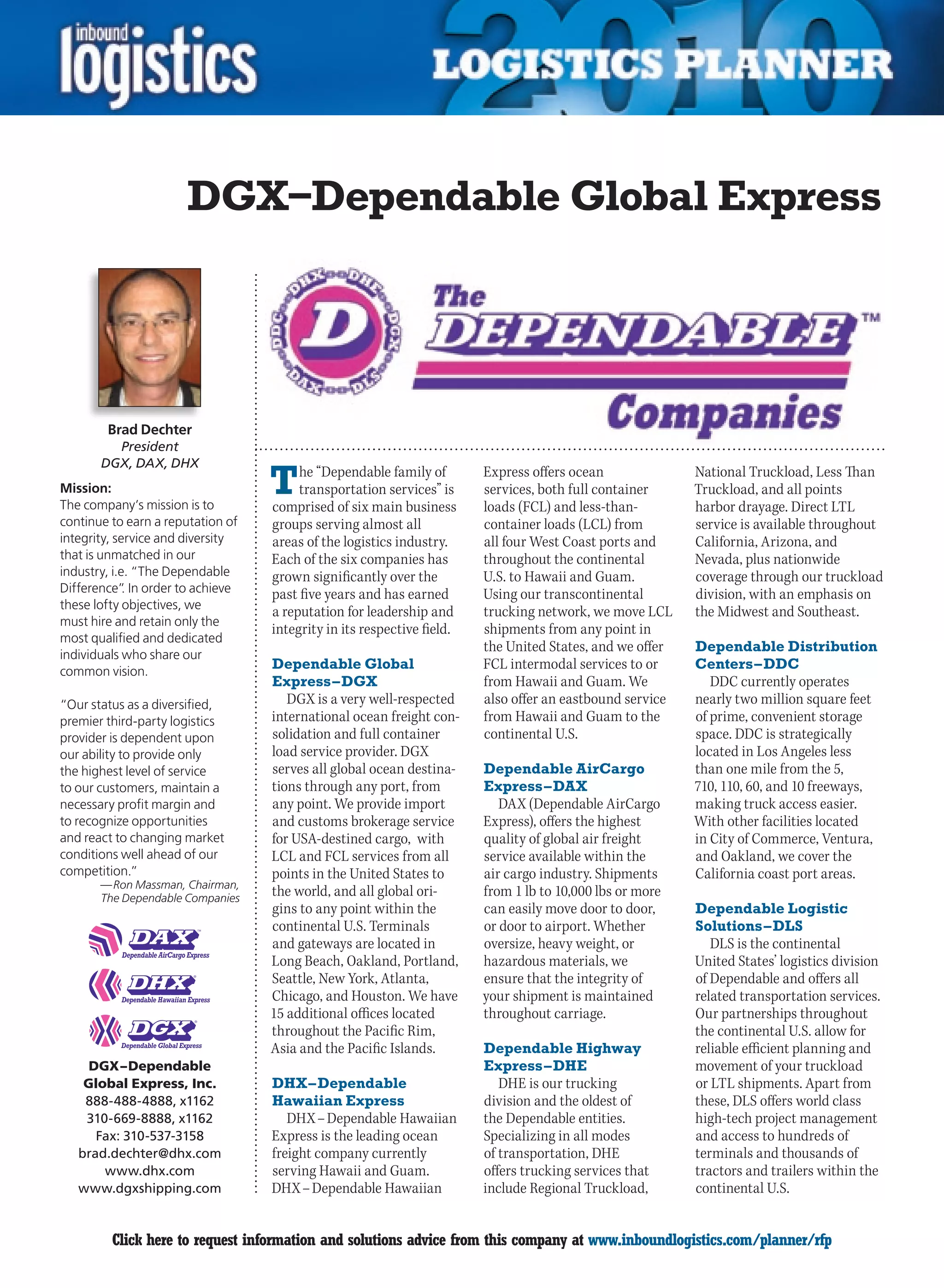 DGX–Dependable Global Express




        Brad Dechter
         President
       DGX, DAX, DHX
Mission:
The company’s mission is to
                                   T    he “Dependable family of
                                        transportation services” is
                                   comprised of six main business
                                                                        Express offers ocean
                                                                        services, both full container
                                                                        loads (FCL) and less-than-
                                                                                                          National Truckload, Less Than
                                                                                                          Truckload, and all points
                                                                                                          harbor drayage. Direct LTL
continue to earn a reputation of   groups serving almost all            container loads (LCL) from        service is available throughout
integrity, service and diversity   areas of the logistics industry.     all four West Coast ports and     California, Arizona, and
that is unmatched in our           Each of the six companies has        throughout the continental        Nevada, plus nationwide
industry, i.e. “The Dependable     grown significantly over the         U.S. to Hawaii and Guam.          coverage through our truckload
Difference” In order to achieve
             .                     past five years and has earned       Using our transcontinental        division, with an emphasis on
these lofty objectives, we
                                   a reputation for leadership and      trucking network, we move LCL     the Midwest and Southeast.
must hire and retain only the
                                   integrity in its respective field.   shipments from any point in
most qualified and dedicated
                                                                        the United States, and we offer   Dependable Distribution
individuals who share our
common vision.
                                   Dependable Global                    FCL intermodal services to or     Centers – DDC
                                   Express – DGX                        from Hawaii and Guam. We             DDC currently operates
“Our status as a diversified,         DGX is a very well-respected      also offer an eastbound service   nearly two million square feet
premier third-party logistics      international ocean freight con-     from Hawaii and Guam to the       of prime, convenient storage
provider is dependent upon         solidation and full container        continental U.S.                  space. DDC is strategically
our ability to provide only        load service provider. DGX                                             located in Los Angeles less
the highest level of service       serves all global ocean destina-     Dependable AirCargo               than one mile from the 5,
to our customers, maintain a       tions through any port, from         Express – DAX                     710, 110, 60, and 10 freeways,
necessary profit margin and        any point. We provide import            DAX (Dependable AirCargo       making truck access easier.
to recognize opportunities         and customs brokerage service        Express), offers the highest      With other facilities located
and react to changing market       for USA-destined cargo, with         quality of global air freight     in City of Commerce, Ventura,
conditions well ahead of our       LCL and FCL services from all        service available within the      and Oakland, we cover the
competition.”                      points in the United States to       air cargo industry. Shipments     California coast port areas.
       — Ron Massman, Chairman,
       The Dependable Companies
                                   the world, and all global ori-       from 1 lb to 10,000 lbs or more
                                   gins to any point within the         can easily move door to door,     Dependable Logistic
                                   continental U.S. Terminals           or door to airport. Whether       Solutions – DLS
                                   and gateways are located in          oversize, heavy weight, or           DLS is the continental
                                   Long Beach, Oakland, Portland,       hazardous materials, we           United States’ logistics division
                                   Seattle, New York, Atlanta,          ensure that the integrity of      of Dependable and offers all
                                   Chicago, and Houston. We have        your shipment is maintained       related transportation services.
                                   15 additional offices located        throughout carriage.              Our partnerships throughout
                                   throughout the Pacific Rim,                                            the continental U.S. allow for
                                   Asia and the Pacific Islands.        Dependable Highway                reliable efficient planning and
      DGX – Dependable                                                  Express – DHE                     movement of your truckload
     Global Express, Inc.          DHX – Dependable                        DHE is our trucking            or LTL shipments. Apart from
     888-488-4888, x1162           Hawaiian Express                     division and the oldest of        these, DLS offers world class
     310-669-8888, x1162              DHX – Dependable Hawaiian         the Dependable entities.          high-tech project management
       Fax: 310-537-3158           Express is the leading ocean         Specializing in all modes         and access to hundreds of
    brad.dechter@dhx.com           freight company currently            of transportation, DHE            terminals and thousands of
        www.dhx.com                serving Hawaii and Guam.             offers trucking services that     tractors and trailers within the
    www.dgxshipping.com            DHX – Dependable Hawaiian            include Regional Truckload,       continental U.S.


C        Click here to request information and solutions advice from this company at www.inboundlogistics.com/planner/rfp                V
 