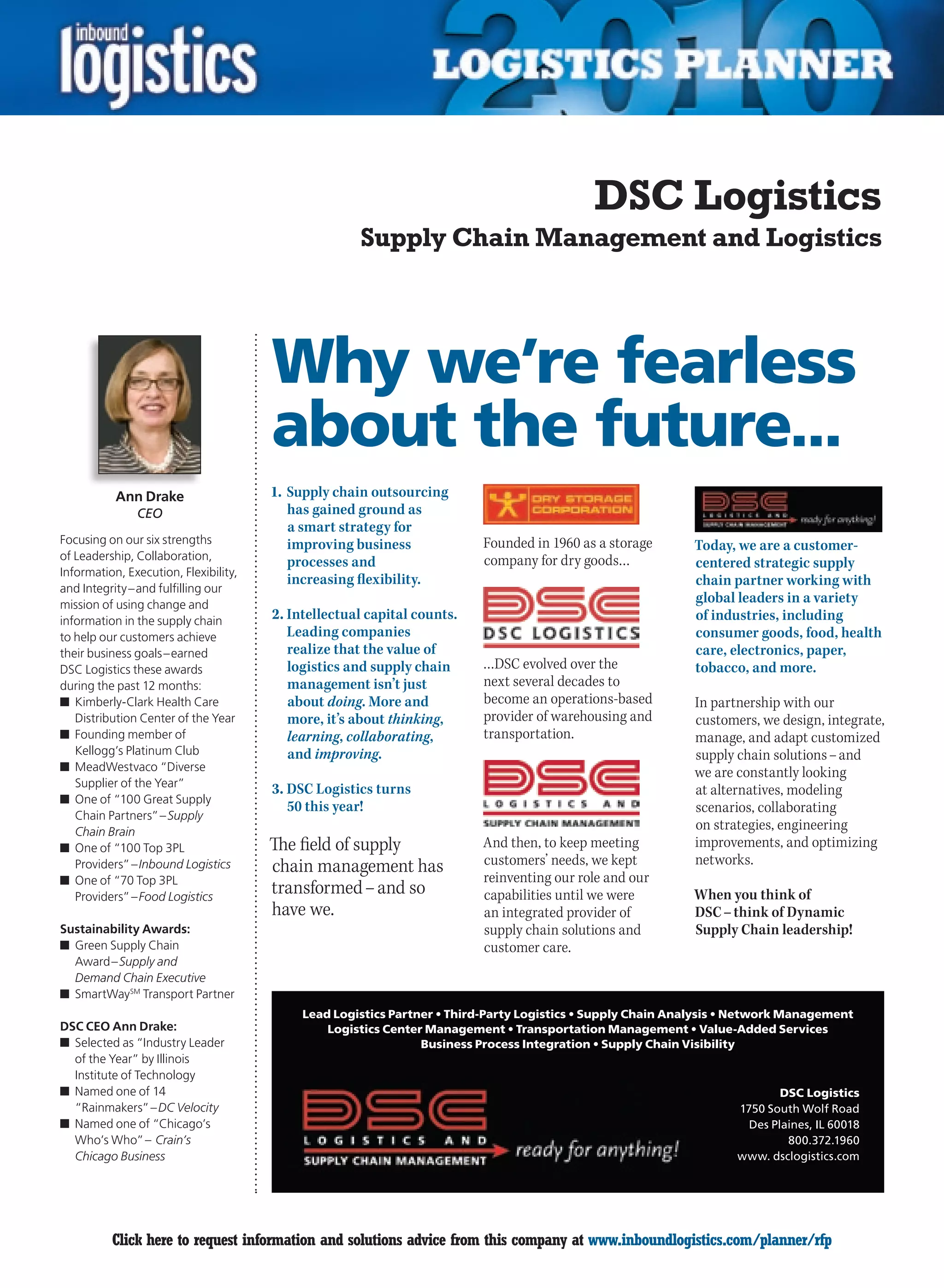 DSC Logistics
                                                     Supply Chain Management and Logistics




                                       Why we’re fearless
                                       about the future...
           Ann Drake                   1. Supply chain outsourcing
               CEO                        has gained ground as
                                          a smart strategy for
Focusing on our six strengths             improving business             Founded in 1960 as a storage       Today, we are a customer-
of Leadership, Collaboration,                                            company for dry goods…
                                          processes and                                                     centered strategic supply
Information, Execution, Flexibility,
                                          increasing flexibility.                                           chain partner working with
and Integrity – and fulfilling our
mission of using change and
                                                                                                            global leaders in a variety
information in the supply chain        2. Intellectual capital counts.                                      of industries, including
to help our customers achieve             Leading companies                                                 consumer goods, food, health
their business goals – earned             realize that the value of                                         care, electronics, paper,
DSC Logistics these awards                logistics and supply chain     …DSC evolved over the              tobacco, and more.
during the past 12 months:                management isn’t just          next several decades to
n	 Kimberly-Clark Health Care             about doing. More and          become an operations-based         In partnership with our
   Distribution Center of the Year        more, it’s about thinking,     provider of warehousing and        customers, we design, integrate,
n	 Founding member of                     learning, collaborating,       transportation.                    manage, and adapt customized
   Kellogg’s Platinum Club                and improving.                                                    supply chain solutions – and
n	 MeadWestvaco “Diverse                                                                                    we are constantly looking
   Supplier of the Year”
                                       3. DSC Logistics turns                                               at alternatives, modeling
n	 One of “100 Great Supply
                                          50 this year!                                                     scenarios, collaborating
   Chain Partners” – Supply
   Chain Brain
                                                                                                            on strategies, engineering
n	 One of “100 Top 3PL                 The field of supply               And then, to keep meeting          improvements, and optimizing
   Providers” – Inbound Logistics      chain management has              customers’ needs, we kept          networks.
n	 One of “70 Top 3PL                                                    reinventing our role and our
   Providers” – Food Logistics
                                       transformed – and so              capabilities until we were         When you think of
                                       have we.                          an integrated provider of          DSC – think of Dynamic
Sustainability Awards:                                                   supply chain solutions and         Supply Chain leadership!
n	 Green Supply Chain                                                    customer care.
   Award – Supply and
   Demand Chain Executive
n	 SmartWaySM Transport Partner
                                            Lead Logistics Partner • Third-Party Logistics • Supply Chain Analysis • Network Management
DSC CEO Ann Drake:                              Logistics Center Management • Transportation Management • Value-Added Services
n	 Selected as “Industry Leader                                 Business Process Integration • Supply Chain Visibility
   of the Year” by Illinois
   Institute of Technology
n	 Named one of 14                                                                                                         DSC Logistics
   “Rainmakers” – DC Velocity                                                                                      1750 South Wolf Road
n	 Named one of “Chicago’s                                                                                           Des Plaines, IL 60018
   Who’s Who” – Crain’s                                                                                                     800.372.1960
   Chicago Business                                                                                                www. dsclogistics.com




C         Click here to request information and solutions advice from this company at www.inboundlogistics.com/planner/rfp                   V
 