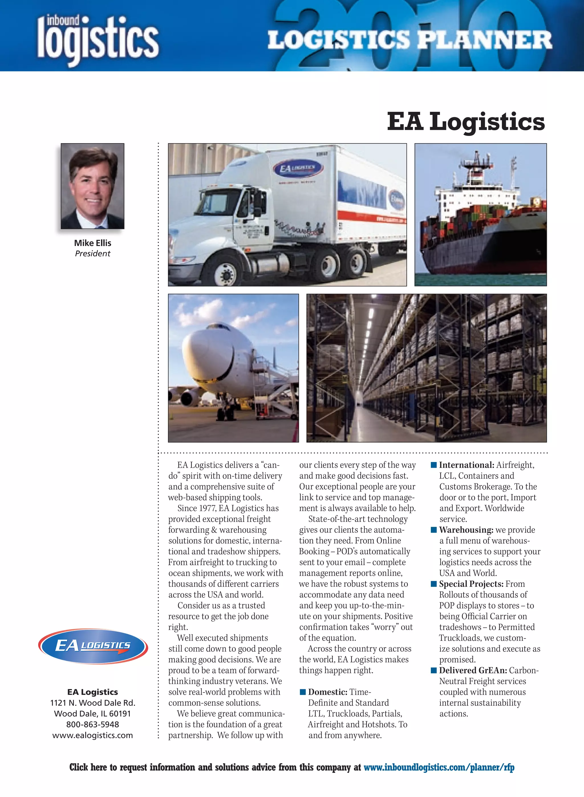 EA Logistics



                  Mike Ellis
                   President




                                            EA Logistics delivers a “can-    our clients every step of the way   n	International: Airfreight,
                                         do” spirit with on-time delivery    and make good decisions fast.         LCL, Containers and
                                         and a comprehensive suite of        Our exceptional people are your       Customs Brokerage. To the
                                         web-based shipping tools.           link to service and top manage-       door or to the port, Import
                                            Since 1977, EA Logistics has     ment is always available to help.     and Export. Worldwide
                                         provided exceptional freight           State-of-the-art technology        service.
                                         forwarding  warehousing            gives our clients the automa-       n	Warehousing: we provide
                                         solutions for domestic, interna-    tion they need. From Online           a full menu of warehous-
                                         tional and tradeshow shippers.      Booking – POD’s automatically         ing services to support your
                                         From airfreight to trucking to      sent to your email – complete         logistics needs across the
                                         ocean shipments, we work with       management reports online,            USA and World.
                                         thousands of different carriers     we have the robust systems to       n	Special Projects: From
                                         across the USA and world.           accommodate any data need             Rollouts of thousands of
                                            Consider us as a trusted         and keep you up-to-the-min-           POP displays to stores – to
                                         resource to get the job done        ute on your shipments. Positive       being Official Carrier on
                                         right.                              confirmation takes “worry” out        tradeshows – to Permitted
                                            Well executed shipments          of the equation.                      Truckloads, we custom-
YO N D                                   still come down to good people         Across the country or across       ize solutions and execute as
                                         making good decisions. We are       the world, EA Logistics makes         promised.
                                         proud to be a team of forward-      things happen right.                n	Delivered GrEAn: Carbon-
                                         thinking industry veterans. We                                            Neutral Freight services
                 EA Logistics            solve real-world problems with      n	Domestic: Time-                     coupled with numerous
             1121 N. Wood Dale Rd.       common-sense solutions.               Definite and Standard               internal sustainability
              Wood Dale, IL 60191           We believe great communica-        LTL, Truckloads, Partials,          actions.
                 800-863-5948            tion is the foundation of a great     Airfreight and Hotshots. To
              www.ealogistics.com        partnership. We follow up with        and from anywhere.


         C       Click here to request information and solutions advice from this company at www.inboundlogistics.com/planner/rfp               V
 