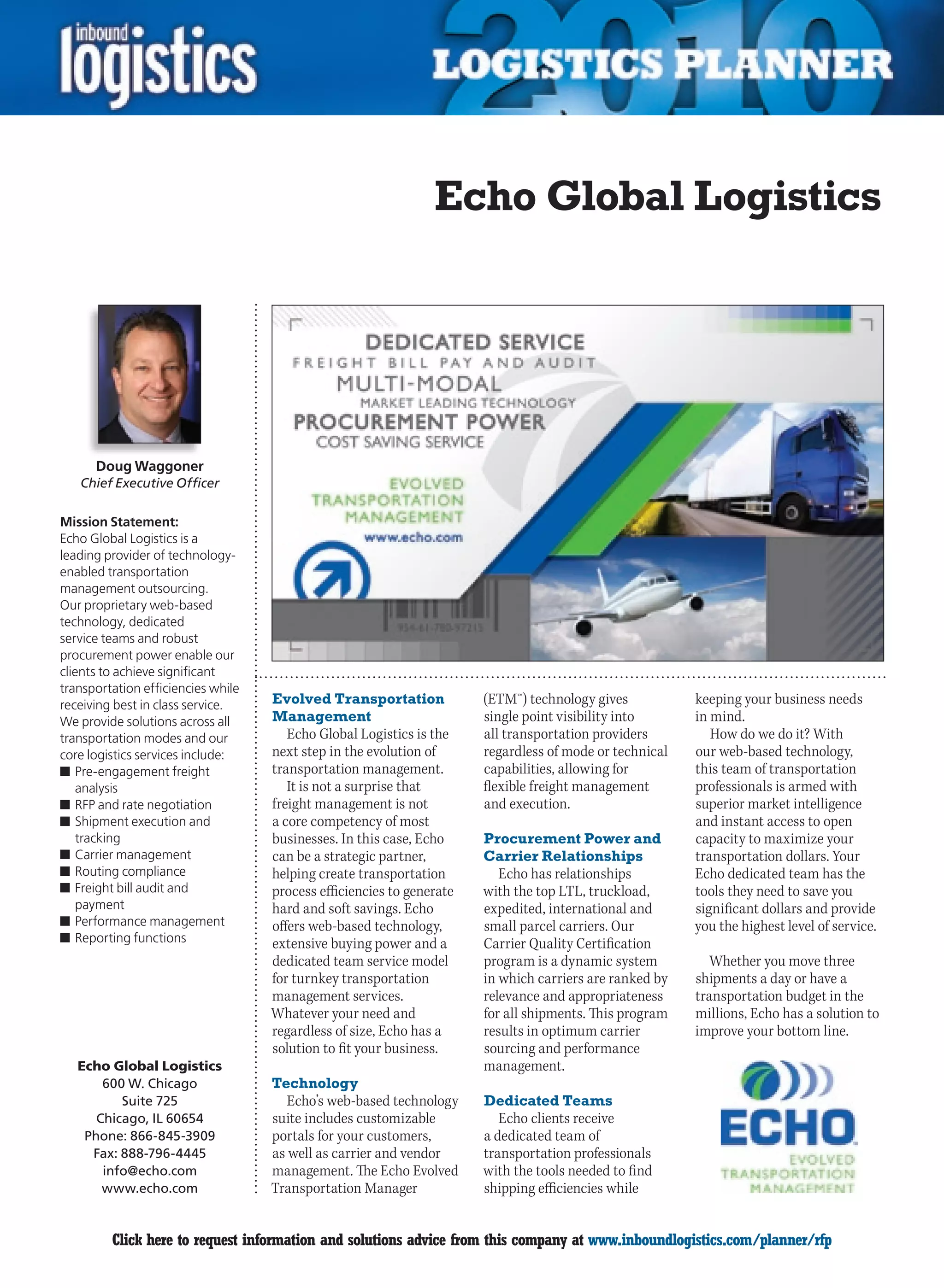 Echo Global Logistics




      Doug Waggoner
    Chief Executive Officer

Mission Statement:
Echo Global Logistics is a
leading provider of technology-
enabled transportation
management outsourcing.
Our proprietary web-based
technology, dedicated
service teams and robust
procurement power enable our
clients to achieve significant
transportation efficiencies while
receiving best in class service.    Evolved Transportation             (ETM™) technology gives           keeping your business needs
We provide solutions across all     Management                         single point visibility into      in mind.
transportation modes and our           Echo Global Logistics is the    all transportation providers         How do we do it? With
core logistics services include:    next step in the evolution of      regardless of mode or technical   our web-based technology,
n	Pre-engagement freight            transportation management.         capabilities, allowing for        this team of transportation
   analysis                            It is not a surprise that       flexible freight management       professionals is armed with
n	RFP and rate negotiation          freight management is not          and execution.                    superior market intelligence
n	Shipment execution and            a core competency of most                                            and instant access to open
   tracking                         businesses. In this case, Echo     Procurement Power and             capacity to maximize your
n	Carrier management                can be a strategic partner,        Carrier Relationships             transportation dollars. Your
n	Routing compliance                helping create transportation         Echo has relationships         Echo dedicated team has the
n	Freight bill audit and            process efficiencies to generate   with the top LTL, truckload,      tools they need to save you
   payment                          hard and soft savings. Echo        expedited, international and      significant dollars and provide
n	Performance management            offers web-based technology,       small parcel carriers. Our        you the highest level of service.
n	Reporting functions               extensive buying power and a       Carrier Quality Certification
                                    dedicated team service model       program is a dynamic system         Whether you move three
                                    for turnkey transportation         in which carriers are ranked by   shipments a day or have a
                                    management services.               relevance and appropriateness     transportation budget in the
                                    Whatever your need and             for all shipments. This program   millions, Echo has a solution to
                                    regardless of size, Echo has a     results in optimum carrier        improve your bottom line.
                                    solution to fit your business.     sourcing and performance
    Echo Global Logistics                                              management.
        600 W. Chicago              Technology
           Suite 725                   Echo’s web-based technology     Dedicated Teams
       Chicago, IL 60654            suite includes customizable           Echo clients receive
     Phone: 866-845-3909            portals for your customers,        a dedicated team of
      Fax: 888-796-4445             as well as carrier and vendor      transportation professionals
        info@echo.com               management. The Echo Evolved       with the tools needed to find
        www.echo.com                Transportation Manager             shipping efficiencies while


C        Click here to request information and solutions advice from this company at www.inboundlogistics.com/planner/rfp               V
 