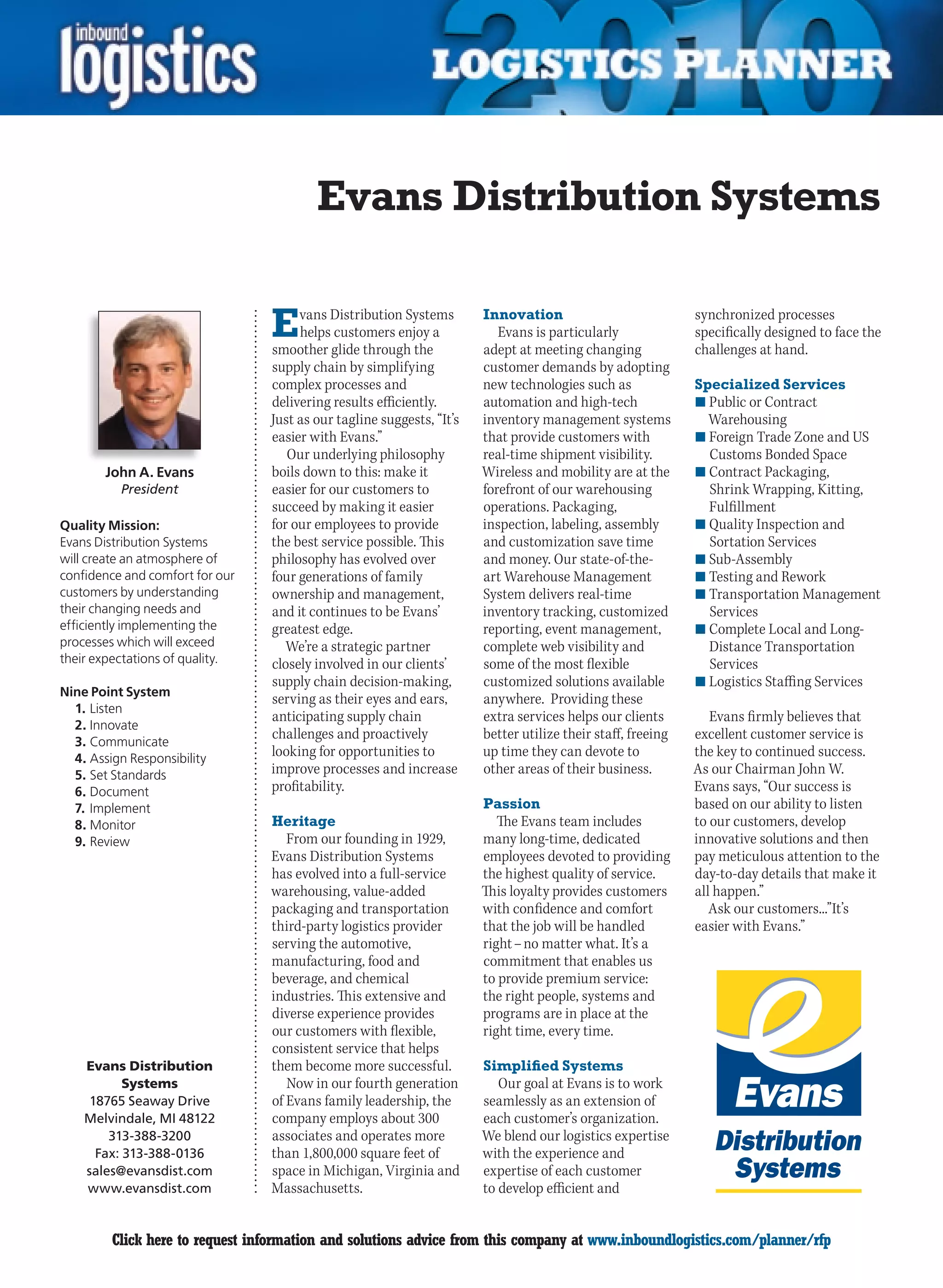 Evans Distribution Systems

                                 E    vans Distribution Systems
                                      helps customers enjoy a
                                 smoother glide through the
                                                                       Innovation
                                                                          Evans is particularly
                                                                       adept at meeting changing
                                                                                                             synchronized processes
                                                                                                             specifically designed to face the
                                                                                                             challenges at hand.
                                 supply chain by simplifying           customer demands by adopting
                                 complex processes and                 new technologies such as              Specialized Services
                                 delivering results efficiently.       automation and high-tech              n	Public or Contract
                                 Just as our tagline suggests, “It’s   inventory management systems            Warehousing
                                 easier with Evans.”                   that provide customers with           n	Foreign Trade Zone and US
                                    Our underlying philosophy          real-time shipment visibility.          Customs Bonded Space
        John A. Evans            boils down to this: make it           Wireless and mobility are at the      n	Contract Packaging,
          President              easier for our customers to           forefront of our warehousing            Shrink Wrapping, Kitting,
                                 succeed by making it easier           operations. Packaging,                  Fulfillment
Quality Mission:                 for our employees to provide          inspection, labeling, assembly        n	Quality Inspection and
Evans Distribution Systems       the best service possible. This       and customization save time             Sortation Services
will create an atmosphere of     philosophy has evolved over           and money. Our state-of-the-          n	Sub-Assembly
confidence and comfort for our   four generations of family            art Warehouse Management              n	Testing and Rework
customers by understanding       ownership and management,             System delivers real-time             n	Transportation Management
their changing needs and         and it continues to be Evans’         inventory tracking, customized          Services
efficiently implementing the     greatest edge.                        reporting, event management,          n	Complete Local and Long-
processes which will exceed         We’re a strategic partner          complete web visibility and             Distance Transportation
their expectations of quality.   closely involved in our clients’      some of the most flexible               Services
                                 supply chain decision-making,         customized solutions available        n	Logistics Staffing Services
Nine Point System
                                 serving as their eyes and ears,       anywhere. Providing these
  1. Listen
                                 anticipating supply chain             extra services helps our clients         Evans firmly believes that
  2. Innovate
  3. Communicate
                                 challenges and proactively            better utilize their staff, freeing   excellent customer service is
  4. Assign Responsibility
                                 looking for opportunities to          up time they can devote to            the key to continued success.
  5. Set Standards               improve processes and increase        other areas of their business.        As our Chairman John W.
  6. Document                    profitability.                                                              Evans says, “Our success is
  7. Implement                                                         Passion                               based on our ability to listen
  8. Monitor                     Heritage                                 The Evans team includes            to our customers, develop
  9. Review                         From our founding in 1929,         many long-time, dedicated             innovative solutions and then
                                 Evans Distribution Systems            employees devoted to providing        pay meticulous attention to the
                                 has evolved into a full-service       the highest quality of service.       day-to-day details that make it
                                 warehousing, value-added              This loyalty provides customers       all happen.”
                                 packaging and transportation          with confidence and comfort              Ask our customers...”It’s
                                 third-party logistics provider        that the job will be handled          easier with Evans.”
                                 serving the automotive,               right – no matter what. It’s a
                                 manufacturing, food and               commitment that enables us
                                 beverage, and chemical                to provide premium service:
                                 industries. This extensive and        the right people, systems and
                                 diverse experience provides           programs are in place at the
                                 our customers with flexible,          right time, every time.
                                 consistent service that helps
    Evans Distribution           them become more successful.          Simplified Systems
          Systems                   Now in our fourth generation          Our goal at Evans is to work
    18765 Seaway Drive           of Evans family leadership, the       seamlessly as an extension of
    Melvindale, MI 48122         company employs about 300             each customer’s organization.
        313-388-3200             associates and operates more          We blend our logistics expertise
     Fax: 313-388-0136           than 1,800,000 square feet of         with the experience and
    sales@evansdist.com          space in Michigan, Virginia and       expertise of each customer
    www.evansdist.com            Massachusetts.                        to develop efficient and


C        Click here to request information and solutions advice from this company at www.inboundlogistics.com/planner/rfp                  V
 