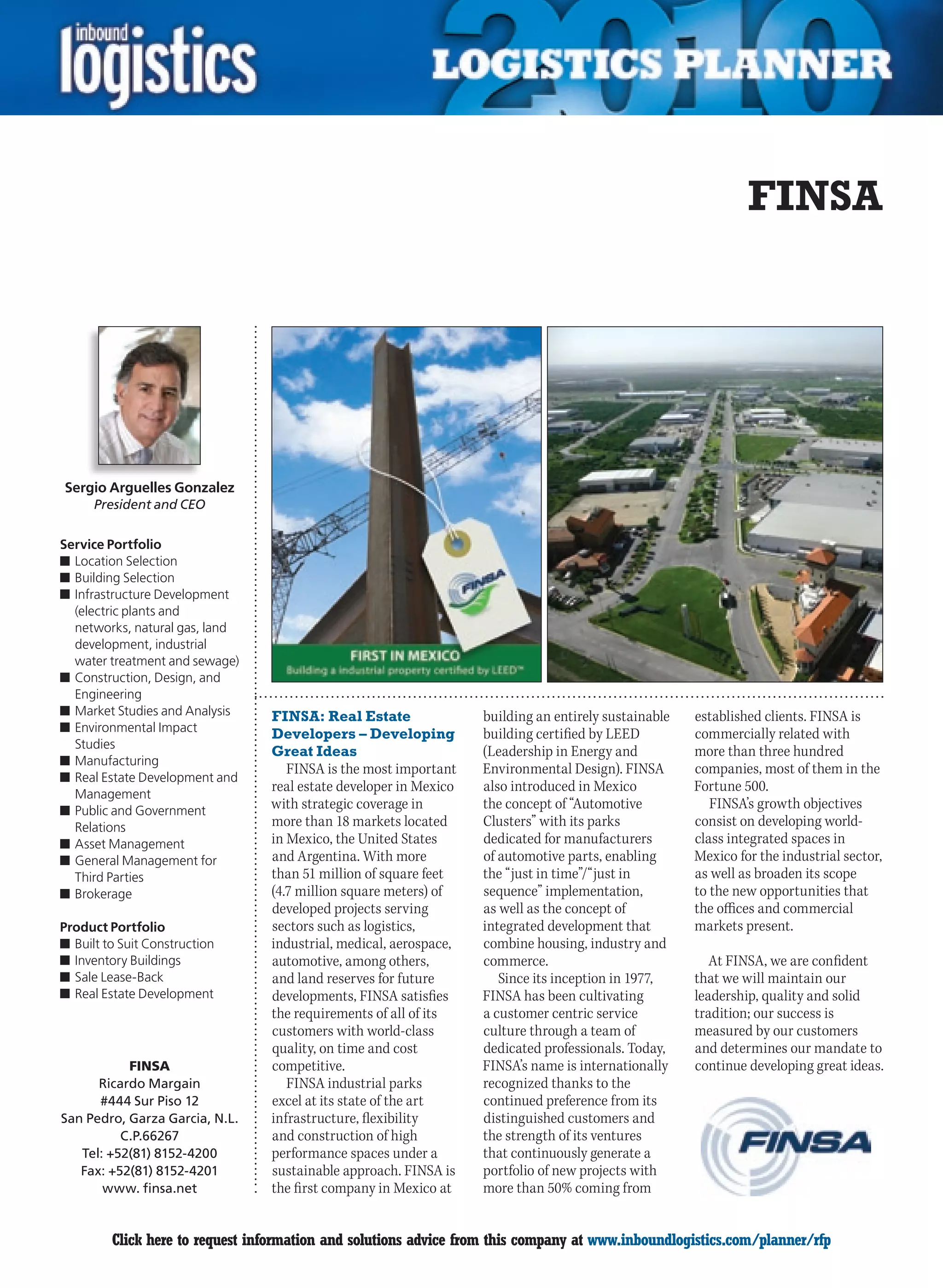 FINSA




Sergio Arguelles Gonzalez
      President and CEO


Service Portfolio
n	Location Selection
n	Building Selection
n	Infrastructure Development
  (electric plants and
  networks, natural gas, land
  development, industrial
  water treatment and sewage)
n	Construction, Design, and
  Engineering
n	Market Studies and Analysis    FINSA: Real Estate                building an entirely sustainable   established clients. FINSA is
n	Environmental Impact           Developers – Developing           building certified by LEED         commercially related with
  Studies
                                 Great Ideas                       (Leadership in Energy and          more than three hundred
n	Manufacturing
                                    FINSA is the most important    Environmental Design). FINSA       companies, most of them in the
n	Real Estate Development and
  Management
                                 real estate developer in Mexico   also introduced in Mexico          Fortune 500.
n	Public and Government
                                 with strategic coverage in        the concept of “Automotive            FINSA’s growth objectives
  Relations                      more than 18 markets located      Clusters” with its parks           consist on developing world-
n	Asset Management               in Mexico, the United States      dedicated for manufacturers        class integrated spaces in
n	General Management for         and Argentina. With more          of automotive parts, enabling      Mexico for the industrial sector,
  Third Parties                  than 51 million of square feet    the “just in time”/“just in        as well as broaden its scope
n	Brokerage                      (4.7 million square meters) of    sequence” implementation,          to the new opportunities that
                                 developed projects serving        as well as the concept of          the offices and commercial
Product Portfolio                sectors such as logistics,        integrated development that        markets present.
n	Built to Suit Construction     industrial, medical, aerospace,   combine housing, industry and
n	Inventory Buildings            automotive, among others,         commerce.                             At FINSA, we are confident
n	Sale Lease-Back                and land reserves for future         Since its inception in 1977,    that we will maintain our
n	Real Estate Development        developments, FINSA satisfies     FINSA has been cultivating         leadership, quality and solid
                                 the requirements of all of its    a customer centric service         tradition; our success is
                                 customers with world-class        culture through a team of          measured by our customers
                                 quality, on time and cost         dedicated professionals. Today,    and determines our mandate to
           FINSA                 competitive.                      FINSA’s name is internationally    continue developing great ideas.
      Ricardo Margain               FINSA industrial parks         recognized thanks to the
      #444 Sur Piso 12           excel at its state of the art     continued preference from its
San Pedro, Garza Garcia, N.L.    infrastructure, flexibility       distinguished customers and
          C.P.66267              and construction of high          the strength of its ventures
   Tel: +52(81) 8152-4200        performance spaces under a        that continuously generate a
   Fax: +52(81) 8152-4201        sustainable approach. FINSA is    portfolio of new projects with
       www. finsa.net            the first company in Mexico at    more than 50% coming from


C        Click here to request information and solutions advice from this company at www.inboundlogistics.com/planner/rfp           V
 