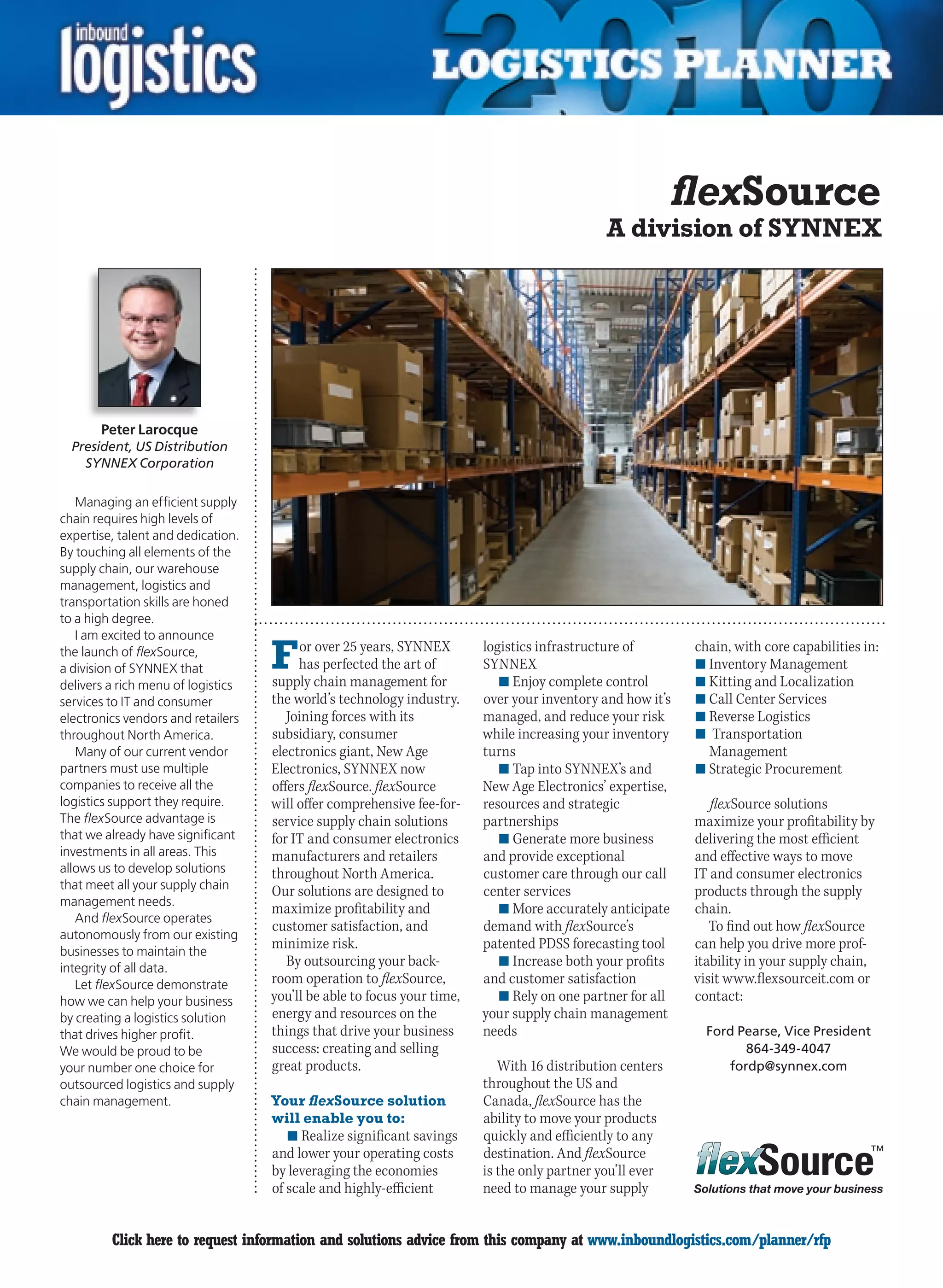 flexSource
                                                                                              A division of SYNNEX




       Peter Larocque
  President, US Distribution
    SYNNEX Corporation

   Managing an efficient supply
chain requires high levels of
expertise, talent and dedication.
By touching all elements of the
supply chain, our warehouse
management, logistics and
transportation skills are honed
to a high degree.
   I am excited to announce
the launch of flexSource,
a division of SYNNEX that           F    or over 25 years, SYNNEX
                                         has perfected the art of
                                    supply chain management for
                                                                         logistics infrastructure of
                                                                         SYNNEX
                                                                            n	Enjoy complete control
                                                                                                            chain, with core capabilities in:
                                                                                                            n	Inventory Management
                                                                                                            n	Kitting and Localization
delivers a rich menu of logistics
services to IT and consumer         the world’s technology industry.     over your inventory and how it’s   n	Call Center Services
electronics vendors and retailers      Joining forces with its           managed, and reduce your risk      n	Reverse Logistics
throughout North America.           subsidiary, consumer                 while increasing your inventory    n	 Transportation
   Many of our current vendor       electronics giant, New Age           turns                                Management
partners must use multiple          Electronics, SYNNEX now                 n	Tap into SYNNEX’s and         n	Strategic Procurement
companies to receive all the        offers flexSource. flexSource        New Age Electronics’ expertise,
logistics support they require.     will offer comprehensive fee-for-    resources and strategic               flexSource solutions
The flexSource advantage is         service supply chain solutions       partnerships                       maximize your profitability by
that we already have significant    for IT and consumer electronics         n	Generate more business        delivering the most efficient
investments in all areas. This      manufacturers and retailers          and provide exceptional            and effective ways to move
allows us to develop solutions      throughout North America.            customer care through our call     IT and consumer electronics
that meet all your supply chain     Our solutions are designed to        center services                    products through the supply
management needs.
                                    maximize profitability and              n	More accurately anticipate    chain.
   And flexSource operates
                                    customer satisfaction, and           demand with flexSource’s              To find out how flexSource
autonomously from our existing
businesses to maintain the
                                    minimize risk.                       patented PDSS forecasting tool     can help you drive more prof-
integrity of all data.
                                       By outsourcing your back-            n	Increase both your profits    itability in your supply chain,
   Let flexSource demonstrate       room operation to flexSource,        and customer satisfaction          visit www.flexsourceit.com or
how we can help your business       you’ll be able to focus your time,      n	Rely on one partner for all   contact:
by creating a logistics solution    energy and resources on the          your supply chain management
that drives higher profit.          things that drive your business      needs                                Ford Pearse, Vice President
We would be proud to be             success: creating and selling                                                   864-349-4047
your number one choice for          great products.                         With 16 distribution centers         fordp@synnex.com
outsourced logistics and supply                                          throughout the US and
chain management.                   Your flexSource solution             Canada, flexSource has the
                                    will enable you to:                  ability to move your products
                                       n	Realize significant savings     quickly and efficiently to any
                                    and lower your operating costs       destination. And flexSource
                                    by leveraging the economies          is the only partner you’ll ever
                                    of scale and highly-efficient        need to manage your supply         Solutions that move your business



C        Click here to request information and solutions advice from this company at www.inboundlogistics.com/planner/rfp                  V
 