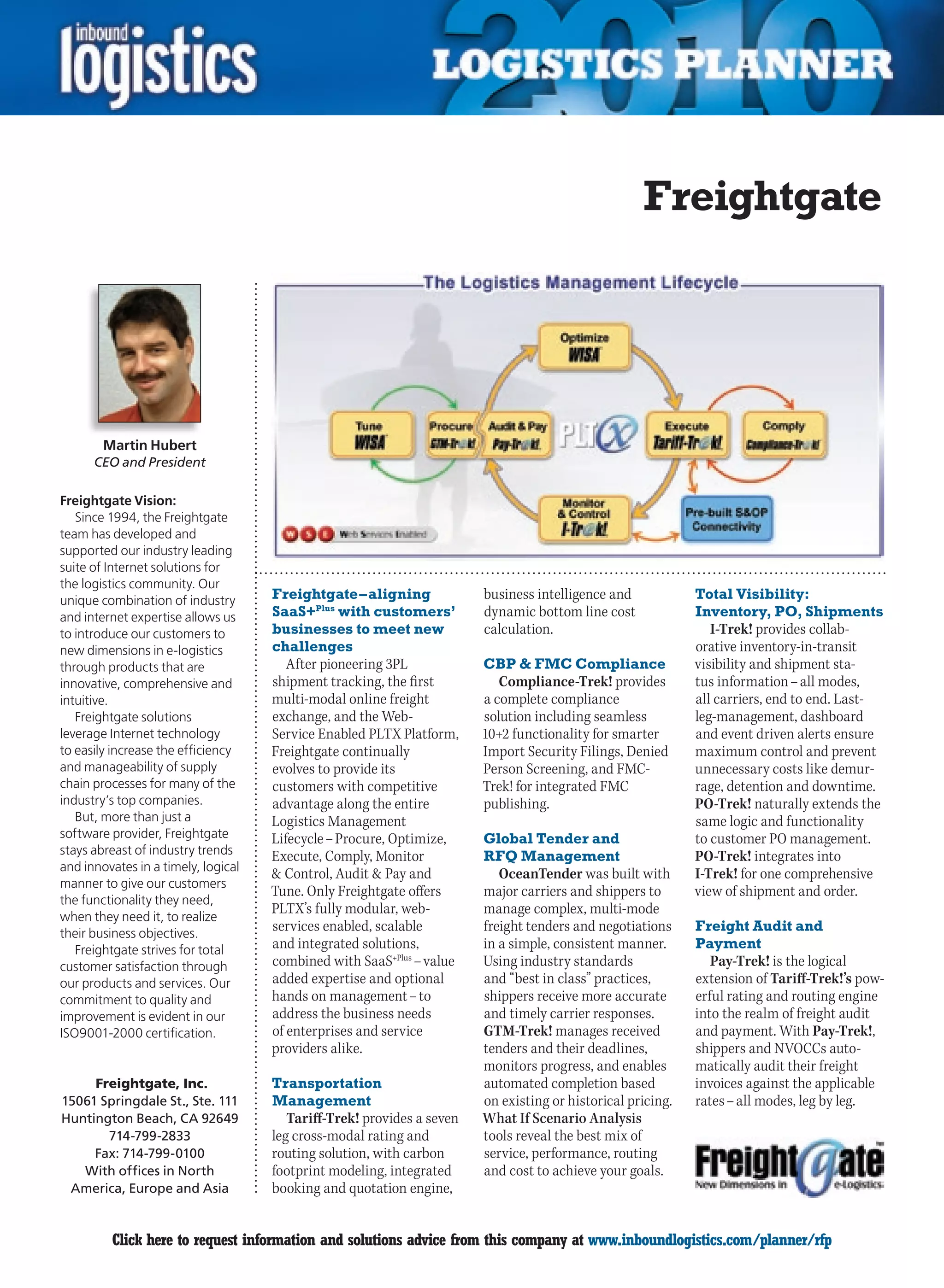 Freightgate




        Martin Hubert
      CEO and President

Freightgate Vision:
   Since 1994, the Freightgate
team has developed and
supported our industry leading
suite of Internet solutions for
the logistics community. Our
unique combination of industry       Freightgate – aligning             business intelligence and            Total Visibility:
and internet expertise allows us     SaaS+Plus with customers’          dynamic bottom line cost             Inventory, PO, Shipments
to introduce our customers to        businesses to meet new             calculation.                            I-Trek! provides collab-
new dimensions in e-logistics        challenges                                                              orative inventory-in-transit
through products that are               After pioneering 3PL            CBP  FMC Compliance                 visibility and shipment sta-
innovative, comprehensive and        shipment tracking, the first          Compliance-Trek! provides         tus information – all modes,
intuitive.                           multi-modal online freight         a complete compliance                all carriers, end to end. Last-
   Freightgate solutions             exchange, and the Web-             solution including seamless          leg-management, dashboard
leverage Internet technology         Service Enabled PLTX Platform,     10+2 functionality for smarter       and event driven alerts ensure
to easily increase the efficiency    Freightgate continually            Import Security Filings, Denied      maximum control and prevent
and manageability of supply          evolves to provide its             Person Screening, and FMC-           unnecessary costs like demur-
chain processes for many of the      customers with competitive         Trek! for integrated FMC             rage, detention and downtime.
industry’s top companies.            advantage along the entire         publishing.                          PO-Trek! naturally extends the
   But, more than just a             Logistics Management                                                    same logic and functionality
software provider, Freightgate       Lifecycle – Procure, Optimize,     Global Tender and                    to customer PO management.
stays abreast of industry trends     Execute, Comply, Monitor           RFQ Management                       PO-Trek! integrates into
and innovates in a timely, logical
                                      Control, Audit  Pay and            OceanTender was built with        I-Trek! for one comprehensive
manner to give our customers
                                     Tune. Only Freightgate offers      major carriers and shippers to       view of shipment and order.
the functionality they need,
when they need it, to realize
                                     PLTX’s fully modular, web-         manage complex, multi-mode
their business objectives.
                                     services enabled, scalable         freight tenders and negotiations     Freight Audit and
   Freightgate strives for total     and integrated solutions,          in a simple, consistent manner.      Payment
customer satisfaction through        combined with SaaS+Plus – value    Using industry standards                Pay-Trek! is the logical
our products and services. Our       added expertise and optional       and “best in class” practices,       extension of Tariff-Trek!’s pow-
commitment to quality and            hands on management – to           shippers receive more accurate       erful rating and routing engine
improvement is evident in our        address the business needs         and timely carrier responses.        into the realm of freight audit
ISO9001-2000 certification.          of enterprises and service         GTM-Trek! manages received           and payment. With Pay-Trek!,
                                     providers alike.                   tenders and their deadlines,         shippers and NVOCCs auto-
                                                                        monitors progress, and enables       matically audit their freight
     Freightgate, Inc.               Transportation                     automated completion based           invoices against the applicable
15061 Springdale St., Ste. 111       Management                         on existing or historical pricing.   rates – all modes, leg by leg.
Huntington Beach, CA 92649              Tariff-Trek! provides a seven   What If Scenario Analysis
       714-799-2833                  leg cross-modal rating and         tools reveal the best mix of
     Fax: 714-799-0100               routing solution, with carbon      service, performance, routing
   With offices in North             footprint modeling, integrated     and cost to achieve your goals.
 America, Europe and Asia            booking and quotation engine,


C        Click here to request information and solutions advice from this company at www.inboundlogistics.com/planner/rfp                 V
 