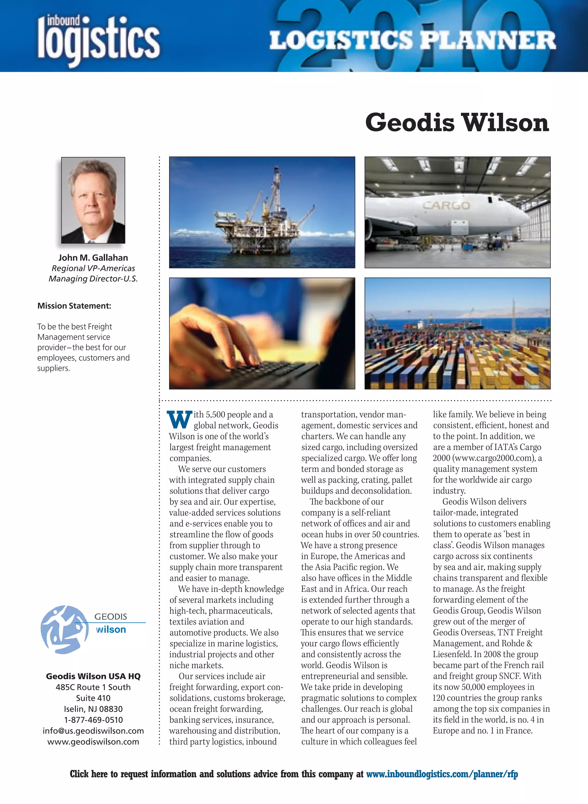 Geodis Wilson



      John M. Gallahan
    Regional VP-Americas
    Managing Director-U.S.


Mission Statement:

To be the best Freight
Management service
provider – the best for our
employees, customers and
suppliers.




                                 W      ith 5,500 people and a
                                        global network, Geodis
                                 Wilson is one of the world’s
                                                                   transportation, vendor man-
                                                                   agement, domestic services and
                                                                   charters. We can handle any
                                                                                                      like family. We believe in being
                                                                                                      consistent, efficient, honest and
                                                                                                      to the point. In addition, we
                                 largest freight management        sized cargo, including oversized   are a member of IATA’s Cargo
                                 companies.                        specialized cargo. We offer long   2000 (www.cargo2000.com), a
                                    We serve our customers         term and bonded storage as         quality management system
                                 with integrated supply chain      well as packing, crating, pallet   for the worldwide air cargo
                                 solutions that deliver cargo      buildups and deconsolidation.      industry.
                                 by sea and air. Our expertise,       The backbone of our                Geodis Wilson delivers
                                 value-added services solutions    company is a self-reliant          tailor-made, integrated
                                 and e-services enable you to      network of offices and air and     solutions to customers enabling
                                 streamline the flow of goods      ocean hubs in over 50 countries.   them to operate as ‘best in
                                 from supplier through to          We have a strong presence          class’. Geodis Wilson manages
                                 customer. We also make your       in Europe, the Americas and        cargo across six continents
                                 supply chain more transparent     the Asia Pacific region. We        by sea and air, making supply
                                 and easier to manage.             also have offices in the Middle    chains transparent and flexible
                                    We have in-depth knowledge     East and in Africa. Our reach      to manage. As the freight
                                 of several markets including      is extended further through a      forwarding element of the
                                 high-tech, pharmaceuticals,       network of selected agents that    Geodis Group, Geodis Wilson
                                 textiles aviation and             operate to our high standards.     grew out of the merger of
                                 automotive products. We also      This ensures that we service       Geodis Overseas, TNT Freight
                                 specialize in marine logistics,   your cargo flows efficiently       Management, and Rohde 
                                 industrial projects and other     and consistently across the        Liesenfeld. In 2008 the group
                                 niche markets.                    world. Geodis Wilson is            became part of the French rail
  Geodis Wilson USA HQ              Our services include air       entrepreneurial and sensible.      and freight group SNCF. With
     485C Route 1 South          freight forwarding, export con-   We take pride in developing        its now 50,000 employees in
           Suite 410             solidations, customs brokerage,   pragmatic solutions to complex     120 countries the group ranks
       Iselin, NJ 08830          ocean freight forwarding,         challenges. Our reach is global    among the top six companies in
       1-877-469-0510            banking services, insurance,      and our approach is personal.      its field in the world, is no. 4 in
 info@us.geodiswilson.com        warehousing and distribution,     The heart of our company is a      Europe and no. 1 in France.
   www.geodiswilson.com          third party logistics, inbound    culture in which colleagues feel


C        Click here to request information and solutions advice from this company at www.inboundlogistics.com/planner/rfp             V
 
