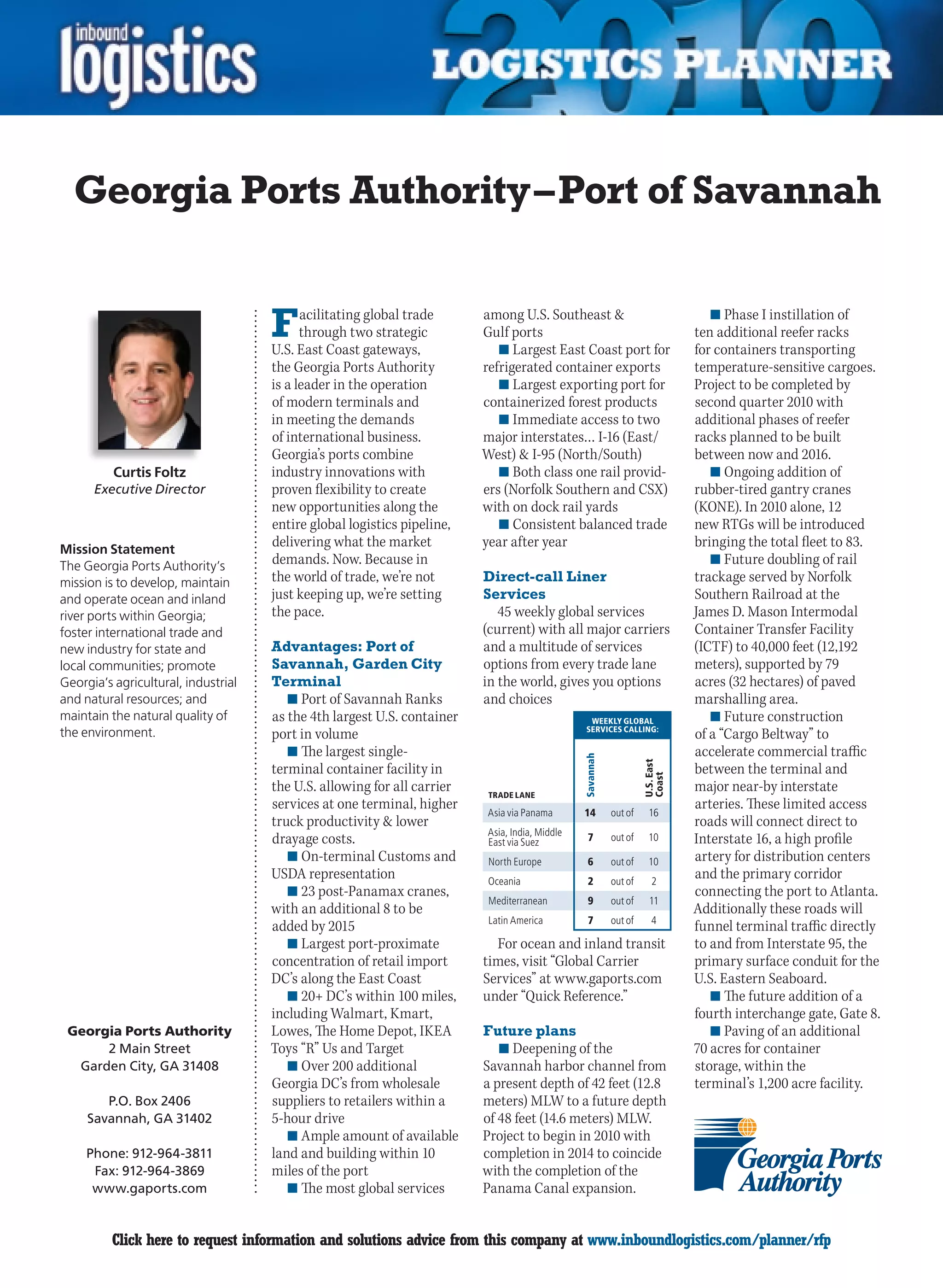 Georgia Ports Authority – Port of Savannah


                                     F     acilitating global trade
                                           through two strategic
                                     U.S. East Coast gateways,
                                                                         among U.S. Southeast 
                                                                         Gulf ports
                                                                            n	Largest East Coast port for
                                                                                                                                   n	Phase I instillation of
                                                                                                                                ten additional reefer racks
                                                                                                                                for containers transporting
                                     the Georgia Ports Authority         refrigerated container exports                         temperature-sensitive cargoes.
                                     is a leader in the operation           n	Largest exporting port for                        Project to be completed by
                                     of modern terminals and             containerized forest products                          second quarter 2010 with
                                     in meeting the demands                 n	Immediate access to two                           additional phases of reefer
                                     of international business.          major interstates… I-16 (East/                         racks planned to be built
                                     Georgia’s ports combine             West)  I-95 (North/South)                             between now and 2016.
          Curtis Foltz               industry innovations with              n	Both class one rail provid-                          n	Ongoing addition of
      Executive Director             proven flexibility to create        ers (Norfolk Southern and CSX)                         rubber-tired gantry cranes
                                     new opportunities along the         with on dock rail yards                                (KONE). In 2010 alone, 12
                                     entire global logistics pipeline,      n	Consistent balanced trade                         new RTGs will be introduced
Mission Statement
                                     delivering what the market          year after year                                        bringing the total fleet to 83.
The Georgia Ports Authority’s        demands. Now. Because in                                                                      n	Future doubling of rail
mission is to develop, maintain      the world of trade, we’re not       Direct-call Liner                                      trackage served by Norfolk
and operate ocean and inland         just keeping up, we’re setting      Services                                               Southern Railroad at the
river ports within Georgia;          the pace.                              45 weekly global services                           James D. Mason Intermodal
foster international trade and                                           (current) with all major carriers                      Container Transfer Facility
new industry for state and           Advantages: Port of                 and a multitude of services                            (ICTF) to 40,000 feet (12,192
local communities; promote           Savannah, Garden City               options from every trade lane                          meters), supported by 79
Georgia’s agricultural, industrial   Terminal                            in the world, gives you options                        acres (32 hectares) of paved
and natural resources; and              n	Port of Savannah Ranks         and choices                                            marshalling area.
maintain the natural quality of      as the 4th largest U.S. container                            WEEKLY GLOBAL                    n	Future construction
                                                                                                 SERVICES CALLING:
the environment.                     port in volume                                                                             of a “Cargo Beltway” to
                                        n	The largest single-                                                                   accelerate commercial traffic
                                                                                                Savannah




                                                                                                                    U.S. East




                                     terminal container facility in                                                             between the terminal and
                                                                                                                    Coast




                                     the U.S. allowing for all carrier    TRADE LANE
                                                                                                                                major near-by interstate
                                     services at one terminal, higher                                                           arteries. These limited access
                                                                          Asia via Panama       14         out of     16
                                     truck productivity  lower                                                                 roads will connect direct to
                                                                          Asia, India, Middle
                                     drayage costs.                       East via Suez           7        out of     10        Interstate 16, a high profile
                                        n	On-terminal Customs and         North Europe            6        out of     10        artery for distribution centers
                                     USDA representation                  Oceania                 2        out of      2
                                                                                                                                and the primary corridor
                                        n	23 post-Panamax cranes,                                                               connecting the port to Atlanta.
                                                                          Mediterranean           9        out of     11
                                     with an additional 8 to be                                                                 Additionally these roads will
                                                                          Latin America           7        out of      4
                                     added by 2015                                                                              funnel terminal traffic directly
                                        n	Largest port-proximate           For ocean and inland transit                         to and from Interstate 95, the
                                     concentration of retail import      times, visit “Global Carrier                           primary surface conduit for the
                                     DC’s along the East Coast           Services” at www.gaports.com                           U.S. Eastern Seaboard.
                                        n	20+ DC’s within 100 miles,     under “Quick Reference.”                                  n	The future addition of a
                                     including Walmart, Kmart,                                                                  fourth interchange gate, Gate 8.
 Georgia Ports Authority             Lowes, The Home Depot, IKEA         Future plans                                              n	Paving of an additional
      2 Main Street                  Toys “R” Us and Target                 n	Deepening of the                                  70 acres for container
  Garden City, GA 31408                 n	Over 200 additional            Savannah harbor channel from                           storage, within the
                                     Georgia DC’s from wholesale         a present depth of 42 feet (12.8                       terminal’s 1,200 acre facility.
        P.O. Box 2406                suppliers to retailers within a     meters) MLW to a future depth
     Savannah, GA 31402              5-hour drive                        of 48 feet (14.6 meters) MLW.
                                        n	Ample amount of available      Project to begin in 2010 with
     Phone: 912-964-3811             land and building within 10         completion in 2014 to coincide
      Fax: 912-964-3869              miles of the port                   with the completion of the
      www.gaports.com                   n	The most global services       Panama Canal expansion.


C        Click here to request information and solutions advice from this company at www.inboundlogistics.com/planner/rfp                                     V
 