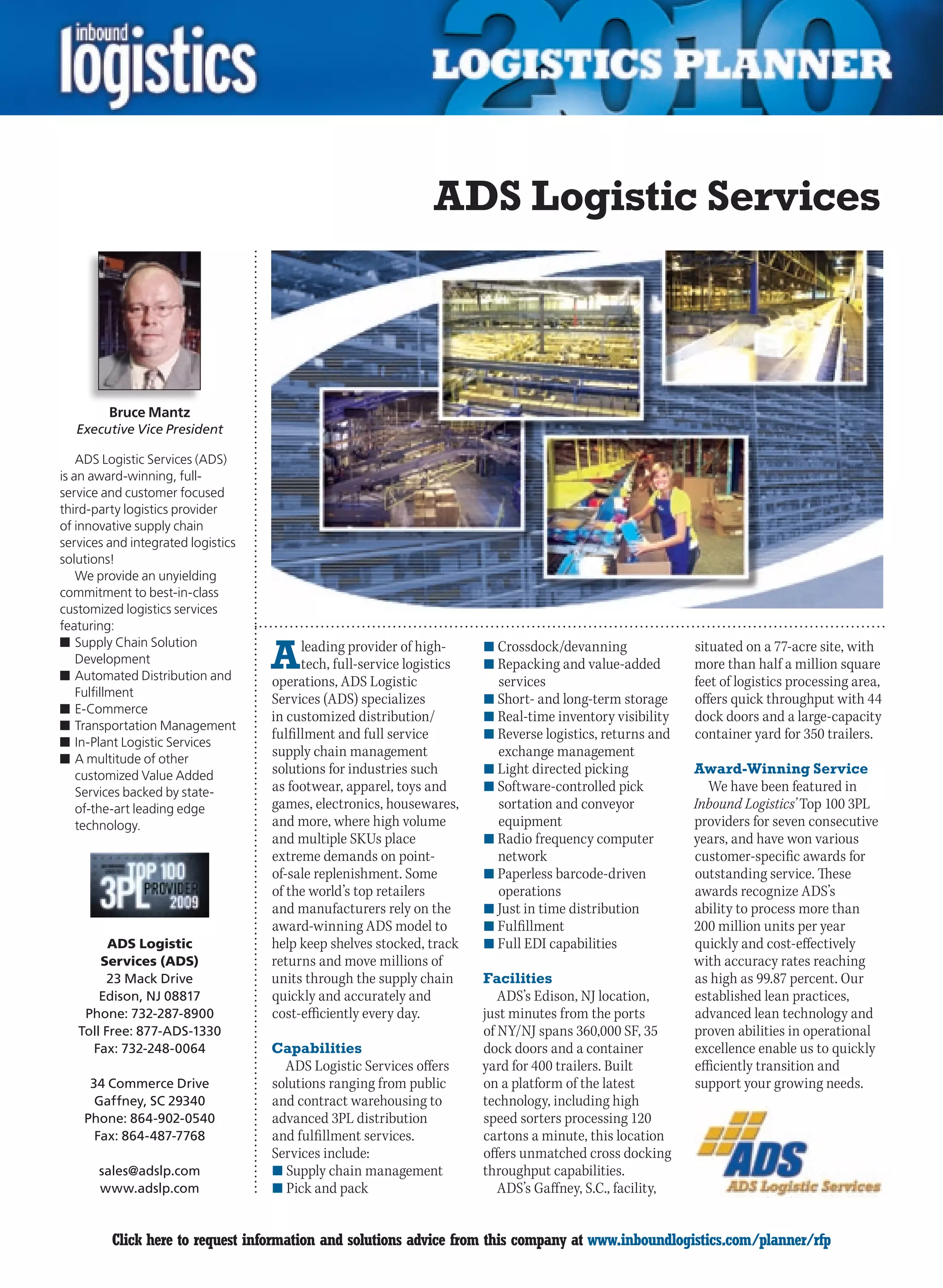 ADS Logistic Services



         Bruce Mantz
   Executive Vice President

    ADS Logistic Services (ADS)
is an award-winning, full-
service and customer focused
third-party logistics provider
of innovative supply chain
services and integrated logistics
solutions!
    We provide an unyielding
commitment to best-in-class
customized logistics services
featuring:

                                    A
n	Supply Chain Solution                   leading provider of high-      n	Crossdock/devanning               situated on a 77-acre site, with
    Development                           tech, full-service logistics   n	Repacking and value-added         more than half a million square
n	Automated Distribution and        operations, ADS Logistic               services                          feet of logistics processing area,
    Fulfillment
                                    Services (ADS) specializes           n	Short- and long-term storage      offers quick throughput with 44
n	E-Commerce
                                    in customized distribution/          n	Real-time inventory visibility    dock doors and a large-capacity
n	Transportation Management
                                    fulfillment and full service         n	Reverse logistics, returns and    container yard for 350 trailers.
n	In-Plant Logistic Services
n	A multitude of other
                                    supply chain management                exchange management
    customized Value Added          solutions for industries such        n	Light directed picking            Award-Winning Service
    Services backed by state-       as footwear, apparel, toys and       n	Software-controlled pick             We have been featured in
    of-the-art leading edge         games, electronics, housewares,        sortation and conveyor            Inbound Logistics’ Top 100 3PL
    technology.                     and more, where high volume            equipment                         providers for seven consecutive
                                    and multiple SKUs place              n	Radio frequency computer          years, and have won various
                                    extreme demands on point-              network                           customer-specific awards for
                                    of-sale replenishment. Some          n	Paperless barcode-driven          outstanding service. These
                                    of the world’s top retailers           operations                        awards recognize ADS’s
                                    and manufacturers rely on the        n	Just in time distribution         ability to process more than
                                    award-winning ADS model to           n	Fulfillment                       200 million units per year
          ADS Logistic              help keep shelves stocked, track     n	Full EDI capabilities             quickly and cost-effectively
        Services (ADS)              returns and move millions of                                             with accuracy rates reaching
         23 Mack Drive              units through the supply chain       Facilities                          as high as 99.87 percent. Our
        Edison, NJ 08817            quickly and accurately and              ADS’s Edison, NJ location,       established lean practices,
     Phone: 732-287-8900            cost-efficiently every day.          just minutes from the ports         advanced lean technology and
    Toll Free: 877-ADS-1330                                              of NY/NJ spans 360,000 SF, 35       proven abilities in operational
      Fax: 732-248-0064             Capabilities                         dock doors and a container          excellence enable us to quickly
                                      ADS Logistic Services offers       yard for 400 trailers. Built        efficiently transition and
     34 Commerce Drive              solutions ranging from public        on a platform of the latest         support your growing needs.
      Gaffney, SC 29340             and contract warehousing to          technology, including high
    Phone: 864-902-0540             advanced 3PL distribution            speed sorters processing 120
      Fax: 864-487-7768             and fulfillment services.            cartons a minute, this location
                                    Services include:                    offers unmatched cross docking
       sales@adslp.com              n	Supply chain management            throughput capabilities.
       www.adslp.com                n	Pick and pack                         ADS’s Gaffney, S.C., facility,


C        Click here to request information and solutions advice from this company at www.inboundlogistics.com/planner/rfp                   V
 