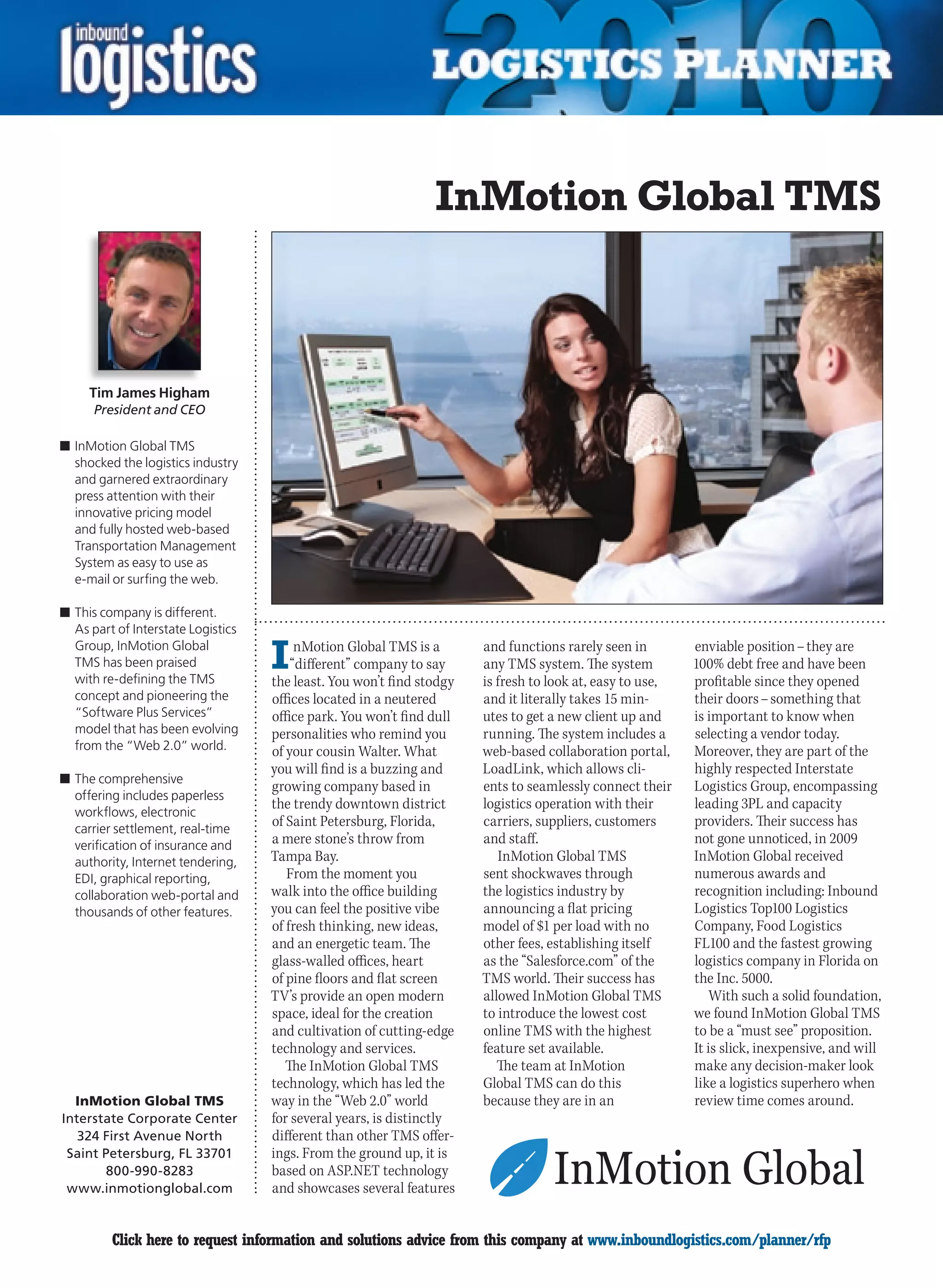 InMotion Global TMS



     Tim James Higham
      President and CEO

n	InMotion Global TMS
  shocked the logistics industry
  and garnered extraordinary
  press attention with their
  innovative pricing model
  and fully hosted web-based
  Transportation Management
  System as easy to use as
  e-mail or surfing the web.

n	This company is different.
  As part of Interstate Logistics
  Group, InMotion Global
  TMS has been praised
  with re-defining the TMS
                                    I    nMotion Global TMS is a
                                        “different” company to say
                                    the least. You won’t find stodgy
                                                                       and functions rarely seen in
                                                                       any TMS system. The system
                                                                       is fresh to look at, easy to use,
                                                                                                           enviable position – they are
                                                                                                           100% debt free and have been
                                                                                                           profitable since they opened
  concept and pioneering the        offices located in a neutered      and it literally takes 15 min-      their doors – something that
  “Software Plus Services”          office park. You won’t find dull   utes to get a new client up and     is important to know when
  model that has been evolving      personalities who remind you       running. The system includes a      selecting a vendor today.
  from the “Web 2.0” world.         of your cousin Walter. What        web-based collaboration portal,     Moreover, they are part of the
                                    you will find is a buzzing and     LoadLink, which allows cli-         highly respected Interstate
n	The comprehensive
                                    growing company based in           ents to seamlessly connect their    Logistics Group, encompassing
  offering includes paperless
                                    the trendy downtown district       logistics operation with their      leading 3PL and capacity
  workflows, electronic
  carrier settlement, real-time
                                    of Saint Petersburg, Florida,      carriers, suppliers, customers      providers. Their success has
  verification of insurance and     a mere stone’s throw from          and staff.                          not gone unnoticed, in 2009
  authority, Internet tendering,    Tampa Bay.                            InMotion Global TMS              InMotion Global received
  EDI, graphical reporting,            From the moment you             sent shockwaves through             numerous awards and
  collaboration web-portal and      walk into the office building      the logistics industry by           recognition including: Inbound
  thousands of other features.      you can feel the positive vibe     announcing a flat pricing           Logistics Top100 Logistics
                                    of fresh thinking, new ideas,      model of $1 per load with no        Company, Food Logistics
                                    and an energetic team. The         other fees, establishing itself     FL100 and the fastest growing
                                    glass-walled offices, heart        as the “Salesforce.com” of the      logistics company in Florida on
                                    of pine floors and flat screen     TMS world. Their success has        the Inc. 5000.
                                    TV’s provide an open modern        allowed InMotion Global TMS             With such a solid foundation,
                                    space, ideal for the creation      to introduce the lowest cost        we found InMotion Global TMS
                                    and cultivation of cutting-edge    online TMS with the highest         to be a “must see” proposition.
                                    technology and services.           feature set available.              It is slick, inexpensive, and will
                                       The InMotion Global TMS            The team at InMotion             make any decision-maker look
                                    technology, which has led the      Global TMS can do this              like a logistics superhero when
  InMotion Global TMS               way in the “Web 2.0” world         because they are in an              review time comes around.
Interstate Corporate Center         for several years, is distinctly
   324 First Avenue North           different than other TMS offer-
 Saint Petersburg, FL 33701         ings. From the ground up, it is
        800-990-8283                based on ASP.NET technology
 www.inmotionglobal.com             and showcases several features


C        Click here to request information and solutions advice from this company at www.inboundlogistics.com/planner/rfp                 V
 