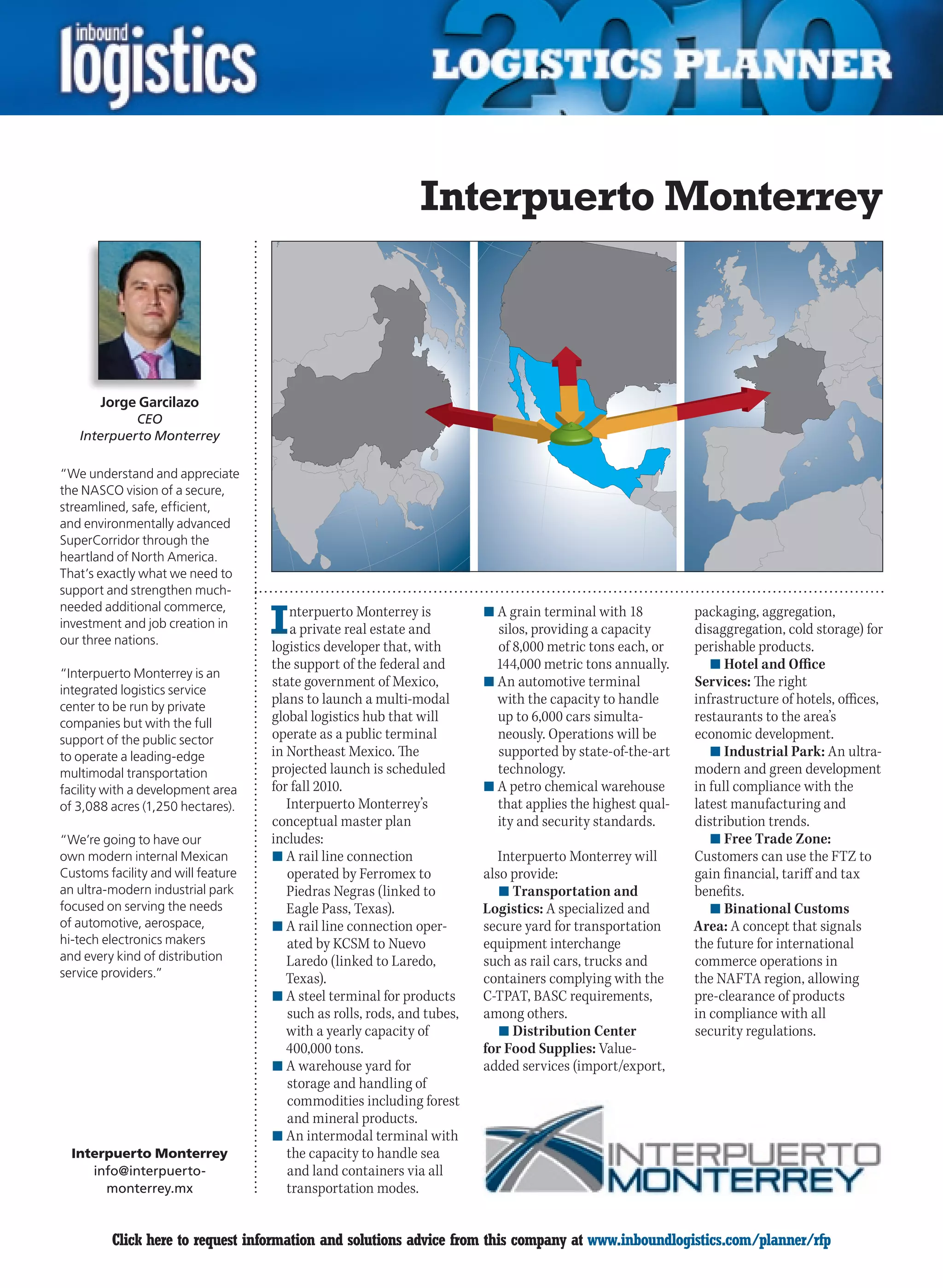 Interpuerto Monterrey



       Jorge Garcilazo
             CEO
    Interpuerto Monterrey

“We understand and appreciate
the NASCO vision of a secure,
streamlined, safe, efficient,
and environmentally advanced
SuperCorridor through the
heartland of North America.
That’s exactly what we need to
support and strengthen much-

                                    I
needed additional commerce,             nterpuerto Monterrey is          n	A grain terminal with 18         packaging, aggregation,
investment and job creation in          a private real estate and          silos, providing a capacity      disaggregation, cold storage) for
our three nations.
                                    logistics developer that, with         of 8,000 metric tons each, or    perishable products.
                                    the support of the federal and         144,000 metric tons annually.       n	Hotel and Office
“Interpuerto Monterrey is an
                                    state government of Mexico,          n	An automotive terminal           Services: The right
integrated logistics service
center to be run by private
                                    plans to launch a multi-modal          with the capacity to handle      infrastructure of hotels, offices,
companies but with the full         global logistics hub that will         up to 6,000 cars simulta-        restaurants to the area’s
support of the public sector        operate as a public terminal           neously. Operations will be      economic development.
to operate a leading-edge           in Northeast Mexico. The               supported by state-of-the-art       n	Industrial Park: An ultra-
multimodal transportation           projected launch is scheduled          technology.                      modern and green development
facility with a development area    for fall 2010.                       n	A petro chemical warehouse       in full compliance with the
of 3,088 acres (1,250 hectares).       Interpuerto Monterrey’s             that applies the highest qual-   latest manufacturing and
                                    conceptual master plan                 ity and security standards.      distribution trends.
“We’re going to have our            includes:                                                                  n	Free Trade Zone:
own modern internal Mexican         n	A rail line connection                Interpuerto Monterrey will      Customers can use the FTZ to
Customs facility and will feature      operated by Ferromex to           also provide:                      gain financial, tariff and tax
an ultra-modern industrial park        Piedras Negras (linked to            n	Transportation and            benefits.
focused on serving the needs           Eagle Pass, Texas).               Logistics: A specialized and          n	Binational Customs
of automotive, aerospace,           n	A rail line connection oper-       secure yard for transportation     Area: A concept that signals
hi-tech electronics makers             ated by KCSM to Nuevo             equipment interchange              the future for international
and every kind of distribution         Laredo (linked to Laredo,         such as rail cars, trucks and      commerce operations in
service providers.”                    Texas).                           containers complying with the      the NAFTA region, allowing
                                    n	A steel terminal for products      C-TPAT, BASC requirements,         pre-clearance of products
                                       such as rolls, rods, and tubes,   among others.                      in compliance with all
                                       with a yearly capacity of            n	Distribution Center           security regulations.
                                       400,000 tons.                     for Food Supplies: Value-
                                    n	A warehouse yard for               added services (import/export,
                                       storage and handling of
                                       commodities including forest
                                       and mineral products.
                                    n	An intermodal terminal with
  Interpuerto Monterrey                the capacity to handle sea
     info@interpuerto -                and land containers via all
       monterrey.mx                    transportation modes.


C        Click here to request information and solutions advice from this company at www.inboundlogistics.com/planner/rfp                  V
 