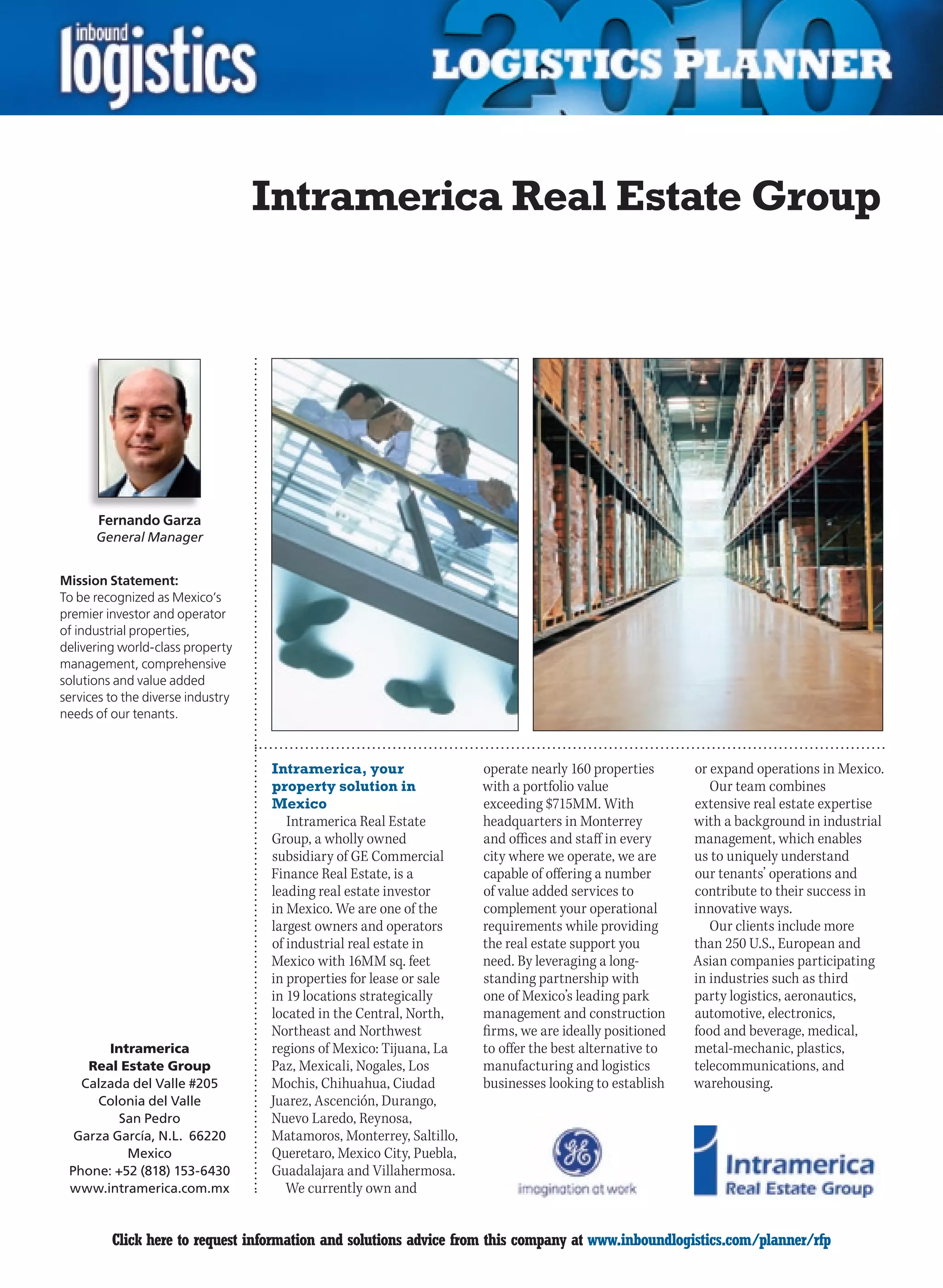 Intramerica Real Estate Group




       Fernando Garza
      General Manager


Mission Statement:
To be recognized as Mexico’s
premier investor and operator
of industrial properties,
delivering world-class property
management, comprehensive
solutions and value added
services to the diverse industry
needs of our tenants.



                                   Intramerica, your                 operate nearly 160 properties      or expand operations in Mexico.
                                   property solution in              with a portfolio value                Our team combines
                                   Mexico                            exceeding $715MM. With             extensive real estate expertise
                                      Intramerica Real Estate        headquarters in Monterrey          with a background in industrial
                                   Group, a wholly owned             and offices and staff in every     management, which enables
                                   subsidiary of GE Commercial       city where we operate, we are      us to uniquely understand
                                   Finance Real Estate, is a         capable of offering a number       our tenants’ operations and
                                   leading real estate investor      of value added services to         contribute to their success in
                                   in Mexico. We are one of the      complement your operational        innovative ways.
                                   largest owners and operators      requirements while providing          Our clients include more
                                   of industrial real estate in      the real estate support you        than 250 U.S., European and
                                   Mexico with 16MM sq. feet         need. By leveraging a long-        Asian companies participating
                                   in properties for lease or sale   standing partnership with          in industries such as third
                                   in 19 locations strategically     one of Mexico’s leading park       party logistics, aeronautics,
                                   located in the Central, North,    management and construction        automotive, electronics,
                                   Northeast and Northwest           firms, we are ideally positioned   food and beverage, medical,
       Intramerica                 regions of Mexico: Tijuana, La    to offer the best alternative to   metal-mechanic, plastics,
    Real Estate Group              Paz, Mexicali, Nogales, Los       manufacturing and logistics        telecommunications, and
   Calzada del Valle #205          Mochis, Chihuahua, Ciudad         businesses looking to establish    warehousing.
     Colonia del Valle             Juarez, Ascención, Durango,
         San Pedro                 Nuevo Laredo, Reynosa,
  Garza García, N.L. 66220         Matamoros, Monterrey, Saltillo,
          Mexico                   Queretaro, Mexico City, Puebla,
 Phone: +52 (818) 153-6430         Guadalajara and Villahermosa.
 www.intramerica.com.mx               We currently own and


C        Click here to request information and solutions advice from this company at www.inboundlogistics.com/planner/rfp           V
 