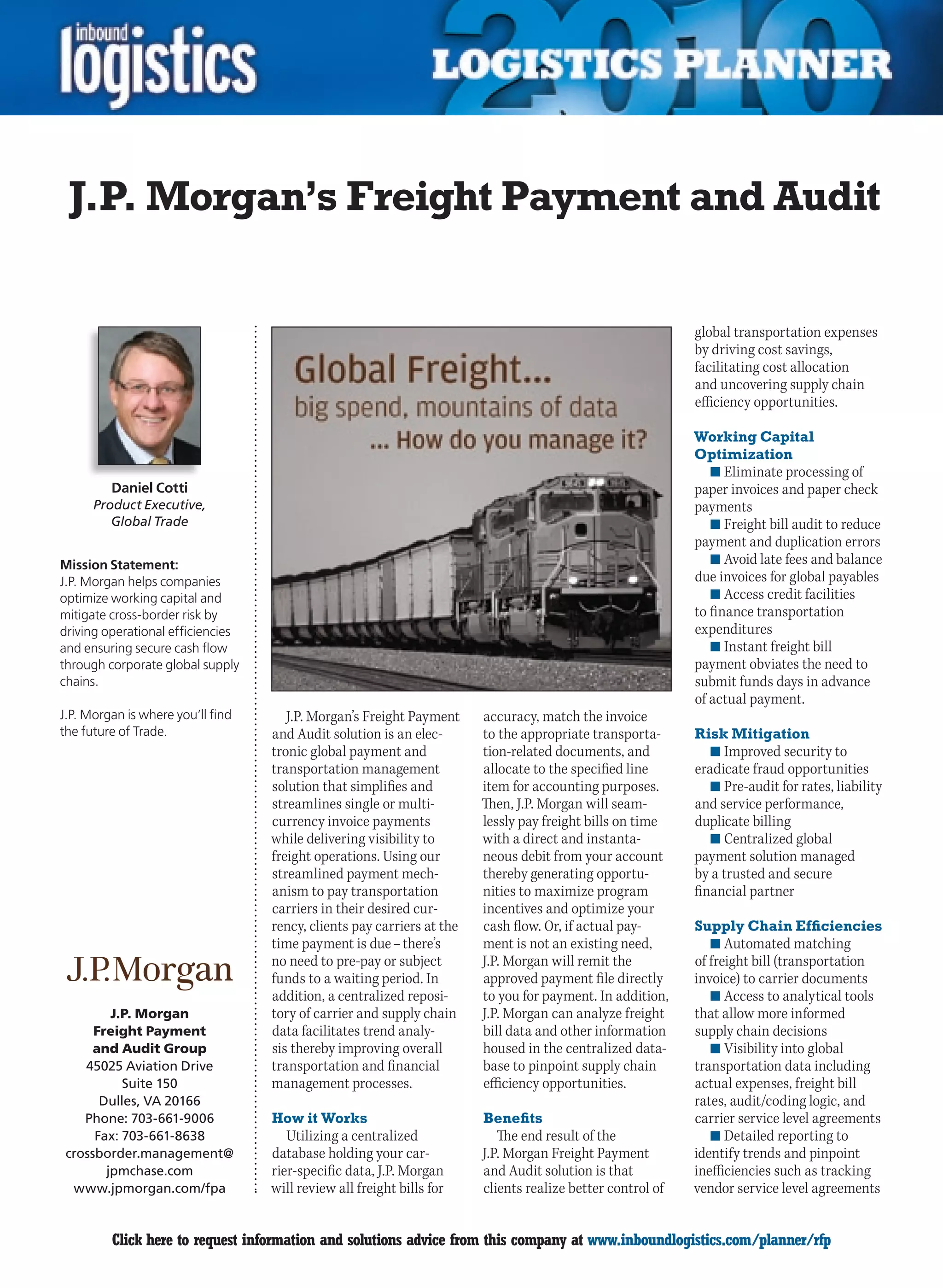 J.P. Morgan’s Freight Payment and Audit

                                                                                                            global transportation expenses
                                                                                                            by driving cost savings,
                                                                                                            facilitating cost allocation
                                                                                                            and uncovering supply chain
                                                                                                            efficiency opportunities.

                                                                                                            Working Capital
                                                                                                            Optimization
                                                                                                               n	Eliminate processing of
         Daniel Cotti                                                                                       paper invoices and paper check
      Product Executive,                                                                                    payments
         Global Trade                                                                                          n	Freight bill audit to reduce
                                                                                                            payment and duplication errors
Mission Statement:                                                                                             n	Avoid late fees and balance
J.P. Morgan helps companies                                                                                 due invoices for global payables
optimize working capital and                                                                                   n	Access credit facilities
mitigate cross-border risk by                                                                               to finance transportation
driving operational efficiencies                                                                            expenditures
and ensuring secure cash flow                                                                                  n	Instant freight bill
through corporate global supply                                                                             payment obviates the need to
chains.                                                                                                     submit funds days in advance
                                                                                                            of actual payment.
J.P. Morgan is where you’ll find      J.P. Morgan’s Freight Payment     accuracy, match the invoice
the future of Trade.               and Audit solution is an elec-       to the appropriate transporta-      Risk Mitigation
                                   tronic global payment and            tion-related documents, and            n	Improved security to
                                   transportation management            allocate to the specified line      eradicate fraud opportunities
                                   solution that simplifies and         item for accounting purposes.          n	Pre-audit for rates, liability
                                   streamlines single or multi-         Then, J.P. Morgan will seam-        and service performance,
                                   currency invoice payments            lessly pay freight bills on time    duplicate billing
                                   while delivering visibility to       with a direct and instanta-            n	Centralized global
                                   freight operations. Using our        neous debit from your account       payment solution managed
                                   streamlined payment mech-            thereby generating opportu-         by a trusted and secure
                                   anism to pay transportation          nities to maximize program          financial partner
                                   carriers in their desired cur-       incentives and optimize your
                                   rency, clients pay carriers at the   cash flow. Or, if actual pay-       Supply Chain Efficiencies
                                   time payment is due – there’s        ment is not an existing need,          n	Automated matching
                                   no need to pre-pay or subject        J.P. Morgan will remit the          of freight bill (transportation
                                   funds to a waiting period. In        approved payment file directly      invoice) to carrier documents
                                   addition, a centralized reposi-      to you for payment. In addition,       n	Access to analytical tools
         J.P. Morgan               tory of carrier and supply chain     J.P. Morgan can analyze freight     that allow more informed
      Freight Payment              data facilitates trend analy-        bill data and other information     supply chain decisions
      and Audit Group              sis thereby improving overall        housed in the centralized data-        n	Visibility into global
    45025 Aviation Drive           transportation and financial         base to pinpoint supply chain       transportation data including
           Suite 150               management processes.                efficiency opportunities.           actual expenses, freight bill
       Dulles, VA 20166                                                                                     rates, audit/coding logic, and
    Phone: 703-661-9006            How it Works                         Benefits                            carrier service level agreements
      Fax: 703-661-8638               Utilizing a centralized              The end result of the               n	Detailed reporting to
 crossborder.management@           database holding your car-           J.P. Morgan Freight Payment         identify trends and pinpoint
        jpmchase.com               rier-specific data, J.P. Morgan      and Audit solution is that          inefficiencies such as tracking
  www.jpmorgan.com/fpa             will review all freight bills for    clients realize better control of   vendor service level agreements


C        Click here to request information and solutions advice from this company at www.inboundlogistics.com/planner/rfp                   V
 