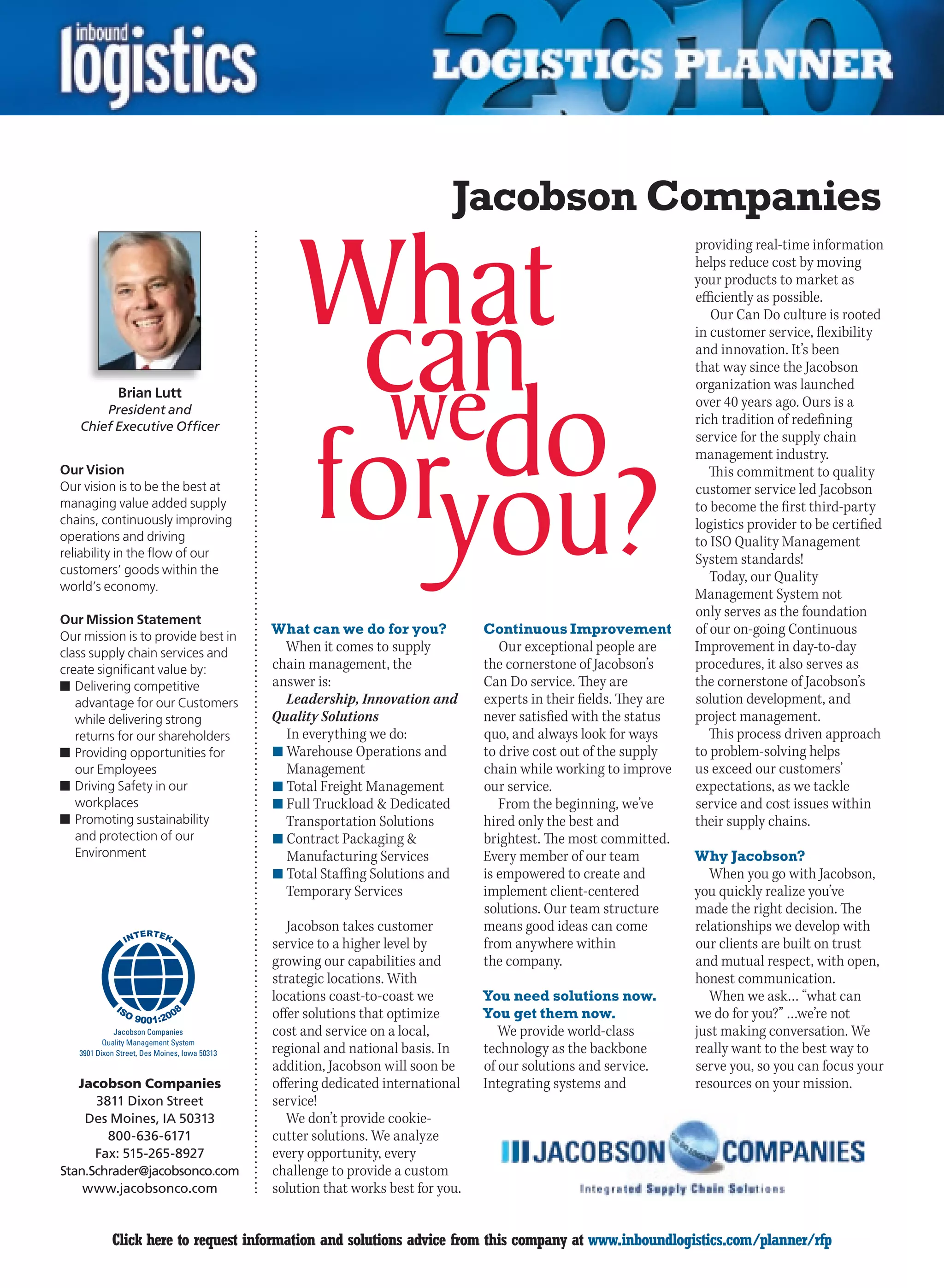Jacobson Companies
                                                                                                                        providing real-time information
                                                                                                                        helps reduce cost by moving
                                                                                                                        your products to market as
                                                                                                                        efficiently as possible.
                                                                                                                           Our Can Do culture is rooted
                                                                                                                        in customer service, flexibility
                                                                                                                        and innovation. It’s been
                                                                                                                        that way since the Jacobson
                                                                                                                        organization was launched
               Brian Lutt
        President and
                                                                                                                        over 40 years ago. Ours is a
    Chief Executive Officer
                                                                                                                        rich tradition of redefining
                                                                                                                        service for the supply chain
                                                                                                                        management industry.
Our Vision                                                                                                                 This commitment to quality
Our vision is to be the best at                                                                                         customer service led Jacobson
managing value added supply                                                                                             to become the first third-party
chains, continuously improving                                                                                          logistics provider to be certified
operations and driving                                                                                                  to ISO Quality Management
reliability in the flow of our                                                                                          System standards!
customers’ goods within the
                                                                                                                           Today, our Quality
world’s economy.
                                                                                                                        Management System not
Our Mission Statement
                                                                                                                        only serves as the foundation
Our mission is to provide best in
                                                What can we do for you?             Continuous Improvement              of our on-going Continuous
class supply chain services and                   When it comes to supply              Our exceptional people are       Improvement in day-to-day
create significant value by:                    chain management, the               the cornerstone of Jacobson’s       procedures, it also serves as
n	Delivering competitive                        answer is:                          Can Do service. They are            the cornerstone of Jacobson’s
   advantage for our Customers                    Leadership, Innovation and        experts in their fields. They are   solution development, and
   while delivering strong                      Quality Solutions                   never satisfied with the status     project management.
   returns for our shareholders                   In everything we do:              quo, and always look for ways          This process driven approach
n	Providing opportunities for                   n	Warehouse Operations and          to drive cost out of the supply     to problem-solving helps
   our Employees                                  Management                        chain while working to improve      us exceed our customers’
n	Driving Safety in our                         n	Total Freight Management          our service.                        expectations, as we tackle
   workplaces                                   n	Full Truckload  Dedicated           From the beginning, we’ve        service and cost issues within
n	Promoting sustainability                        Transportation Solutions          hired only the best and             their supply chains.
   and protection of our                        n	Contract Packaging               brightest. The most committed.
   Environment                                    Manufacturing Services            Every member of our team            Why Jacobson?
                                                n	Total Staffing Solutions and      is empowered to create and             When you go with Jacobson,
                                                  Temporary Services                implement client-centered           you quickly realize you’ve
                                                                                    solutions. Our team structure       made the right decision. The
                                                   Jacobson takes customer          means good ideas can come           relationships we develop with
                                                service to a higher level by        from anywhere within                our clients are built on trust
                                                growing our capabilities and        the company.                        and mutual respect, with open,
                                                strategic locations. With                                               honest communication.
                                                locations coast-to-coast we         You need solutions now.                When we ask… “what can
                                                offer solutions that optimize       You get them now.                   we do for you?” …we’re not
              Jacobson Companies                cost and service on a local,           We provide world-class           just making conversation. We
           Quality Management System
    3901 Dixon Street, Des Moines, Iowa 50313   regional and national basis. In     technology as the backbone          really want to the best way to
                                                addition, Jacobson will soon be     of our solutions and service.       serve you, so you can focus your
   Jacobson Companies                           offering dedicated international    Integrating systems and             resources on your mission.
      3811 Dixon Street                         service!
    Des Moines, IA 50313                           We don’t provide cookie-
        800-636-6171                            cutter solutions. We analyze
      Fax: 515-265-8927                         every opportunity, every
Stan.Schrader@jacobsonco.com                    challenge to provide a custom
    www.jacobsonco.com                          solution that works best for you.


C            Click here to request information and solutions advice from this company at www.inboundlogistics.com/planner/rfp                          V
 