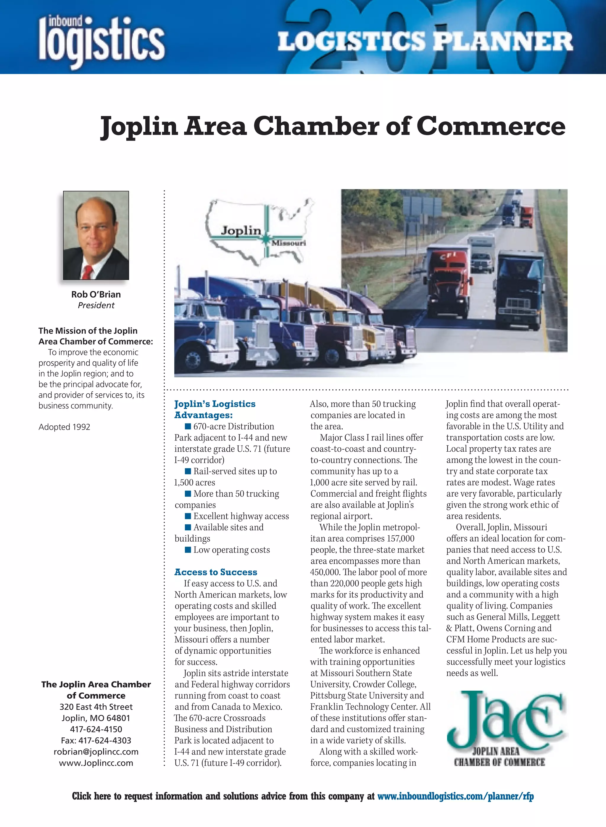 Joplin Area Chamber of Commerce




         Rob O’Brian
          President

The Mission of the Joplin
Area Chamber of Commerce:
   To improve the economic
prosperity and quality of life
in the Joplin region; and to
be the principal advocate for,
and provider of services to, its
business community.                Joplin’s Logistics                  Also, more than 50 trucking          Joplin find that overall operat-
                                   Advantages:                         companies are located in             ing costs are among the most
Adopted 1992                          n	670-acre Distribution          the area.                            favorable in the U.S. Utility and
                                   Park adjacent to I-44 and new          Major Class I rail lines offer    transportation costs are low.
                                   interstate grade U.S. 71 (future    coast-to-coast and country-          Local property tax rates are
                                   I-49 corridor)                      to-country connections. The          among the lowest in the coun-
                                      n	Rail-served sites up to        community has up to a                try and state corporate tax
                                   1,500 acres                         1,000 acre site served by rail.      rates are modest. Wage rates
                                      n	More than 50 trucking          Commercial and freight flights       are very favorable, particularly
                                   companies                           are also available at Joplin’s       given the strong work ethic of
                                      n	Excellent highway access       regional airport.                    area residents.
                                      n	Available sites and               While the Joplin metropol-           Overall, Joplin, Missouri
                                   buildings                           itan area comprises 157,000          offers an ideal location for com-
                                      n	Low operating costs            people, the three-state market       panies that need access to U.S.
                                                                       area encompasses more than           and North American markets,
                                   Access to Success                   450,000. The labor pool of more      quality labor, available sites and
                                      If easy access to U.S. and       than 220,000 people gets high        buildings, low operating costs
                                   North American markets, low         marks for its productivity and       and a community with a high
                                   operating costs and skilled         quality of work. The excellent       quality of living. Companies
                                   employees are important to          highway system makes it easy         such as General Mills, Leggett
                                   your business, then Joplin,         for businesses to access this tal-    Platt, Owens Corning and
                                   Missouri offers a number            ented labor market.                  CFM Home Products are suc-
                                   of dynamic opportunities               The workforce is enhanced         cessful in Joplin. Let us help you
                                   for success.                        with training opportunities          successfully meet your logistics
                                      Joplin sits astride interstate   at Missouri Southern State           needs as well.
The Joplin Area Chamber            and Federal highway corridors       University, Crowder College,
      of Commerce                  running from coast to coast         Pittsburg State University and
    320 East 4th Street            and from Canada to Mexico.          Franklin Technology Center. All
     Joplin, MO 64801              The 670-acre Crossroads             of these institutions offer stan-
       417-624-4150                Business and Distribution           dard and customized training
    Fax: 417-624-4303              Park is located adjacent to         in a wide variety of skills.
  robrian@joplincc.com             I-44 and new interstate grade          Along with a skilled work-
    www.Joplincc.com               U.S. 71 (future I-49 corridor).     force, companies locating in


C        Click here to request information and solutions advice from this company at www.inboundlogistics.com/planner/rfp                  V
 