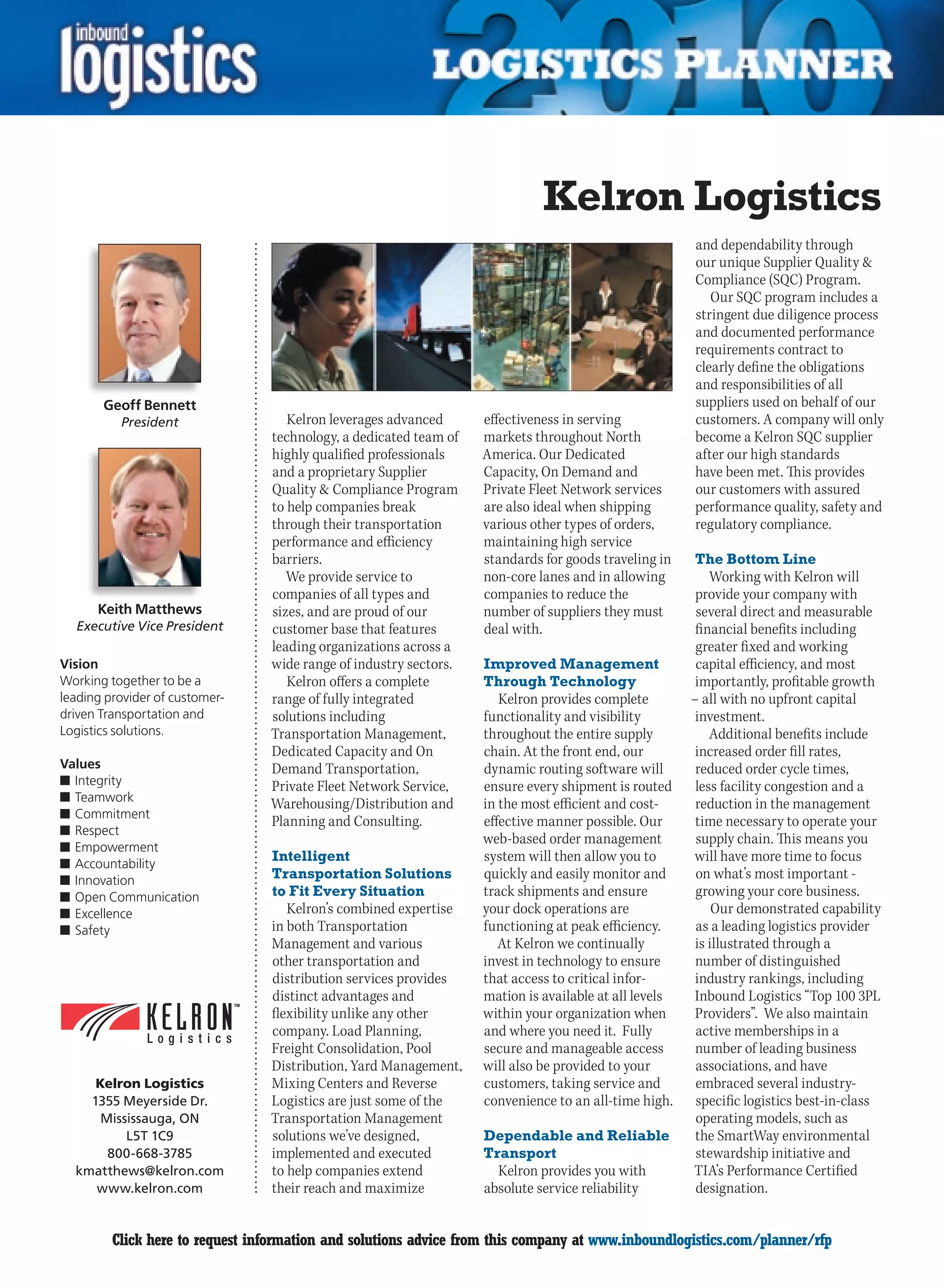 Kelron Logistics
                                                                                                       and dependability through
                                                                                                       our unique Supplier Quality 
                                                                                                       Compliance (SQC) Program.
                                                                                                          Our SQC program includes a
                                                                                                       stringent due diligence process
                                                                                                       and documented performance
                                                                                                       requirements contract to
                                                                                                       clearly define the obligations
                                                                                                       and responsibilities of all
       Geoff Bennett                                                                                   suppliers used on behalf of our
          President                 Kelron leverages advanced      effectiveness in serving            customers. A company will only
                                 technology, a dedicated team of   markets throughout North            become a Kelron SQC supplier
                                 highly qualified professionals    America. Our Dedicated              after our high standards
                                 and a proprietary Supplier        Capacity, On Demand and             have been met. This provides
                                 Quality  Compliance Program      Private Fleet Network services      our customers with assured
                                 to help companies break           are also ideal when shipping        performance quality, safety and
                                 through their transportation      various other types of orders,      regulatory compliance.
                                 performance and efficiency        maintaining high service
                                 barriers.                         standards for goods traveling in    The Bottom Line
                                    We provide service to          non-core lanes and in allowing          Working with Kelron will
                                 companies of all types and        companies to reduce the              provide your company with
      Keith Matthews             sizes, and are proud of our       number of suppliers they must        several direct and measurable
  Executive Vice President       customer base that features       deal with.                           financial benefits including
                                 leading organizations across a                                         greater fixed and working
Vision                           wide range of industry sectors.   Improved Management                  capital efficiency, and most
Working together to be a            Kelron offers a complete       Through Technology                   importantly, profitable growth
leading provider of customer-    range of fully integrated            Kelron provides complete         – all with no upfront capital
driven Transportation and        solutions including               functionality and visibility         investment.
Logistics solutions.             Transportation Management,        throughout the entire supply            Additional benefits include
                                 Dedicated Capacity and On         chain. At the front end, our         increased order fill rates,
Values                           Demand Transportation,            dynamic routing software will        reduced order cycle times,
n	Integrity                      Private Fleet Network Service,    ensure every shipment is routed      less facility congestion and a
n	Teamwork
                                 Warehousing/Distribution and      in the most efficient and cost-      reduction in the management
n	Commitment
                                 Planning and Consulting.          effective manner possible. Our       time necessary to operate your
n	Respect
                                                                   web-based order management           supply chain. This means you
n	Empowerment
n	Accountability
                                 Intelligent                       system will then allow you to       will have more time to focus
n	Innovation                     Transportation Solutions          quickly and easily monitor and       on what’s most important -
n	Open Communication             to Fit Every Situation            track shipments and ensure           growing your core business.
n	Excellence                        Kelron’s combined expertise    your dock operations are                 Our demonstrated capability
n	Safety                         in both Transportation            functioning at peak efficiency.      as a leading logistics provider
                                 Management and various               At Kelron we continually          is illustrated through a
                                 other transportation and          invest in technology to ensure       number of distinguished
                                 distribution services provides    that access to critical infor-       industry rankings, including
                                 distinct advantages and           mation is available at all levels   Inbound Logistics “Top 100 3PL
                                 flexibility unlike any other      within your organization when        Providers”. We also maintain
                                 company. Load Planning,           and where you need it. Fully         active memberships in a
                                 Freight Consolidation, Pool       secure and manageable access         number of leading business
                                 Distribution, Yard Management,    will also be provided to your        associations, and have
     Kelron Logistics            Mixing Centers and Reverse        customers, taking service and        embraced several industry-
    1355 Meyerside Dr.           Logistics are just some of the    convenience to an all-time high.     specific logistics best-in-class
      Mississauga, ON            Transportation Management                                              operating models, such as
          L5T 1C9                solutions we’ve designed,         Dependable and Reliable              the SmartWay environmental
       800-668-3785              implemented and executed          Transport                            stewardship initiative and
  kmatthews@kelron.com           to help companies extend            Kelron provides you with          TIA’s Performance Certified
     www.kelron.com              their reach and maximize          absolute service reliability         designation.


C        Click here to request information and solutions advice from this company at www.inboundlogistics.com/planner/rfp             V
 