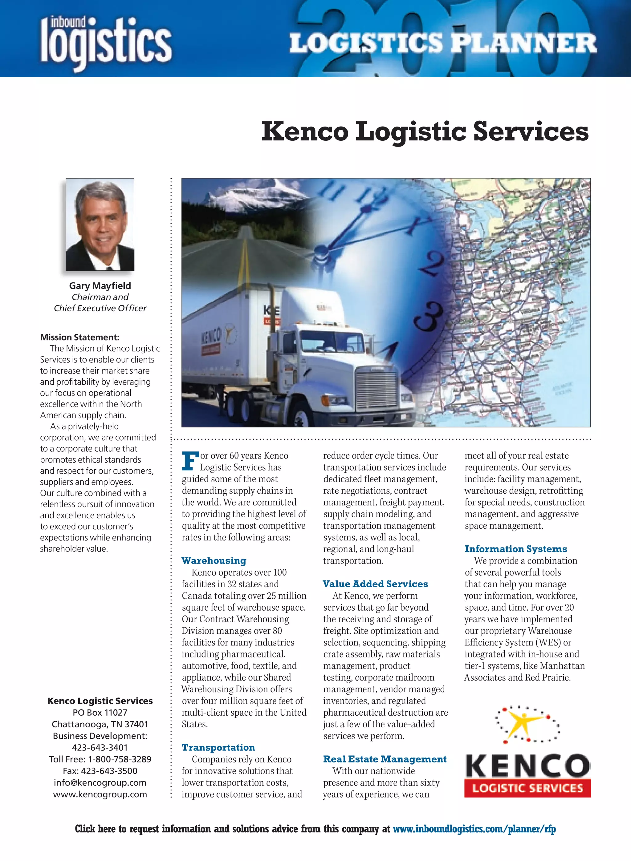 Kenco Logistic Services




       Gary Mayfield
        Chairman and
    Chief Executive Officer


Mission Statement:
   The Mission of Kenco Logistic
Services is to enable our clients
to increase their market share
and profitability by leveraging
our focus on operational
excellence within the North
American supply chain.
   As a privately-held
corporation, we are committed
to a corporate culture that
promotes ethical standards
and respect for our customers,      F    or over 60 years Kenco
                                         Logistic Services has
                                    guided some of the most
                                                                        reduce order cycle times. Our
                                                                        transportation services include
                                                                        dedicated fleet management,
                                                                                                          meet all of your real estate
                                                                                                          requirements. Our services
                                                                                                          include: facility management,
suppliers and employees.
Our culture combined with a         demanding supply chains in          rate negotiations, contract       warehouse design, retrofitting
relentless pursuit of innovation    the world. We are committed         management, freight payment,      for special needs, construction
and excellence enables us           to providing the highest level of   supply chain modeling, and        management, and aggressive
to exceed our customer’s            quality at the most competitive     transportation management         space management.
expectations while enhancing        rates in the following areas:       systems, as well as local,
shareholder value.                                                      regional, and long-haul           Information Systems
                                    Warehousing                         transportation.                      We provide a combination
                                       Kenco operates over 100                                            of several powerful tools
                                    facilities in 32 states and         Value Added Services              that can help you manage
                                    Canada totaling over 25 million        At Kenco, we perform           your information, workforce,
                                    square feet of warehouse space.     services that go far beyond       space, and time. For over 20
                                    Our Contract Warehousing            the receiving and storage of      years we have implemented
                                    Division manages over 80            freight. Site optimization and    our proprietary Warehouse
                                    facilities for many industries      selection, sequencing, shipping   Efficiency System (WES) or
                                    including pharmaceutical,           crate assembly, raw materials     integrated with in-house and
                                    automotive, food, textile, and      management, product               tier-1 systems, like Manhattan
                                    appliance, while our Shared         testing, corporate mailroom       Associates and Red Prairie.
                                    Warehousing Division offers         management, vendor managed
  Kenco Logistic Services           over four million square feet of    inventories, and regulated
         PO Box 11027               multi-client space in the United    pharmaceutical destruction are
   Chattanooga, TN 37401            States.                             just a few of the value-added
   Business Development:                                                services we perform.
         423-643-3401               Transportation
  Toll Free: 1-800-758-3289            Companies rely on Kenco          Real Estate Management
      Fax: 423-643-3500             for innovative solutions that         With our nationwide
   info@kencogroup.com              lower transportation costs,         presence and more than sixty
   www.kencogroup.com               improve customer service, and       years of experience, we can


C        Click here to request information and solutions advice from this company at www.inboundlogistics.com/planner/rfp               V
 