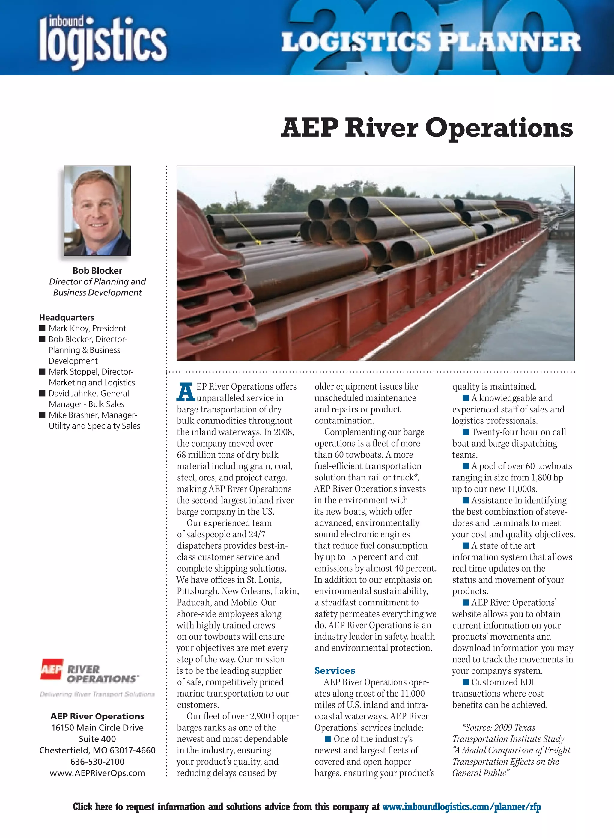 AEP River Operations



         Bob Blocker
  Director of Planning and
   Business Development

Headquarters
n	Mark Knoy, President
n	Bob Blocker, Director-
  Planning & Business
  Development
n	Mark Stoppel, Director-


                                 A
  Marketing and Logistics              EP River Operations offers    older equipment issues like         quality is maintained.
n	David Jahnke, General
                                       unparalleled service in       unscheduled maintenance                n	A knowledgeable and
  Manager - Bulk Sales
                                 barge transportation of dry         and repairs or product              experienced staff of sales and
n	Mike Brashier, Manager-
                                 bulk commodities throughout         contamination.                      logistics professionals.
  Utility and Specialty Sales
                                 the inland waterways. In 2008,         Complementing our barge             n	Twenty-four hour on call
                                 the company moved over              operations is a fleet of more       boat and barge dispatching
                                 68 million tons of dry bulk         than 60 towboats. A more            teams.
                                 material including grain, coal,     fuel-efficient transportation          n	A pool of over 60 towboats
                                 steel, ores, and project cargo,     solution than rail or truck*,       ranging in size from 1,800 hp
                                 making AEP River Operations         AEP River Operations invests        up to our new 11,000s.
                                 the second-largest inland river     in the environment with                n	Assistance in identifying
                                 barge company in the US.            its new boats, which offer          the best combination of steve-
                                    Our experienced team             advanced, environmentally           dores and terminals to meet
                                 of salespeople and 24/7             sound electronic engines            your cost and quality objectives.
                                 dispatchers provides best-in-       that reduce fuel consumption           n	A state of the art
                                 class customer service and          by up to 15 percent and cut         information system that allows
                                 complete shipping solutions.        emissions by almost 40 percent.     real time updates on the
                                 We have offices in St. Louis,       In addition to our emphasis on      status and movement of your
                                 Pittsburgh, New Orleans, Lakin,     environmental sustainability,       products.
                                 Paducah, and Mobile. Our            a steadfast commitment to              n	AEP River Operations’
                                 shore-side employees along          safety permeates everything we      website allows you to obtain
                                 with highly trained crews           do. AEP River Operations is an      current information on your
                                 on our towboats will ensure         industry leader in safety, health   products’ movements and
                                 your objectives are met every       and environmental protection.       download information you may
                                 step of the way. Our mission                                            need to track the movements in
                                 is to be the leading supplier       Services                            your company’s system.
                                 of safe, competitively priced         AEP River Operations oper-           n	Customized EDI
                                 marine transportation to our        ates along most of the 11,000       transactions where cost
                                 customers.                          miles of U.S. inland and intra-     benefits can be achieved.
  AEP River Operations              Our fleet of over 2,900 hopper   coastal waterways. AEP River
  16150 Main Circle Drive        barges ranks as one of the          Operations’ services include:          *Source: 2009 Texas
          Suite 400              newest and most dependable             n	One of the industry’s          Transportation Institute Study
Chesterfield, MO 63017-4660      in the industry, ensuring           newest and largest fleets of        “A Modal Comparison of Freight
       636-530-2100              your product’s quality, and         covered and open hopper             Transportation Effects on the
  www.AEPRiverOps.com            reducing delays caused by           barges, ensuring your product’s     General Public”


C        Click here to request information and solutions advice from this company at www.inboundlogistics.com/planner/rfp              V
 