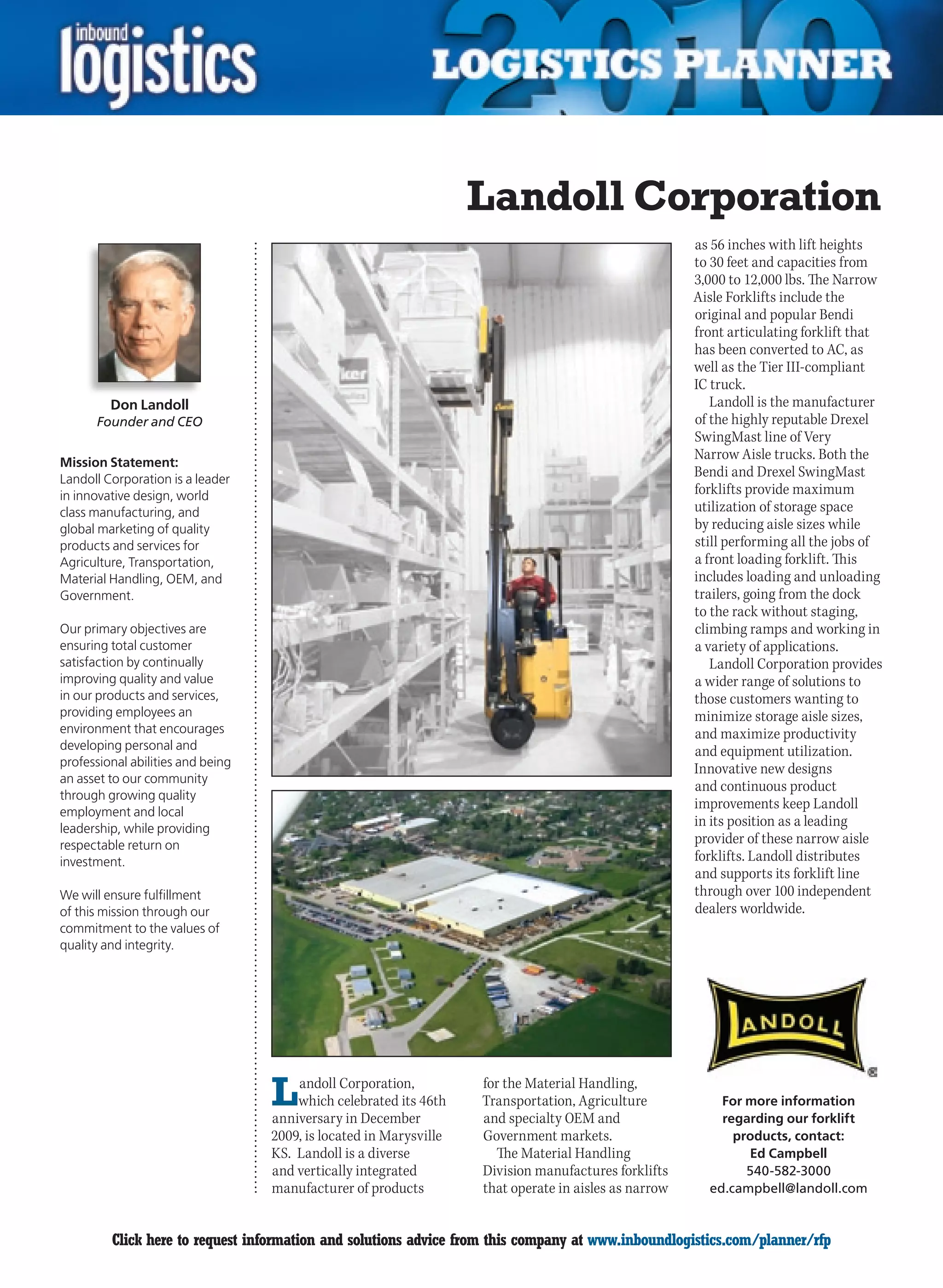 Landoll Corporation
                                                                                                       as 56 inches with lift heights
                                                                                                       to 30 feet and capacities from
                                                                                                       3,000 to 12,000 lbs. The Narrow
                                                                                                       Aisle Forklifts include the
                                                                                                       original and popular Bendi
                                                                                                       front articulating forklift that
                                                                                                       has been converted to AC, as
                                                                                                       well as the Tier III-compliant
                                                                                                       IC truck.
         Don Landoll                                                                                      Landoll is the manufacturer
      Founder and CEO                                                                                  of the highly reputable Drexel
                                                                                                       SwingMast line of Very
                                                                                                       Narrow Aisle trucks. Both the
Mission Statement:
Landoll Corporation is a leader
                                                                                                       Bendi and Drexel SwingMast
in innovative design, world                                                                            forklifts provide maximum
class manufacturing, and                                                                               utilization of storage space
global marketing of quality                                                                            by reducing aisle sizes while
products and services for                                                                              still performing all the jobs of
Agriculture, Transportation,                                                                           a front loading forklift. This
Material Handling, OEM, and                                                                            includes loading and unloading
Government.                                                                                            trailers, going from the dock
                                                                                                       to the rack without staging,
Our primary objectives are                                                                             climbing ramps and working in
ensuring total customer                                                                                a variety of applications.
satisfaction by continually                                                                               Landoll Corporation provides
improving quality and value                                                                            a wider range of solutions to
in our products and services,                                                                          those customers wanting to
providing employees an                                                                                 minimize storage aisle sizes,
environment that encourages                                                                            and maximize productivity
developing personal and                                                                                and equipment utilization.
professional abilities and being
                                                                                                       Innovative new designs
an asset to our community
                                                                                                       and continuous product
through growing quality
                                                                                                       improvements keep Landoll
employment and local
leadership, while providing
                                                                                                       in its position as a leading
respectable return on                                                                                  provider of these narrow aisle
investment.                                                                                            forklifts. Landoll distributes
                                                                                                       and supports its forklift line
We will ensure fulfillment                                                                             through over 100 independent
of this mission through our                                                                            dealers worldwide.
commitment to the values of
quality and integrity.




                                   L   andoll Corporation,
                                       which celebrated its 46th
                                   anniversary in December
                                                                    for the Material Handling,
                                                                    Transportation, Agriculture
                                                                    and specialty OEM and
                                                                                                           For more information
                                                                                                           regarding our forklift
                                   2009, is located in Marysville   Government markets.                      products, contact:
                                   KS. Landoll is a diverse           The Material Handling                    Ed Campbell
                                   and vertically integrated        Division manufactures forklifts            540-582-3000
                                   manufacturer of products         that operate in aisles as narrow     ed.campbell@landoll.com


C        Click here to request information and solutions advice from this company at www.inboundlogistics.com/planner/rfp           V
 