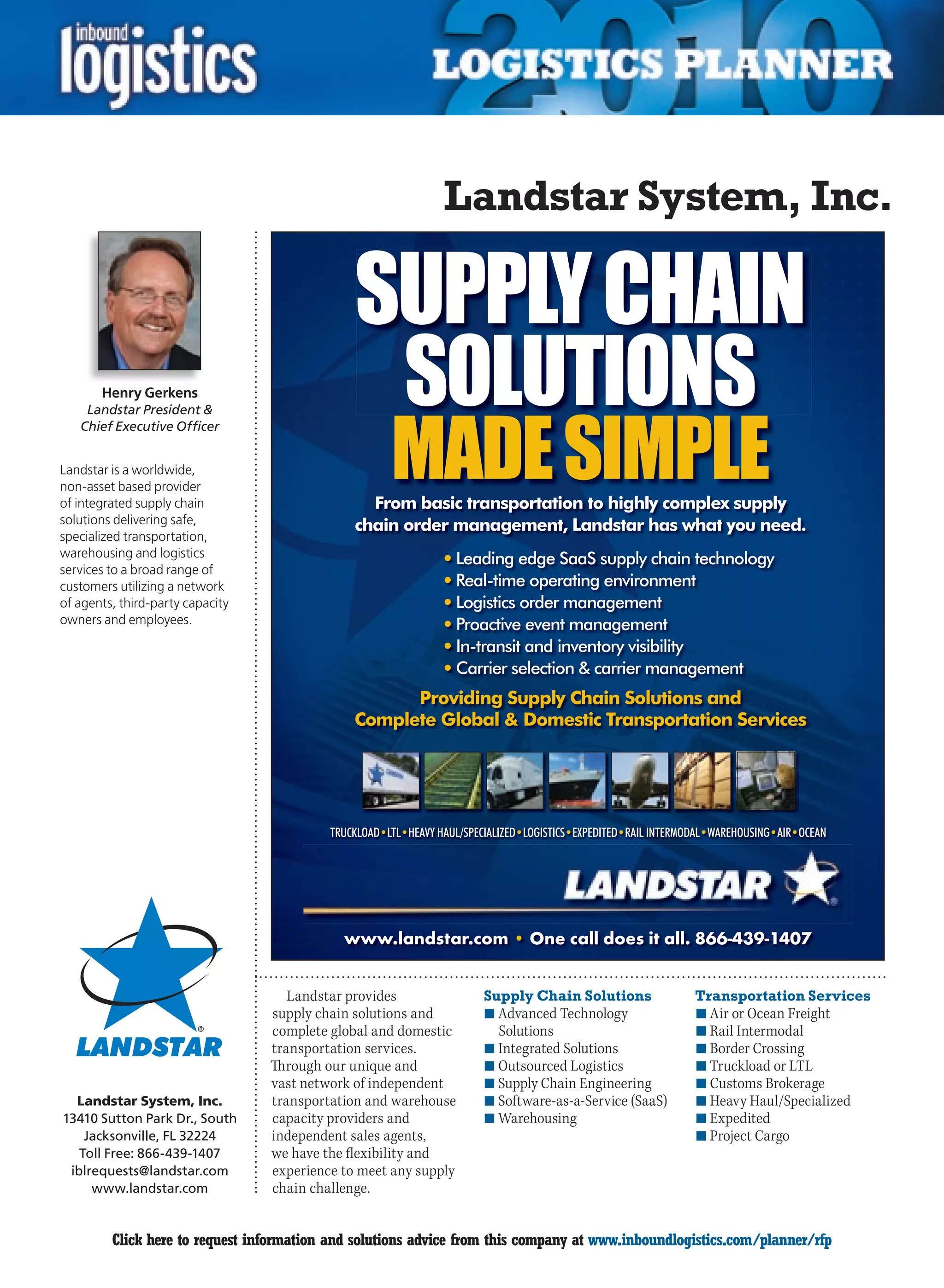 Landstar System, Inc.

                                               SUPPLY CHAIN
       Henry Gerkens
                                                SOLUTIONS
                                                      MADE SIMPLE
     Landstar President 
    Chief Executive Officer


Landstar is a worldwide,
non-asset based provider
of integrated supply chain                       From basic transportation to highly complex supply
solutions delivering safe,                     chain order management, Landstar has what you need.
specialized transportation,
warehousing and logistics
                                                                • Leading edge SaaS supply chain technology
services to a broad range of
customers utilizing a network                                   • Real-time operating environment
of agents, third-party capacity                                 • Logistics order management
owners and employees.                                           • Proactive event management
                                                                • In-transit and inventory visibility
                                                                • Carrier selection  carrier management
                                                     Providing Supply Chain Solutions and
                                               Complete Global  Domestic Transportation Services




                                           TRUCKLOAD•LTL•HEAVY HAUL/SPECIALIZED•LOGISTICS•EXPEDITED•RAIL INTERMODAL•WAREHOUSING•AIR•OCEAN




                                             www.landstar.com • One call does it all. 866-439-1407


                                     Landstar provides                  Supply Chain Solutions                  Transportation Services
                                  supply chain solutions and            n	Advanced Technology                   n	Air or Ocean Freight
                                  complete global and domestic            Solutions                             n	Rail Intermodal
                                  transportation services.              n	Integrated Solutions                  n	Border Crossing
                                  Through our unique and                n	Outsourced Logistics                  n	Truckload or LTL
                                  vast network of independent           n	Supply Chain Engineering              n	Customs Brokerage
  Landstar System, Inc.           transportation and warehouse          n	Software-as-a-Service (SaaS)          n	Heavy Haul/Specialized
13410 Sutton Park Dr., South      capacity providers and                n	Warehousing                           n	Expedited
    Jacksonville, FL 32224        independent sales agents,                                                     n	Project Cargo
   Toll Free: 866-439-1407        we have the flexibility and
 iblrequests@landstar.com         experience to meet any supply
     www.landstar.com             chain challenge.


C        Click here to request information and solutions advice from this company at www.inboundlogistics.com/planner/rfp                   V
 