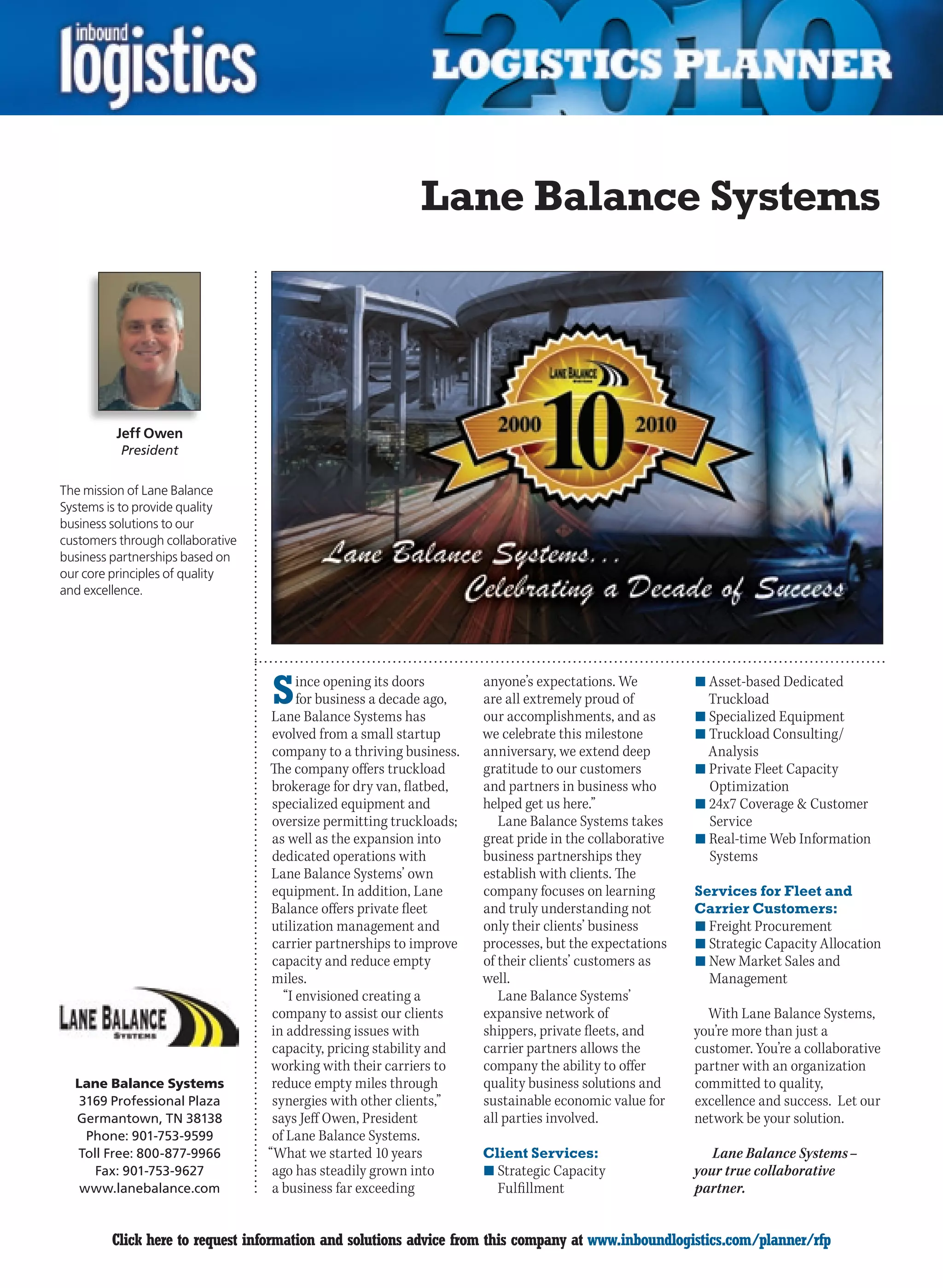 Lane Balance Systems




         Jeff Owen
          President


The mission of Lane Balance
Systems is to provide quality
business solutions to our
customers through collaborative
business partnerships based on
our core principles of quality
and excellence.




                                  S     ince opening its doors
                                        for business a decade ago,
                                   Lane Balance Systems has
                                                                     anyone’s expectations. We
                                                                     are all extremely proud of
                                                                     our accomplishments, and as
                                                                                                        n	Asset-based Dedicated
                                                                                                          Truckload
                                                                                                        n	Specialized Equipment
                                   evolved from a small startup      we celebrate this milestone        n	Truckload Consulting/
                                   company to a thriving business.   anniversary, we extend deep          Analysis
                                  The company offers truckload       gratitude to our customers         n	Private Fleet Capacity
                                   brokerage for dry van, flatbed,   and partners in business who         Optimization
                                   specialized equipment and         helped get us here.”               n	24x7 Coverage  Customer
                                   oversize permitting truckloads;      Lane Balance Systems takes        Service
                                   as well as the expansion into     great pride in the collaborative   n	Real-time Web Information
                                   dedicated operations with         business partnerships they           Systems
                                   Lane Balance Systems’ own         establish with clients. The
                                   equipment. In addition, Lane      company focuses on learning        Services for Fleet and
                                   Balance offers private fleet      and truly understanding not        Carrier Customers:
                                   utilization management and        only their clients’ business       n	Freight Procurement
                                   carrier partnerships to improve   processes, but the expectations    n	Strategic Capacity Allocation
                                   capacity and reduce empty         of their clients’ customers as     n	New Market Sales and
                                   miles.                            well.                                Management
                                     “I envisioned creating a           Lane Balance Systems’
                                   company to assist our clients     expansive network of                 With Lane Balance Systems,
                                   in addressing issues with         shippers, private fleets, and      you’re more than just a
                                   capacity, pricing stability and   carrier partners allows the        customer. You’re a collaborative
                                   working with their carriers to    company the ability to offer       partner with an organization
  Lane Balance Systems             reduce empty miles through        quality business solutions and     committed to quality,
   3169 Professional Plaza         synergies with other clients,”    sustainable economic value for     excellence and success. Let our
  Germantown, TN 38138             says Jeff Owen, President         all parties involved.              network be your solution.
    Phone: 901-753-9599            of Lane Balance Systems.
  Toll Free: 800-877-9966         “What we started 10 years          Client Services:                      Lane Balance Systems –
     Fax: 901-753-9627             ago has steadily grown into       n	Strategic Capacity               your true collaborative
   www.lanebalance.com             a business far exceeding            Fulfillment                      partner.


C        Click here to request information and solutions advice from this company at www.inboundlogistics.com/planner/rfp             V
 