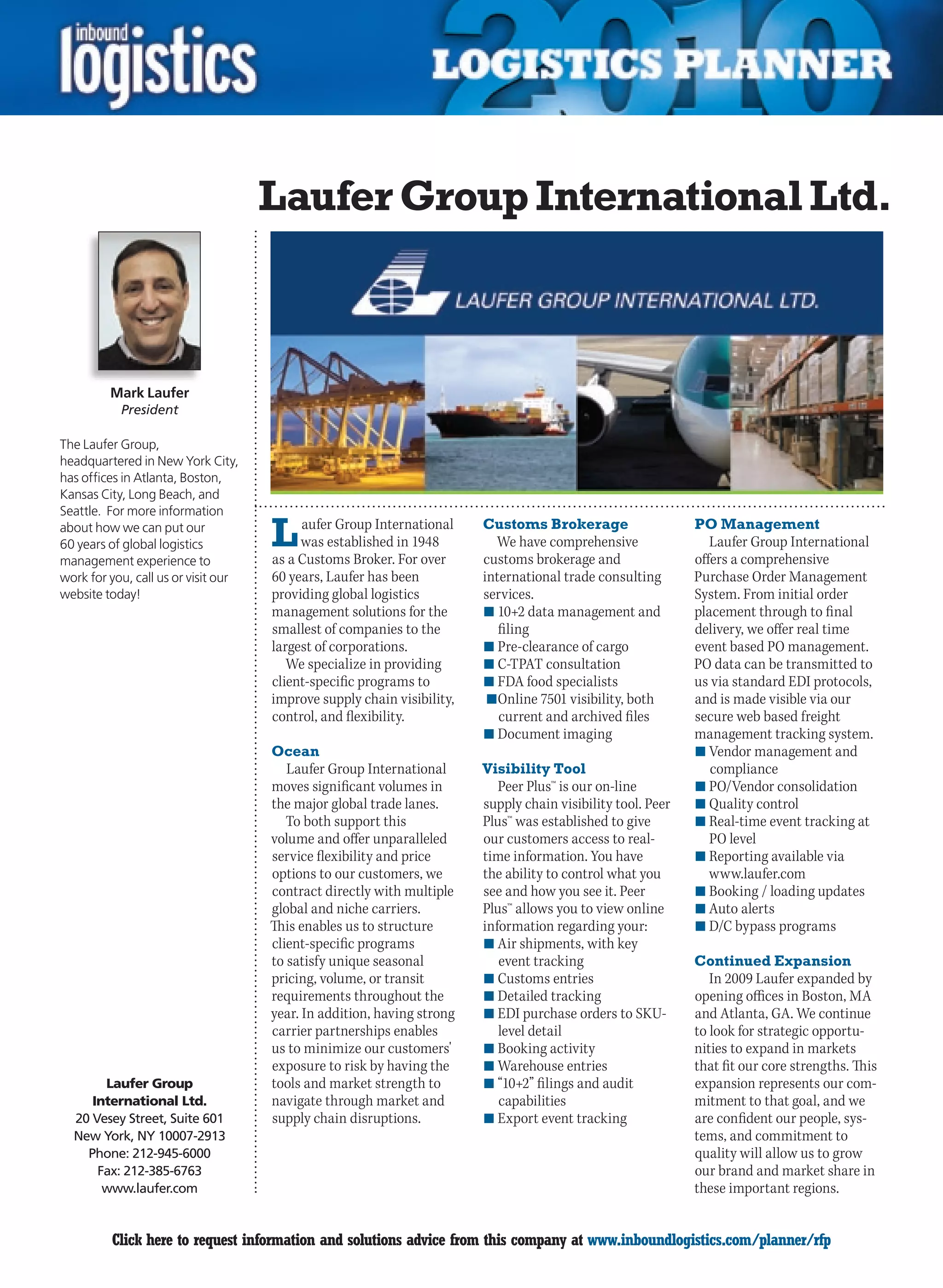 Laufer Group International Ltd.



         Mark Laufer
           President

The Laufer Group,
headquartered in New York City,
has offices in Atlanta, Boston,
Kansas City, Long Beach, and
Seattle. For more information
about how we can put our
60 years of global logistics
management experience to
                                     L    aufer Group International
                                          was established in 1948
                                     as a Customs Broker. For over
                                                                        Customs Brokerage
                                                                          We have comprehensive
                                                                        customs brokerage and
                                                                                                             PO Management
                                                                                                                Laufer Group International
                                                                                                             offers a comprehensive
work for you, call us or visit our   60 years, Laufer has been          international trade consulting       Purchase Order Management
website today!                       providing global logistics         services.                            System. From initial order
                                     management solutions for the       n	10+2 data management and           placement through to final
                                     smallest of companies to the          filing                            delivery, we offer real time
                                     largest of corporations.           n	Pre-clearance of cargo             event based PO management.
                                        We specialize in providing      n	C-TPAT consultation                PO data can be transmitted to
                                     client-specific programs to        n	FDA food specialists               us via standard EDI protocols,
                                     improve supply chain visibility,   	n	Online 7501 visibility, both      and is made visible via our
                                     control, and flexibility.             current and archived files        secure web based freight
                                                                        n	Document imaging                   management tracking system.
                                     Ocean                                                                   n	Vendor management and
                                        Laufer Group International      Visibility Tool                         compliance
                                     moves significant volumes in          Peer Plus™ is our on-line         n	PO/Vendor consolidation
                                     the major global trade lanes.      supply chain visibility tool. Peer   n	Quality control
                                        To both support this            Plus™ was established to give        n	Real-time event tracking at
                                     volume and offer unparalleled      our customers access to real-           PO level
                                     service flexibility and price      time information. You have           n	Reporting available via
                                     options to our customers, we       the ability to control what you         www.laufer.com
                                     contract directly with multiple    see and how you see it. Peer         n	Booking / loading updates
                                     global and niche carriers.         Plus™ allows you to view online      n	Auto alerts
                                     This enables us to structure       information regarding your:          n	D/C bypass programs
                                     client-specific programs           n	Air shipments, with key
                                     to satisfy unique seasonal            event tracking                    Continued Expansion
                                     pricing, volume, or transit        n	Customs entries                       In 2009 Laufer expanded by
                                     requirements throughout the        n	Detailed tracking                  opening offices in Boston, MA
                                     year. In addition, having strong   n	EDI purchase orders to SKU-        and Atlanta, GA. We continue
                                     carrier partnerships enables          level detail                      to look for strategic opportu-
                                     us to minimize our customers'      n	Booking activity                   nities to expand in markets
                                     exposure to risk by having the     n	Warehouse entries                  that fit our core strengths. This
       Laufer Group                  tools and market strength to       n	“10+2” filings and audit           expansion represents our com-
     International Ltd.              navigate through market and           capabilities                      mitment to that goal, and we
  20 Vesey Street, Suite 601         supply chain disruptions.          n	Export event tracking              are confident our people, sys-
  New York, NY 10007-2913                                                                                    tems, and commitment to
    Phone: 212-945-6000                                                                                      quality will allow us to grow
      Fax: 212-385-6763                                                                                      our brand and market share in
       www.laufer.com                                                                                        these important regions.


C        Click here to request information and solutions advice from this company at www.inboundlogistics.com/planner/rfp                   V
 