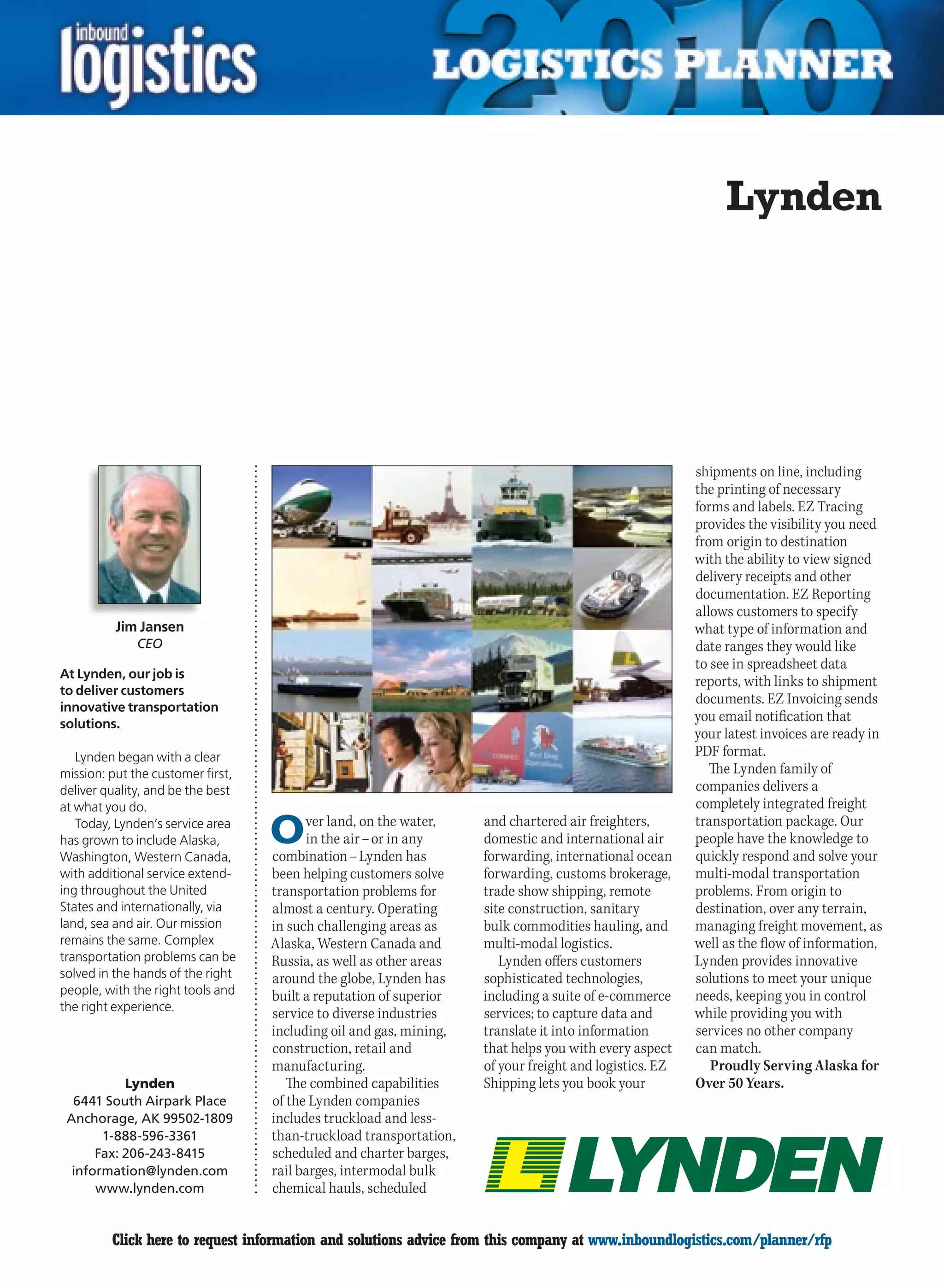 Lynden




                                                                                                        shipments on line, including
                                                                                                        the printing of necessary
                                                                                                        forms and labels. EZ Tracing
                                                                                                        provides the visibility you need
                                                                                                        from origin to destination
                                                                                                        with the ability to view signed
                                                                                                        delivery receipts and other
                                                                                                        documentation. EZ Reporting
                                                                                                        allows customers to specify
          Jim Jansen                                                                                    what type of information and
              CEO                                                                                       date ranges they would like
                                                                                                        to see in spreadsheet data
At Lynden, our job is
                                                                                                        reports, with links to shipment
to deliver customers
                                                                                                        documents. EZ Invoicing sends
innovative transportation
solutions.
                                                                                                        you email notification that
                                                                                                        your latest invoices are ready in
   Lynden began with a clear                                                                            PDF format.
mission: put the customer first,                                                                           The Lynden family of
deliver quality, and be the best                                                                        companies delivers a
at what you do.                                                                                         completely integrated freight
   Today, Lynden’s service area
has grown to include Alaska,
Washington, Western Canada,
                                   O     ver land, on the water,
                                         in the air – or in any
                                   combination – Lynden has
                                                                    and chartered air freighters,
                                                                    domestic and international air
                                                                    forwarding, international ocean
                                                                                                        transportation package. Our
                                                                                                        people have the knowledge to
                                                                                                        quickly respond and solve your
with additional service extend-    been helping customers solve     forwarding, customs brokerage,      multi-modal transportation
ing throughout the United          transportation problems for      trade show shipping, remote         problems. From origin to
States and internationally, via    almost a century. Operating      site construction, sanitary         destination, over any terrain,
land, sea and air. Our mission     in such challenging areas as     bulk commodities hauling, and       managing freight movement, as
remains the same. Complex          Alaska, Western Canada and       multi-modal logistics.              well as the flow of information,
transportation problems can be     Russia, as well as other areas      Lynden offers customers          Lynden provides innovative
solved in the hands of the right   around the globe, Lynden has     sophisticated technologies,         solutions to meet your unique
people, with the right tools and   built a reputation of superior   including a suite of e-commerce     needs, keeping you in control
the right experience.
                                   service to diverse industries    services; to capture data and       while providing you with
                                   including oil and gas, mining,   translate it into information       services no other company
                                   construction, retail and         that helps you with every aspect    can match.
                                   manufacturing.                   of your freight and logistics. EZ      Proudly Serving Alaska for
           Lynden                     The combined capabilities     Shipping lets you book your         Over 50 Years.
  6441 South Airpark Place         of the Lynden companies
 Anchorage, AK 99502-1809          includes truckload and less-
       1-888-596-3361              than-truckload transportation,
      Fax: 206-243-8415            scheduled and charter barges,
  information@lynden.com           rail barges, intermodal bulk
      www.lynden.com               chemical hauls, scheduled


C        Click here to request information and solutions advice from this company at www.inboundlogistics.com/planner/rfp             V
 