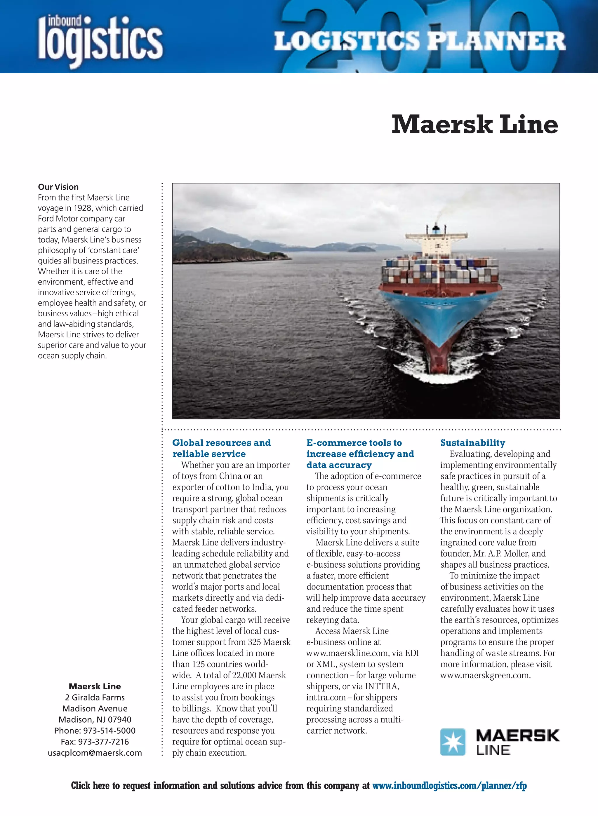 Maersk Line

Our Vision
From the first Maersk Line
voyage in 1928, which carried
Ford Motor company car
parts and general cargo to
today, Maersk Line’s business
philosophy of ‘constant care’
guides all business practices.
Whether it is care of the
environment, effective and
innovative service offerings,
employee health and safety, or
business values – high ethical
and law-abiding standards,
Maersk Line strives to deliver
superior care and value to your
ocean supply chain.




                                  Global resources and                E-commerce tools to               Sustainability
                                  reliable service                    increase efficiency and              Evaluating, developing and
                                     Whether you are an importer      data accuracy                     implementing environmentally
                                  of toys from China or an               The adoption of e-commerce     safe practices in pursuit of a
                                  exporter of cotton to India, you    to process your ocean             healthy, green, sustainable
                                  require a strong, global ocean      shipments is critically           future is critically important to
                                  transport partner that reduces      important to increasing           the Maersk Line organization.
                                  supply chain risk and costs         efficiency, cost savings and      This focus on constant care of
                                  with stable, reliable service.      visibility to your shipments.     the environment is a deeply
                                  Maersk Line delivers industry-         Maersk Line delivers a suite   ingrained core value from
                                  leading schedule reliability and    of flexible, easy-to-access       founder, Mr. A.P. Moller, and
                                  an unmatched global service         e-business solutions providing    shapes all business practices.
                                  network that penetrates the         a faster, more efficient             To minimize the impact
                                  world’s major ports and local       documentation process that        of business activities on the
                                  markets directly and via dedi-      will help improve data accuracy   environment, Maersk Line
                                  cated feeder networks.              and reduce the time spent         carefully evaluates how it uses
                                     Your global cargo will receive   rekeying data.                    the earth’s resources, optimizes
                                  the highest level of local cus-        Access Maersk Line             operations and implements
                                  tomer support from 325 Maersk       e-business online at              programs to ensure the proper
                                  Line offices located in more        www.maerskline.com, via EDI       handling of waste streams. For
                                  than 125 countries world-           or XML, system to system          more information, please visit
                                  wide. A total of 22,000 Maersk      connection – for large volume     www.maerskgreen.com.
       Maersk Line                Line employees are in place         shippers, or via INTTRA,
      2 Giralda Farms             to assist you from bookings         inttra.com – for shippers
     Madison Avenue               to billings. Know that you’ll       requiring standardized
    Madison, NJ 07940             have the depth of coverage,         processing across a multi-
   Phone: 973-514-5000            resources and response you          carrier network.
     Fax: 973-377-7216            require for optimal ocean sup-
  usacplcom@maersk.com            ply chain execution.


C        Click here to request information and solutions advice from this company at www.inboundlogistics.com/planner/rfp             V
 