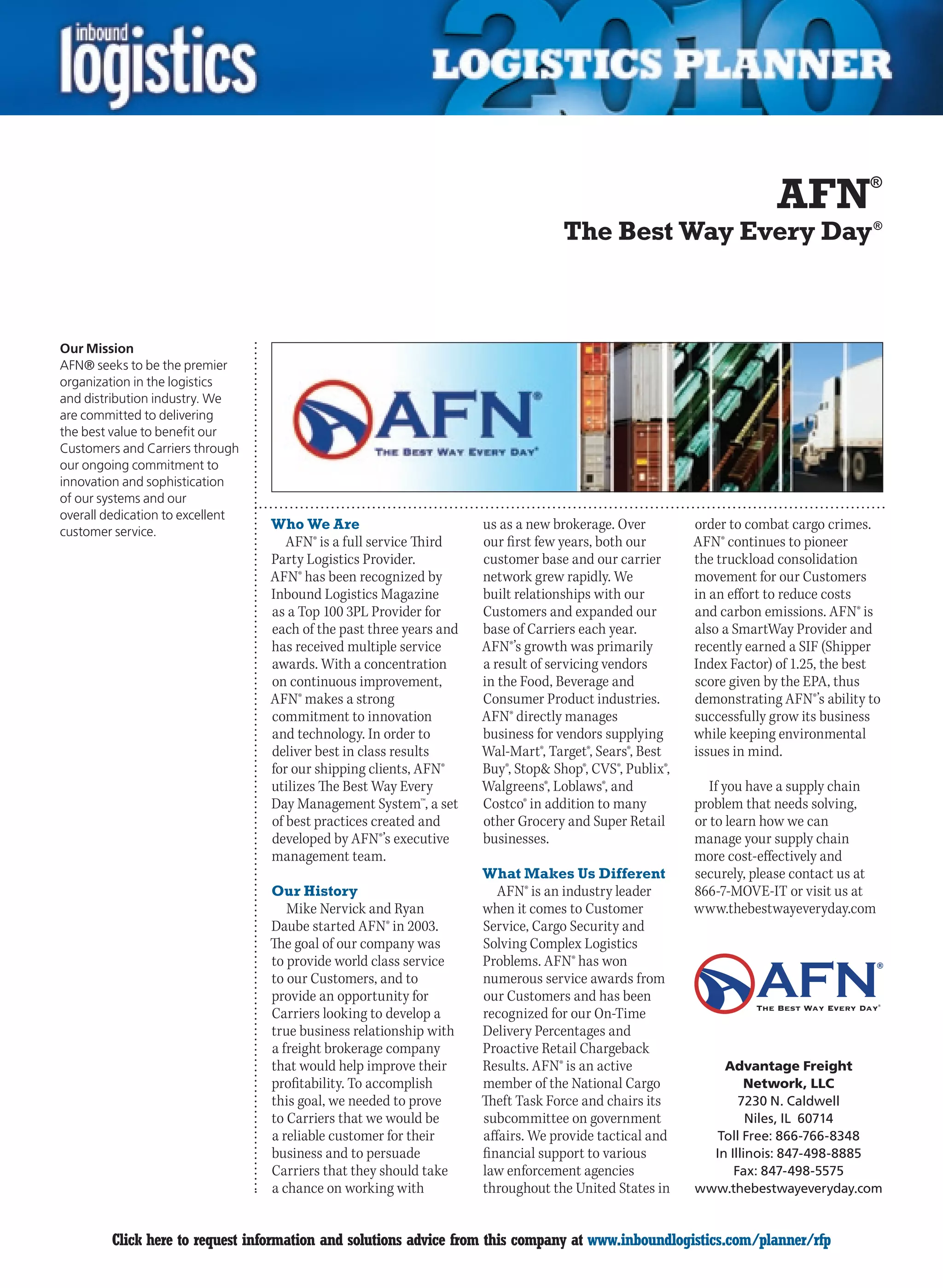 AFN             ®


                                                                                   The Best Way Every Day ®



Our Mission
AFN® seeks to be the premier
organization in the logistics
and distribution industry. We
are committed to delivering
the best value to benefit our
Customers and Carriers through
our ongoing commitment to
innovation and sophistication
of our systems and our
overall dedication to excellent
customer service.
                                  Who We Are                         us as a new brokerage. Over         order to combat cargo crimes.
                                     AFN® is a full service Third    our first few years, both our       AFN® continues to pioneer
                                  Party Logistics Provider.          customer base and our carrier       the truckload consolidation
                                  AFN® has been recognized by        network grew rapidly. We            movement for our Customers
                                  Inbound Logistics Magazine         built relationships with our        in an effort to reduce costs
                                  as a Top 100 3PL Provider for      Customers and expanded our          and carbon emissions. AFN® is
                                  each of the past three years and   base of Carriers each year.         also a SmartWay Provider and
                                  has received multiple service      AFN®’s growth was primarily         recently earned a SIF (Shipper
                                  awards. With a concentration       a result of servicing vendors       Index Factor) of 1.25, the best
                                  on continuous improvement,         in the Food, Beverage and           score given by the EPA, thus
                                  AFN® makes a strong                Consumer Product industries.        demonstrating AFN®’s ability to
                                  commitment to innovation           AFN® directly manages               successfully grow its business
                                  and technology. In order to        business for vendors supplying      while keeping environmental
                                  deliver best in class results      Wal-Mart®, Target®, Sears®, Best    issues in mind.
                                  for our shipping clients, AFN®     Buy®, Stop& Shop®, CVS®, Publix®,
                                  utilizes The Best Way Every        Walgreens®, Loblaws®, and              If you have a supply chain
                                  Day Management System™, a set      Costco® in addition to many         problem that needs solving,
                                  of best practices created and      other Grocery and Super Retail      or to learn how we can
                                  developed by AFN®’s executive      businesses.                         manage your supply chain
                                  management team.                                                       more cost-effectively and
                                                                     What Makes Us Different             securely, please contact us at
                                  Our History                           AFN® is an industry leader       866-7-MOVE-IT or visit us at
                                     Mike Nervick and Ryan           when it comes to Customer           www.thebestwayeveryday.com
                                  Daube started AFN® in 2003.        Service, Cargo Security and
                                  The goal of our company was        Solving Complex Logistics
                                  to provide world class service     Problems. AFN® has won
                                  to our Customers, and to           numerous service awards from
                                  provide an opportunity for         our Customers and has been
                                  Carriers looking to develop a      recognized for our On-Time
                                  true business relationship with    Delivery Percentages and
                                  a freight brokerage company        Proactive Retail Chargeback
                                  that would help improve their      Results. AFN® is an active              Advantage Freight
                                  profitability. To accomplish       member of the National Cargo                Network, LLC
                                  this goal, we needed to prove      Theft Task Force and chairs its            7230 N. Caldwell
                                  to Carriers that we would be       subcommittee on government                   Niles, IL 60714
                                  a reliable customer for their      affairs. We provide tactical and      Toll Free: 866-766-8348
                                  business and to persuade           financial support to various          In Illinois: 847-498-8885
                                  Carriers that they should take     law enforcement agencies                  Fax: 847-498-5575
                                  a chance on working with           throughout the United States in     www.thebestwayeveryday.com


C       Click here to request information and solutions advice from this company at www.inboundlogistics.com/planner/rfp              V
 