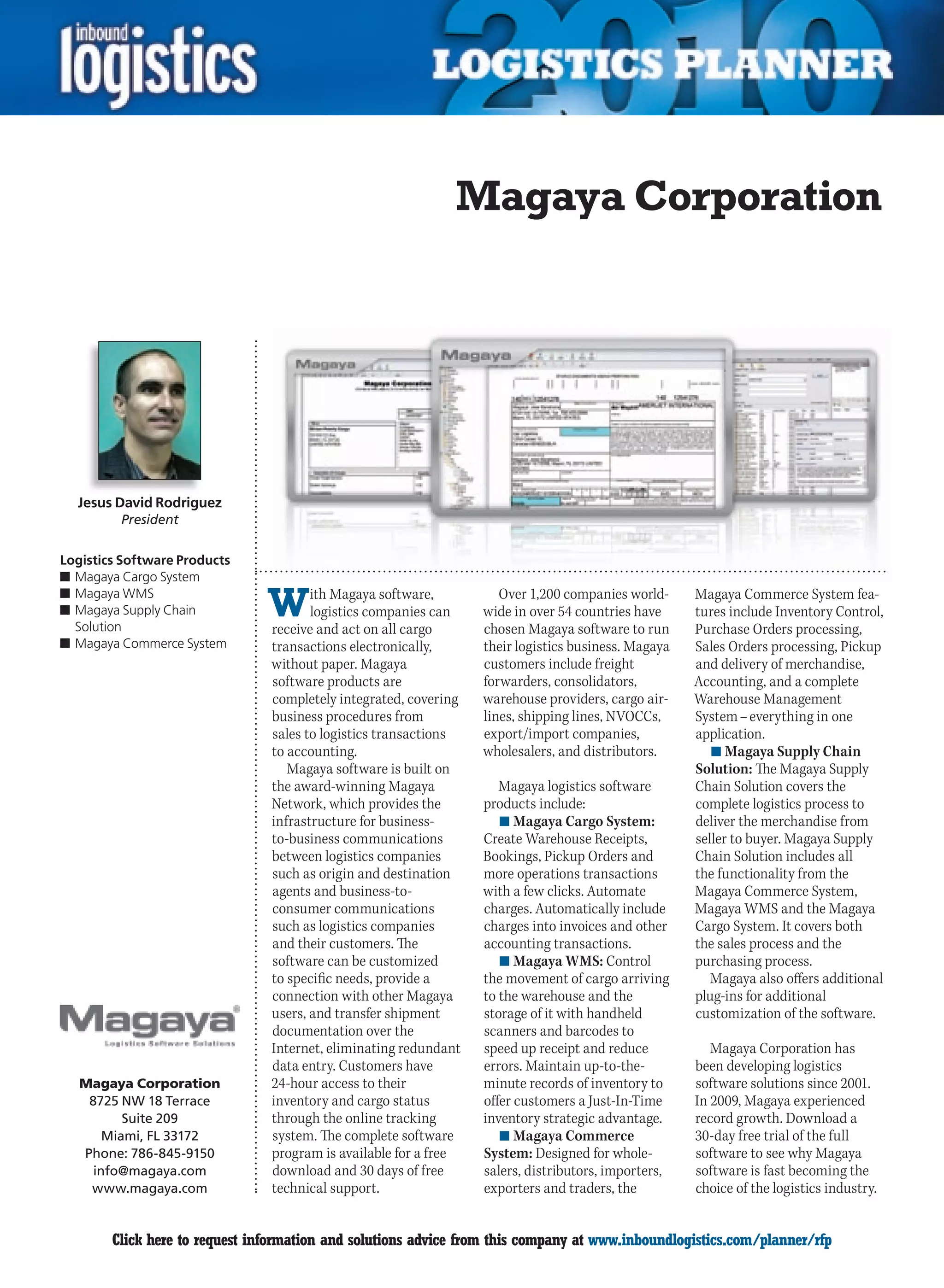 Magaya Corporation




    Jesus David Rodriguez
          President


Logistics Software Products
n	Magaya Cargo System
n	Magaya WMS
n	Magaya Supply Chain
  Solution
                                W      ith Magaya software,
                                       logistics companies can
                                receive and act on all cargo
                                                                     Over 1,200 companies world-
                                                                  wide in over 54 countries have
                                                                  chosen Magaya software to run
                                                                                                     Magaya Commerce System fea-
                                                                                                     tures include Inventory Control,
                                                                                                     Purchase Orders processing,
n	Magaya Commerce System        transactions electronically,      their logistics business. Magaya   Sales Orders processing, Pickup
                                without paper. Magaya             customers include freight          and delivery of merchandise,
                                software products are             forwarders, consolidators,         Accounting, and a complete
                                completely integrated, covering   warehouse providers, cargo air-    Warehouse Management
                                business procedures from          lines, shipping lines, NVOCCs,     System – everything in one
                                sales to logistics transactions   export/import companies,           application.
                                to accounting.                    wholesalers, and distributors.        n	Magaya Supply Chain
                                   Magaya software is built on                                       Solution: The Magaya Supply
                                the award-winning Magaya             Magaya logistics software       Chain Solution covers the
                                Network, which provides the       products include:                  complete logistics process to
                                infrastructure for business-         n	Magaya Cargo System:          deliver the merchandise from
                                to-business communications        Create Warehouse Receipts,         seller to buyer. Magaya Supply
                                between logistics companies       Bookings, Pickup Orders and        Chain Solution includes all
                                such as origin and destination    more operations transactions       the functionality from the
                                agents and business-to-           with a few clicks. Automate        Magaya Commerce System,
                                consumer communications           charges. Automatically include     Magaya WMS and the Magaya
                                such as logistics companies       charges into invoices and other    Cargo System. It covers both
                                and their customers. The          accounting transactions.           the sales process and the
                                software can be customized           n	Magaya WMS: Control           purchasing process.
                                to specific needs, provide a      the movement of cargo arriving        Magaya also offers additional
                                connection with other Magaya      to the warehouse and the           plug-ins for additional
                                users, and transfer shipment      storage of it with handheld        customization of the software.
                                documentation over the            scanners and barcodes to
                                Internet, eliminating redundant   speed up receipt and reduce           Magaya Corporation has
                                data entry. Customers have        errors. Maintain up-to-the-        been developing logistics
    Magaya Corporation          24-hour access to their           minute records of inventory to     software solutions since 2001.
     8725 NW 18 Terrace         inventory and cargo status        offer customers a Just-In-Time     In 2009, Magaya experienced
           Suite 209            through the online tracking       inventory strategic advantage.     record growth. Download a
        Miami, FL 33172         system. The complete software        n	Magaya Commerce               30-day free trial of the full
    Phone: 786-845-9150         program is available for a free   System: Designed for whole-        software to see why Magaya
      info@magaya.com           download and 30 days of free      salers, distributors, importers,   software is fast becoming the
     www.magaya.com             technical support.                exporters and traders, the         choice of the logistics industry.


C       Click here to request information and solutions advice from this company at www.inboundlogistics.com/planner/rfp            V
 