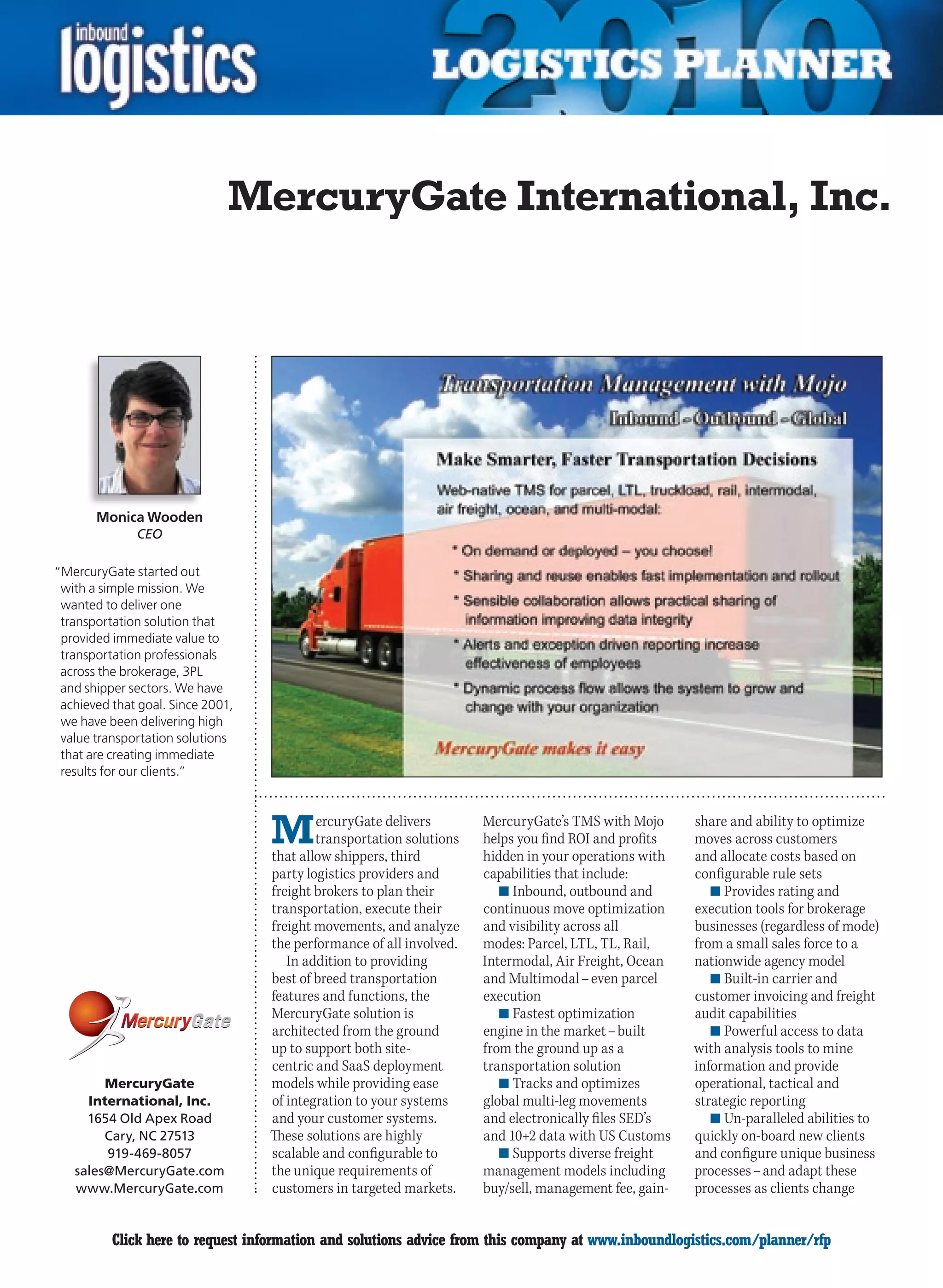 MercuryGate International, Inc.




       Monica Wooden
              CEO

“MercuryGate started out
 with a simple mission. We
 wanted to deliver one
 transportation solution that
 provided immediate value to
 transportation professionals
 across the brokerage, 3PL
 and shipper sectors. We have
 achieved that goal. Since 2001,
 we have been delivering high
 value transportation solutions
 that are creating immediate
 results for our clients.”




                                   M       ercuryGate delivers
                                           transportation solutions
                                   that allow shippers, third
                                                                      MercuryGate’s TMS with Mojo
                                                                      helps you find ROI and profits
                                                                      hidden in your operations with
                                                                                                        share and ability to optimize
                                                                                                        moves across customers
                                                                                                        and allocate costs based on
                                   party logistics providers and      capabilities that include:        configurable rule sets
                                   freight brokers to plan their         n	Inbound, outbound and           n	Provides rating and
                                   transportation, execute their      continuous move optimization      execution tools for brokerage
                                   freight movements, and analyze     and visibility across all         businesses (regardless of mode)
                                   the performance of all involved.   modes: Parcel, LTL, TL, Rail,     from a small sales force to a
                                      In addition to providing        Intermodal, Air Freight, Ocean    nationwide agency model
                                   best of breed transportation       and Multimodal – even parcel         n	Built-in carrier and
                                   features and functions, the        execution                         customer invoicing and freight
                                   MercuryGate solution is               n	Fastest optimization         audit capabilities
                                   architected from the ground        engine in the market – built         n	Powerful access to data
                                   up to support both site-           from the ground up as a           with analysis tools to mine
                                   centric and SaaS deployment        transportation solution           information and provide
        MercuryGate                models while providing ease           n	Tracks and optimizes         operational, tactical and
     International, Inc.           of integration to your systems     global multi-leg movements        strategic reporting
     1654 Old Apex Road            and your customer systems.         and electronically files SED’s       n	Un-paralleled abilities to
        Cary, NC 27513             These solutions are highly         and 10+2 data with US Customs     quickly on-board new clients
        919-469-8057               scalable and configurable to          n	Supports diverse freight     and configure unique business
   sales@MercuryGate.com           the unique requirements of         management models including       processes – and adapt these
   www.MercuryGate.com             customers in targeted markets.     buy/sell, management fee, gain-   processes as clients change


 C        Click here to request information and solutions advice from this company at www.inboundlogistics.com/planner/rfp           V
 