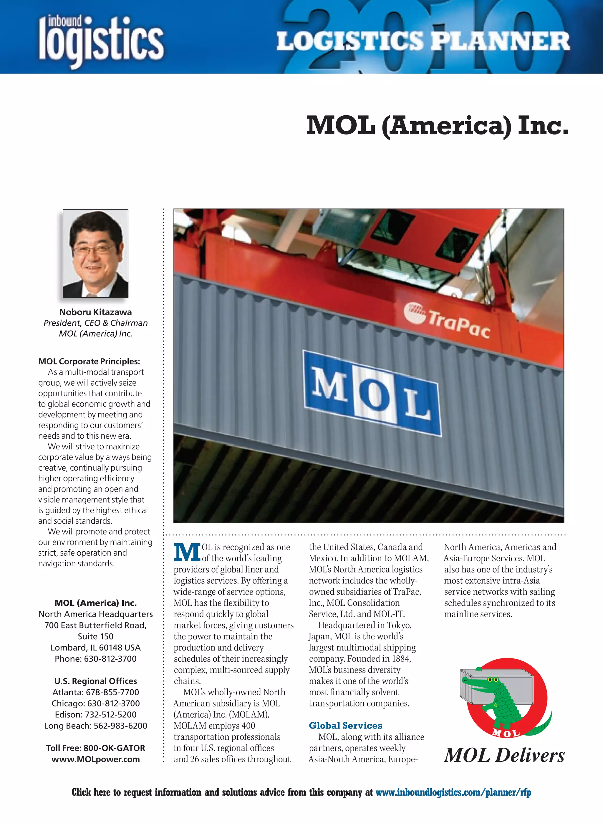 MOL (America) Inc.




     Noboru Kitazawa
 President, CEO  Chairman
     MOL (America) Inc.


MOL Corporate Principles:
    As a multi-modal transport
group, we will actively seize
opportunities that contribute
to global economic growth and
development by meeting and
responding to our customers’
needs and to this new era.
    We will strive to maximize
corporate value by always being
creative, continually pursuing
higher operating efficiency
and promoting an open and
visible management style that
is guided by the highest ethical
and social standards.
    We will promote and protect


                                   M
our environment by maintaining
                                           OL is recognized as one     the United States, Canada and    North America, Americas and
strict, safe operation and
                                           of the world’s leading      Mexico. In addition to MOLAM,    Asia-Europe Services. MOL
navigation standards.
                                   providers of global liner and       MOL’s North America logistics    also has one of the industry’s
                                   logistics services. By offering a   network includes the wholly-     most extensive intra-Asia
                                   wide-range of service options,      owned subsidiaries of TraPac,    service networks with sailing
   MOL (America) Inc.              MOL has the flexibility to          Inc., MOL Consolidation          schedules synchronized to its
North America Headquarters         respond quickly to global           Service, Ltd. and MOL-IT.        mainline services.
 700 East Butterfield Road,        market forces, giving customers        Headquartered in Tokyo,
          Suite 150                the power to maintain the           Japan, MOL is the world’s
  Lombard, IL 60148 USA            production and delivery             largest multimodal shipping
   Phone: 630-812-3700             schedules of their increasingly     company. Founded in 1884,
                                   complex, multi-sourced supply       MOL’s business diversity
    U.S. Regional Offices          chains.                             makes it one of the world’s
   Atlanta: 678-855-7700              MOL’s wholly-owned North         most financially solvent
   Chicago: 630-812-3700           American subsidiary is MOL          transportation companies.
    Edison: 732-512-5200           (America) Inc. (MOLAM).
 Long Beach: 562-983-6200          MOLAM employs 400                   Global Services
                                   transportation professionals          MOL, along with its alliance
  Toll Free: 800-OK-GATOR          in four U.S. regional offices       partners, operates weekly
   www.MOLpower.com                and 26 sales offices throughout     Asia-North America, Europe-


C        Click here to request information and solutions advice from this company at www.inboundlogistics.com/planner/rfp            V
 