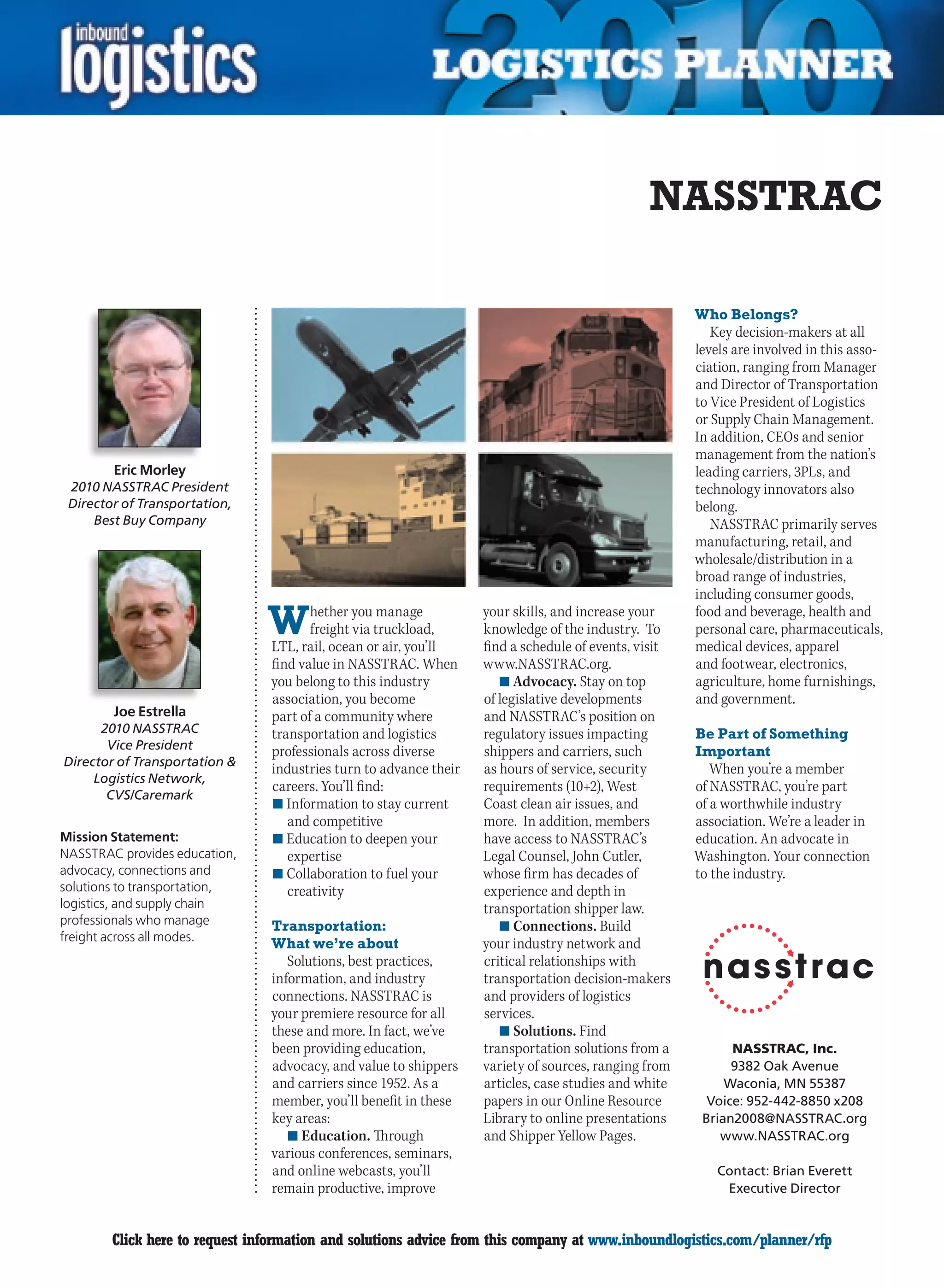 NASSTRAC

                                                                                                      Who Belongs?
                                                                                                         Key decision-makers at all
                                                                                                      levels are involved in this asso-
                                                                                                      ciation, ranging from Manager
                                                                                                      and Director of Transportation
                                                                                                      to Vice President of Logistics
                                                                                                      or Supply Chain Management.
                                                                                                      In addition, CEOs and senior
                                                                                                      management from the nation’s
        Eric Morley                                                                                   leading carriers, 3PLs, and
 2010 NASSTRAC President                                                                              technology innovators also
 Director of Transportation,                                                                          belong.
     Best Buy Company                                                                                    NASSTRAC primarily serves
                                                                                                      manufacturing, retail, and
                                                                                                      wholesale/distribution in a
                                                                                                      broad range of industries,
                                                                                                      including consumer goods,

                                W      hether you manage
                                       freight via truckload,
                                LTL, rail, ocean or air, you’ll
                                                                   your skills, and increase your
                                                                   knowledge of the industry. To
                                                                   find a schedule of events, visit
                                                                                                      food and beverage, health and
                                                                                                      personal care, pharmaceuticals,
                                                                                                      medical devices, apparel
                                find value in NASSTRAC. When       www.NASSTRAC.org.                  and footwear, electronics,
                                you belong to this industry           n	Advocacy. Stay on top         agriculture, home furnishings,
                                association, you become            of legislative developments        and government.
        Joe Estrella            part of a community where          and NASSTRAC’s position on
      2010 NASSTRAC             transportation and logistics       regulatory issues impacting        Be Part of Something
       Vice President           professionals across diverse       shippers and carriers, such        Important
Director of Transportation 
                                industries turn to advance their   as hours of service, security         When you’re a member
     Logistics Network,
                                careers. You’ll find:              requirements (10+2), West          of NASSTRAC, you’re part
       CVS/Caremark
                                n	Information to stay current      Coast clean air issues, and        of a worthwhile industry
                                   and competitive                 more. In addition, members         association. We’re a leader in
Mission Statement:              n	Education to deepen your         have access to NASSTRAC’s          education. An advocate in
NASSTRAC provides education,       expertise                       Legal Counsel, John Cutler,        Washington. Your connection
advocacy, connections and       n	Collaboration to fuel your       whose firm has decades of          to the industry.
solutions to transportation,       creativity                      experience and depth in
logistics, and supply chain                                        transportation shipper law.
professionals who manage        Transportation:                       n	Connections. Build
freight across all modes.
                                What we’re about                   your industry network and
                                   Solutions, best practices,      critical relationships with
                                information, and industry          transportation decision-makers
                                connections. NASSTRAC is           and providers of logistics
                                your premiere resource for all     services.
                                these and more. In fact, we’ve        n	Solutions. Find
                                been providing education,          transportation solutions from a          NASSTRAC, Inc.
                                advocacy, and value to shippers    variety of sources, ranging from         9382 Oak Avenue
                                and carriers since 1952. As a      articles, case studies and white        Waconia, MN 55387
                                member, you’ll benefit in these    papers in our Online Resource        Voice: 952-442-8850 x208
                                key areas:                         Library to online presentations     Brian2008@NASSTRAC.org
                                   n	Education. Through            and Shipper Yellow Pages.              www.NASSTRAC.org
                                various conferences, seminars,
                                and online webcasts, you’ll                                              Contact: Brian Everett
                                remain productive, improve                                                Executive Director


C       Click here to request information and solutions advice from this company at www.inboundlogistics.com/planner/rfp               V
 