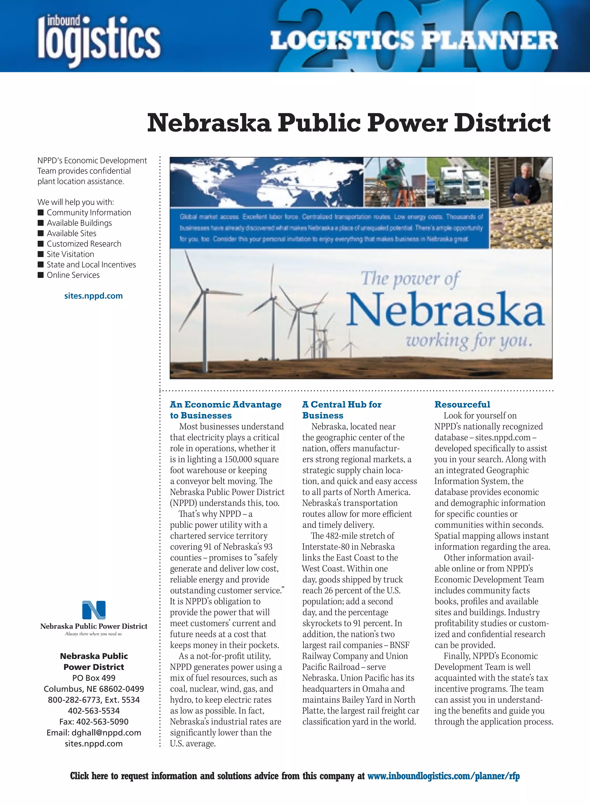 Nebraska Public Power District
NPPD’s Economic Development
Team provides confidential
plant location assistance.

We will help you with:
n	Community Information
n	Available Buildings
n	Available Sites
n	Customized Research
n	Site Visitation
n	State and Local Incentives
n	Online Services

       sites.nppd.com




                                 An Economic Advantage               A Central Hub for                      Resourceful
                                 to Businesses                       Business                                  Look for yourself on
                                     Most businesses understand         Nebraska, located near              NPPD’s nationally recognized
                                 that electricity plays a critical   the geographic center of the           database – sites.nppd.com –
                                 role in operations, whether it      nation, offers manufactur-             developed specifically to assist
                                 is in lighting a 150,000 square     ers strong regional markets, a         you in your search. Along with
                                 foot warehouse or keeping           strategic supply chain loca-           an integrated Geographic
                                 a conveyor belt moving. The         tion, and quick and easy access        Information System, the
                                 Nebraska Public Power District      to all parts of North America.         database provides economic
                                 (NPPD) understands this, too.       Nebraska’s transportation              and demographic information
                                    That’s why NPPD – a              routes allow for more efficient        for specific counties or
                                 public power utility with a         and timely delivery.                   communities within seconds.
                                 chartered service territory            The 482-mile stretch of             Spatial mapping allows instant
                                 covering 91 of Nebraska’s 93        Interstate-80 in Nebraska              information regarding the area.
                                 counties – promises to “safely      links the East Coast to the               Other information avail-
                                 generate and deliver low cost,      West Coast. Within one                 able online or from NPPD’s
                                 reliable energy and provide         day, goods shipped by truck            Economic Development Team
                                 outstanding customer service.”      reach 26 percent of the U.S.           includes community facts
                                 It is NPPD’s obligation to          population; add a second               books, profiles and available
                                 provide the power that will         day, and the percentage                sites and buildings. Industry
                                 meet customers’ current and         skyrockets to 91 percent. In           profitability studies or custom-
                                 future needs at a cost that         addition, the nation’s two             ized and confidential research
                                 keeps money in their pockets.       largest rail companies – BNSF          can be provided.
     Nebraska Public                 As a not-for-profit utility,    Railway Company and Union                 Finally, NPPD’s Economic
      Power District             NPPD generates power using a        Pacific Railroad – serve               Development Team is well
         PO Box 499              mix of fuel resources, such as      Nebraska. Union Pacific has its        acquainted with the state’s tax
 Columbus, NE 68602-0499         coal, nuclear, wind, gas, and       headquarters in Omaha and              incentive programs. The team
  800-282-6773, Ext. 5534        hydro, to keep electric rates       maintains Bailey Yard in North         can assist you in understand-
       402-563-5534              as low as possible. In fact,        Platte, the largest rail freight car   ing the benefits and guide you
     Fax: 402-563-5090           Nebraska’s industrial rates are     classification yard in the world.      through the application process.
  Email: dghall@nppd.com         significantly lower than the
      sites.nppd.com             U.S. average.


C        Click here to request information and solutions advice from this company at www.inboundlogistics.com/planner/rfp                V
 