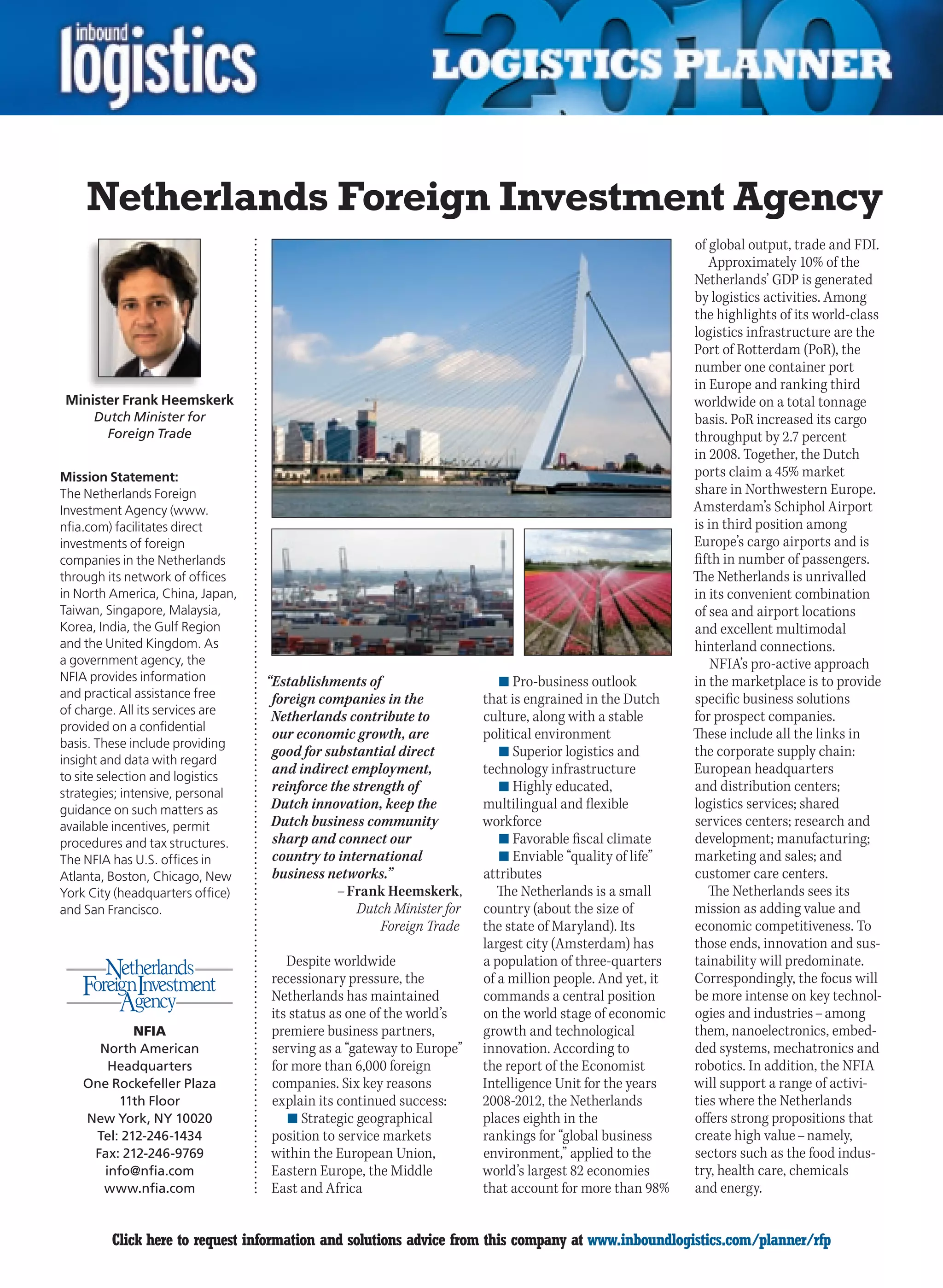 Netherlands Foreign Investment Agency
                                                                                                          of global output, trade and FDI.
                                                                                                             Approximately 10% of the
                                                                                                          Netherlands’ GDP is generated
                                                                                                          by logistics activities. Among
                                                                                                          the highlights of its world-class
                                                                                                          logistics infrastructure are the
                                                                                                          Port of Rotterdam (PoR), the
                                                                                                          number one container port
                                                                                                          in Europe and ranking third
Minister Frank Heemskerk                                                                                  worldwide on a total tonnage
     Dutch Minister for                                                                                   basis. PoR increased its cargo
       Foreign Trade                                                                                      throughput by 2.7 percent
                                                                                                          in 2008. Together, the Dutch
Mission Statement:                                                                                        ports claim a 45% market
The Netherlands Foreign                                                                                   share in Northwestern Europe.
Investment Agency (www.                                                                                   Amsterdam’s Schiphol Airport
nfia.com) facilitates direct                                                                              is in third position among
investments of foreign                                                                                    Europe’s cargo airports and is
companies in the Netherlands                                                                              fifth in number of passengers.
through its network of offices                                                                            The Netherlands is unrivalled
in North America, China, Japan,                                                                           in its convenient combination
Taiwan, Singapore, Malaysia,                                                                              of sea and airport locations
Korea, India, the Gulf Region                                                                             and excellent multimodal
and the United Kingdom. As                                                                                hinterland connections.
a government agency, the                                                                                      NFIA’s pro-active approach
NFIA provides information         “Establishments of                      n	Pro-business outlook          in the marketplace is to provide
and practical assistance free      foreign companies in the            that is engrained in the Dutch     specific business solutions
of charge. All its services are    Netherlands contribute to           culture, along with a stable       for prospect companies.
provided on a confidential
                                   our economic growth, are            political environment              These include all the links in
basis. These include providing
                                   good for substantial direct            n	Superior logistics and        the corporate supply chain:
insight and data with regard
to site selection and logistics
                                   and indirect employment,            technology infrastructure          European headquarters
strategies; intensive, personal
                                   reinforce the strength of              n	Highly educated,              and distribution centers;
guidance on such matters as        Dutch innovation, keep the          multilingual and flexible          logistics services; shared
available incentives, permit       Dutch business community            workforce                          services centers; research and
procedures and tax structures.     sharp and connect our                  n	Favorable fiscal climate      development; manufacturing;
The NFIA has U.S. offices in       country to international               n	Enviable “quality of life”    marketing and sales; and
Atlanta, Boston, Chicago, New      business networks.”                 attributes                         customer care centers.
York City (headquarters office)               – Frank Heemskerk,          The Netherlands is a small         The Netherlands sees its
and San Francisco.                                Dutch Minister for   country (about the size of         mission as adding value and
                                                      Foreign Trade    the state of Maryland). Its        economic competitiveness. To
                                                                       largest city (Amsterdam) has       those ends, innovation and sus-
                                     Despite worldwide                 a population of three-quarters     tainability will predominate.
                                  recessionary pressure, the           of a million people. And yet, it   Correspondingly, the focus will
                                  Netherlands has maintained           commands a central position        be more intense on key technol-
                                  its status as one of the world’s     on the world stage of economic     ogies and industries – among
            NFIA                  premiere business partners,          growth and technological           them, nanoelectronics, embed-
      North American              serving as a “gateway to Europe”     innovation. According to           ded systems, mechatronics and
        Headquarters              for more than 6,000 foreign          the report of the Economist        robotics. In addition, the NFIA
    One Rockefeller Plaza         companies. Six key reasons           Intelligence Unit for the years    will support a range of activi-
         11th Floor               explain its continued success:       2008-2012, the Netherlands         ties where the Netherlands
    New York, NY 10020               n	Strategic geographical          places eighth in the               offers strong propositions that
     Tel: 212-246-1434            position to service markets          rankings for “global business      create high value – namely,
     Fax: 212-246-9769            within the European Union,           environment,” applied to the       sectors such as the food indus-
       info@nfia.com              Eastern Europe, the Middle           world’s largest 82 economies       try, health care, chemicals
      www.nfia.com                East and Africa                      that account for more than 98%     and energy.


C        Click here to request information and solutions advice from this company at www.inboundlogistics.com/planner/rfp               V
 