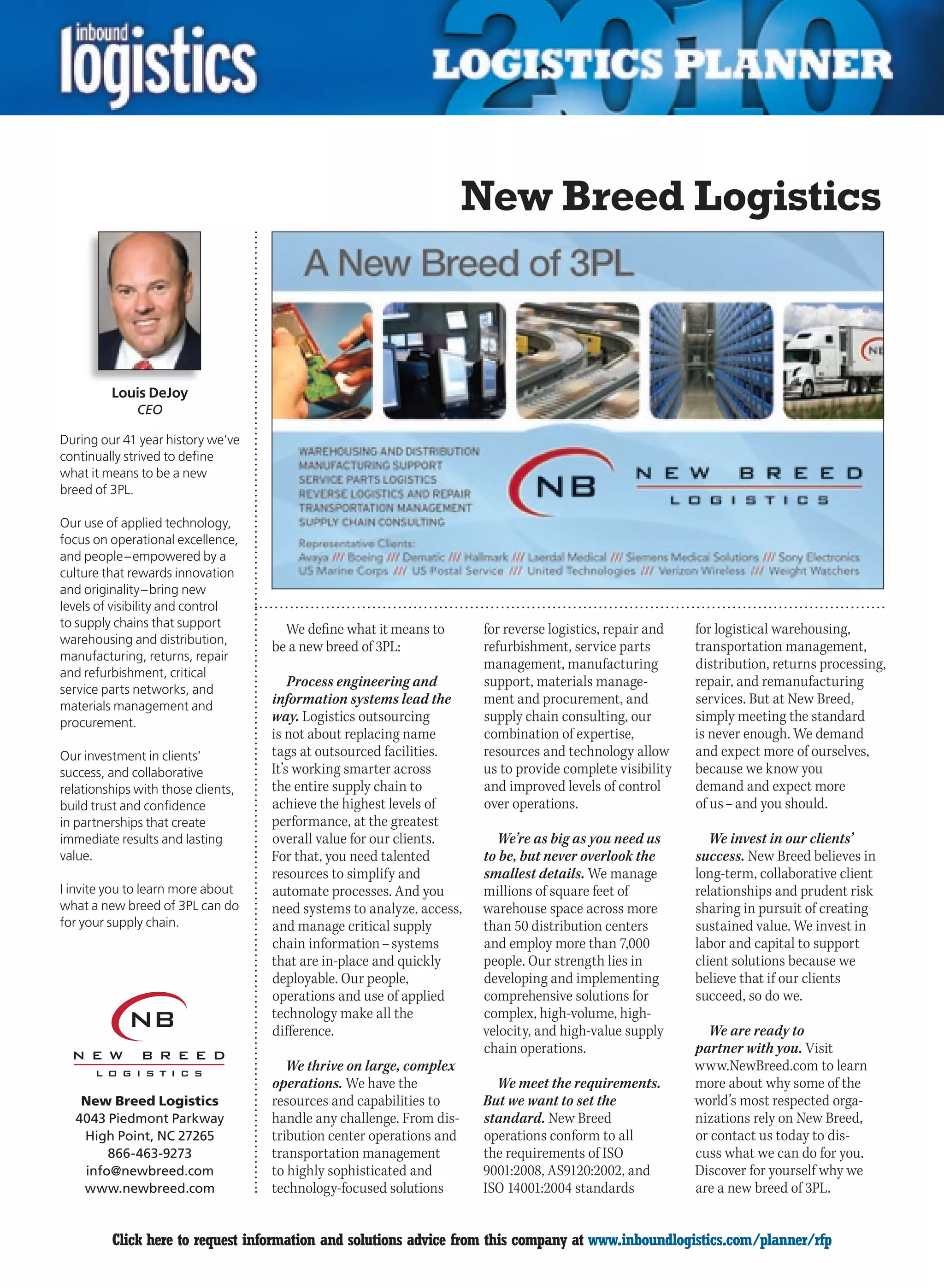 New Breed Logistics



         Louis DeJoy
              CEO

During our 41 year history we’ve
continually strived to define
what it means to be a new
breed of 3PL.

Our use of applied technology,
focus on operational excellence,
and people – empowered by a
culture that rewards innovation
and originality – bring new
levels of visibility and control
to supply chains that support         We define what it means to       for reverse logistics, repair and   for logistical warehousing,
warehousing and distribution,
                                    be a new breed of 3PL:             refurbishment, service parts        transportation management,
manufacturing, returns, repair
                                                                       management, manufacturing           distribution, returns processing,
and refurbishment, critical
service parts networks, and
                                        Process engineering and        support, materials manage-          repair, and remanufacturing
materials management and
                                    information systems lead the       ment and procurement, and           services. But at New Breed,
procurement.                        way. Logistics outsourcing         supply chain consulting, our        simply meeting the standard
                                    is not about replacing name        combination of expertise,           is never enough. We demand
Our investment in clients’          tags at outsourced facilities.     resources and technology allow      and expect more of ourselves,
success, and collaborative          It’s working smarter across        us to provide complete visibility   because we know you
relationships with those clients,   the entire supply chain to         and improved levels of control      demand and expect more
build trust and confidence          achieve the highest levels of      over operations.                    of us – and you should.
in partnerships that create         performance, at the greatest
immediate results and lasting       overall value for our clients.        We’re as big as you need us         We invest in our clients’
value.                              For that, you need talented        to be, but never overlook the       success. New Breed believes in
                                    resources to simplify and          smallest details. We manage         long-term, collaborative client
I invite you to learn more about    automate processes. And you        millions of square feet of          relationships and prudent risk
what a new breed of 3PL can do      need systems to analyze, access,   warehouse space across more         sharing in pursuit of creating
for your supply chain.              and manage critical supply         than 50 distribution centers        sustained value. We invest in
                                    chain information – systems        and employ more than 7,000          labor and capital to support
                                    that are in-place and quickly      people. Our strength lies in        client solutions because we
                                    deployable. Our people,            developing and implementing         believe that if our clients
                                    operations and use of applied      comprehensive solutions for         succeed, so do we.
                                    technology make all the            complex, high-volume, high-
                                    difference.                        velocity, and high-value supply       We are ready to
                                                                       chain operations.                   partner with you. Visit
                                       We thrive on large, complex                                         www.NewBreed.com to learn
                                    operations. We have the              We meet the requirements.         more about why some of the
   New Breed Logistics              resources and capabilities to      But we want to set the              world’s most respected orga-
  4043 Piedmont Parkway             handle any challenge. From dis-    standard. New Breed                 nizations rely on New Breed,
   High Point, NC 27265             tribution center operations and    operations conform to all           or contact us today to dis-
       866-463-9273                 transportation management          the requirements of ISO             cuss what we can do for you.
   info@newbreed.com                to highly sophisticated and        9001:2008, AS9120:2002, and         Discover for yourself why we
   www.newbreed.com                 technology-focused solutions       ISO 14001:2004 standards            are a new breed of 3PL.


C        Click here to request information and solutions advice from this company at www.inboundlogistics.com/planner/rfp                 V
 