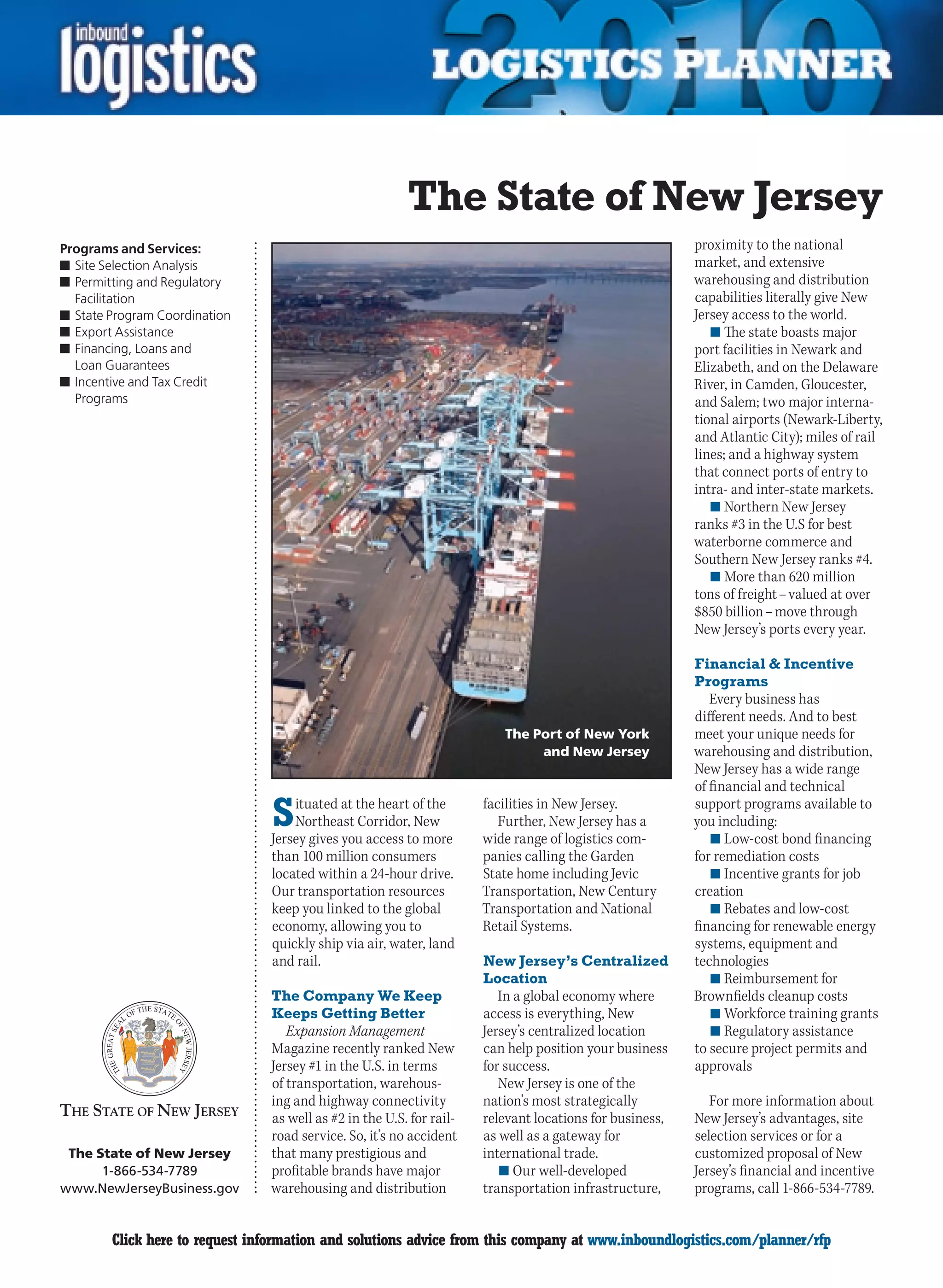 The State of New Jersey
Programs and Services:                                                                                   proximity to the national
n	Site Selection Analysis                                                                                market, and extensive
n	Permitting and Regulatory                                                                              warehousing and distribution
  Facilitation                                                                                           capabilities literally give New
n	State Program Coordination                                                                             Jersey access to the world.
n	Export Assistance                                                                                         n	The state boasts major
n	Financing, Loans and                                                                                   port facilities in Newark and
  Loan Guarantees                                                                                        Elizabeth, and on the Delaware
n	Incentive and Tax Credit                                                                               River, in Camden, Gloucester,
  Programs                                                                                               and Salem; two major interna-
                                                                                                         tional airports (Newark-Liberty,
                                                                                                         and Atlantic City); miles of rail
                                                                                                         lines; and a highway system
                                                                                                         that connect ports of entry to
                                                                                                         intra- and inter-state markets.
                                                                                                            n	Northern New Jersey
                                                                                                         ranks #3 in the U.S for best
                                                                                                         waterborne commerce and
                                                                                                         Southern New Jersey ranks #4.
                                                                                                            n	More than 620 million
                                                                                                         tons of freight – valued at over
                                                                                                         $850 billion – move through
                                                                                                         New Jersey’s ports every year.

                                                                                                         Financial  Incentive
                                                                                                         Programs
                                                                                                            Every business has
                                                                                                         different needs. And to best
                                                                         The Port of New York            meet your unique needs for
                                                                              and New Jersey             warehousing and distribution,
                                                                                                         New Jersey has a wide range
                                                                                                         of financial and technical

                                S   ituated at the heart of the
                                    Northeast Corridor, New
                                Jersey gives you access to more
                                                                      facilities in New Jersey.
                                                                         Further, New Jersey has a
                                                                      wide range of logistics com-
                                                                                                         support programs available to
                                                                                                         you including:
                                                                                                            n	Low-cost bond financing
                                than 100 million consumers            panies calling the Garden          for remediation costs
                                located within a 24-hour drive.       State home including Jevic            n	Incentive grants for job
                                Our transportation resources          Transportation, New Century        creation
                                keep you linked to the global         Transportation and National           n	Rebates and low-cost
                                economy, allowing you to              Retail Systems.                    financing for renewable energy
                                quickly ship via air, water, land                                        systems, equipment and
                                and rail.                             New Jersey’s Centralized           technologies
                                                                      Location                              n	Reimbursement for
                                The Company We Keep                      In a global economy where       Brownfields cleanup costs
                                Keeps Getting Better                  access is everything, New             n	Workforce training grants
                                   Expansion Management               Jersey’s centralized location         n	Regulatory assistance
                                Magazine recently ranked New          can help position your business    to secure project permits and
                                Jersey #1 in the U.S. in terms        for success.                       approvals
                                of transportation, warehous-             New Jersey is one of the
                                ing and highway connectivity          nation’s most strategically           For more information about
                                as well as #2 in the U.S. for rail-   relevant locations for business,   New Jersey’s advantages, site
                                road service. So, it’s no accident    as well as a gateway for           selection services or for a
 The State of New Jersey        that many prestigious and             international trade.               customized proposal of New
      1-866-534-7789            profitable brands have major             n	Our well-developed            Jersey’s financial and incentive
www.NewJerseyBusiness.gov       warehousing and distribution          transportation infrastructure,     programs, call 1-866-534-7789.


C       Click here to request information and solutions advice from this company at www.inboundlogistics.com/planner/rfp                V
 