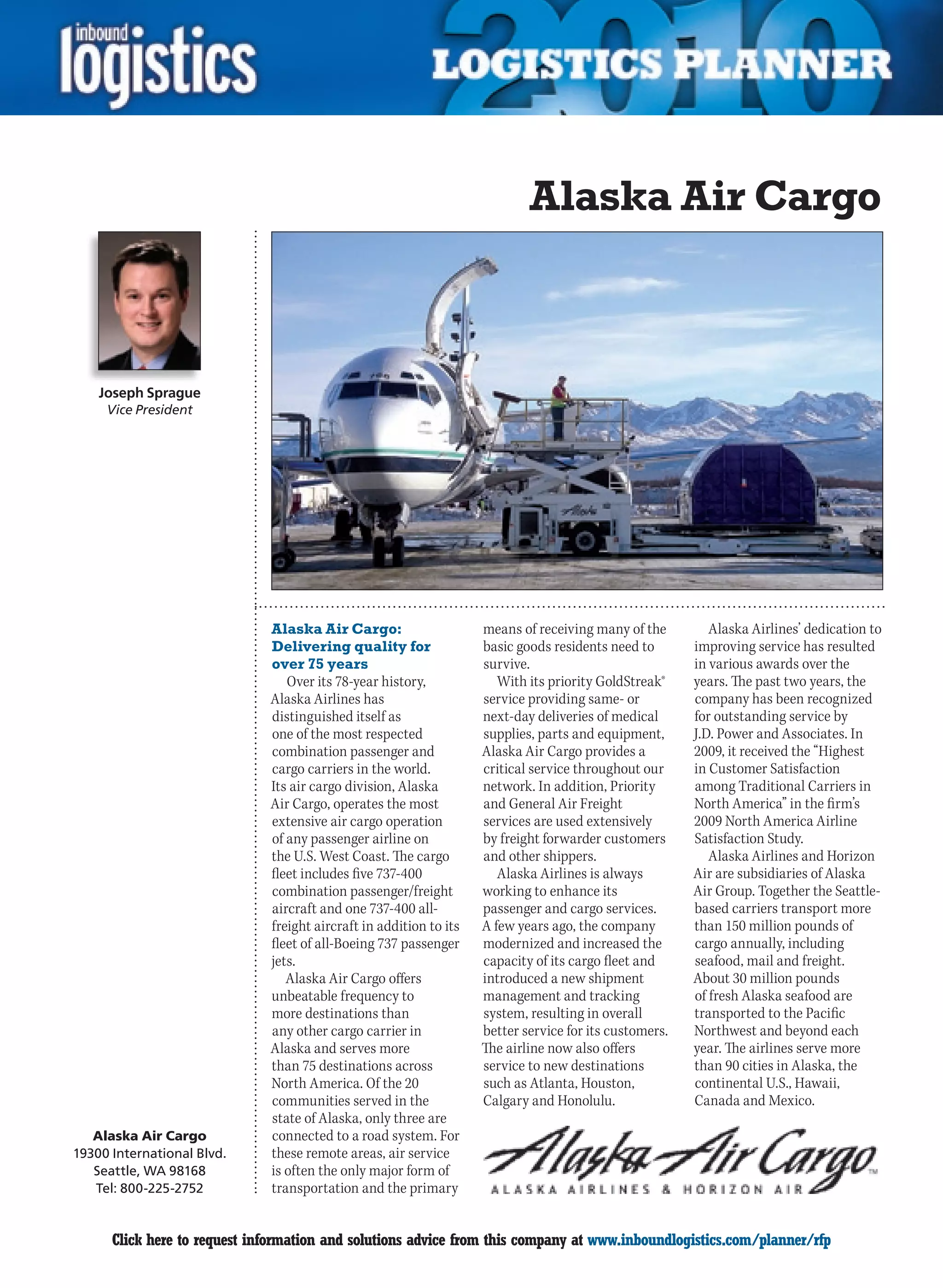 Alaska Air Cargo



    Joseph Sprague
     Vice President




                              Alaska Air Cargo:                     means of receiving many of the         Alaska Airlines’ dedication to
                              Delivering quality for                basic goods residents need to       improving service has resulted
                              over 75 years                         survive.                            in various awards over the
                                 Over its 78-year history,             With its priority GoldStreak®    years. The past two years, the
                              Alaska Airlines has                   service providing same- or          company has been recognized
                              distinguished itself as               next-day deliveries of medical      for outstanding service by
                              one of the most respected             supplies, parts and equipment,      J.D. Power and Associates. In
                              combination passenger and             Alaska Air Cargo provides a         2009,	it	received	the	“Highest	
                              cargo carriers in the world.          critical service throughout our     in Customer Satisfaction
                              Its air cargo division, Alaska        network. In addition, Priority      among Traditional Carriers in
                              Air Cargo, operates the most          and General Air Freight             North America” in the firm’s
                              extensive air cargo operation         services are used extensively       2009 North America Airline
                              of any passenger airline on           by freight forwarder customers      Satisfaction Study.
                              the U.S. West Coast. The cargo        and other shippers.                    Alaska	Airlines	and	Horizon	
                              fleet includes five 737-400              Alaska Airlines is always        Air are subsidiaries of Alaska
                              combination passenger/freight         working to enhance its              Air Group. Together the Seattle-
                              aircraft and one 737-400 all-         passenger and cargo services.       based carriers transport more
                              freight aircraft in addition to its   A few years ago, the company        than 150 million pounds of
                              fleet of all-Boeing 737 passenger     modernized and increased the        cargo annually, including
                              jets.                                 capacity of its cargo fleet and     seafood, mail and freight.
                                 Alaska Air Cargo offers            introduced a new shipment           About 30 million pounds
                              unbeatable frequency to               management and tracking             of fresh Alaska seafood are
                              more destinations than                system, resulting in overall        transported to the Pacific
                              any other cargo carrier in            better service for its customers.   Northwest and beyond each
                              Alaska and serves more                The airline now also offers         year. The airlines serve more
                              than 75 destinations across           service to new destinations         than 90 cities in Alaska, the
                              North America. Of the 20              such	as	Atlanta,	Houston,	          continental	U.S.,	Hawaii,	
                              communities served in the             Calgary	and	Honolulu.		             Canada and Mexico.
                              state of Alaska, only three are
   Alaska Air Cargo           connected to a road system. For
19300 International Blvd.     these remote areas, air service
   Seattle, WA 98168          is often the only major form of
   Tel: 800-225-2752          transportation and the primary


C     Click here to request information and solutions advice from this company at www.inboundlogistics.com/planner/rfp                V
 