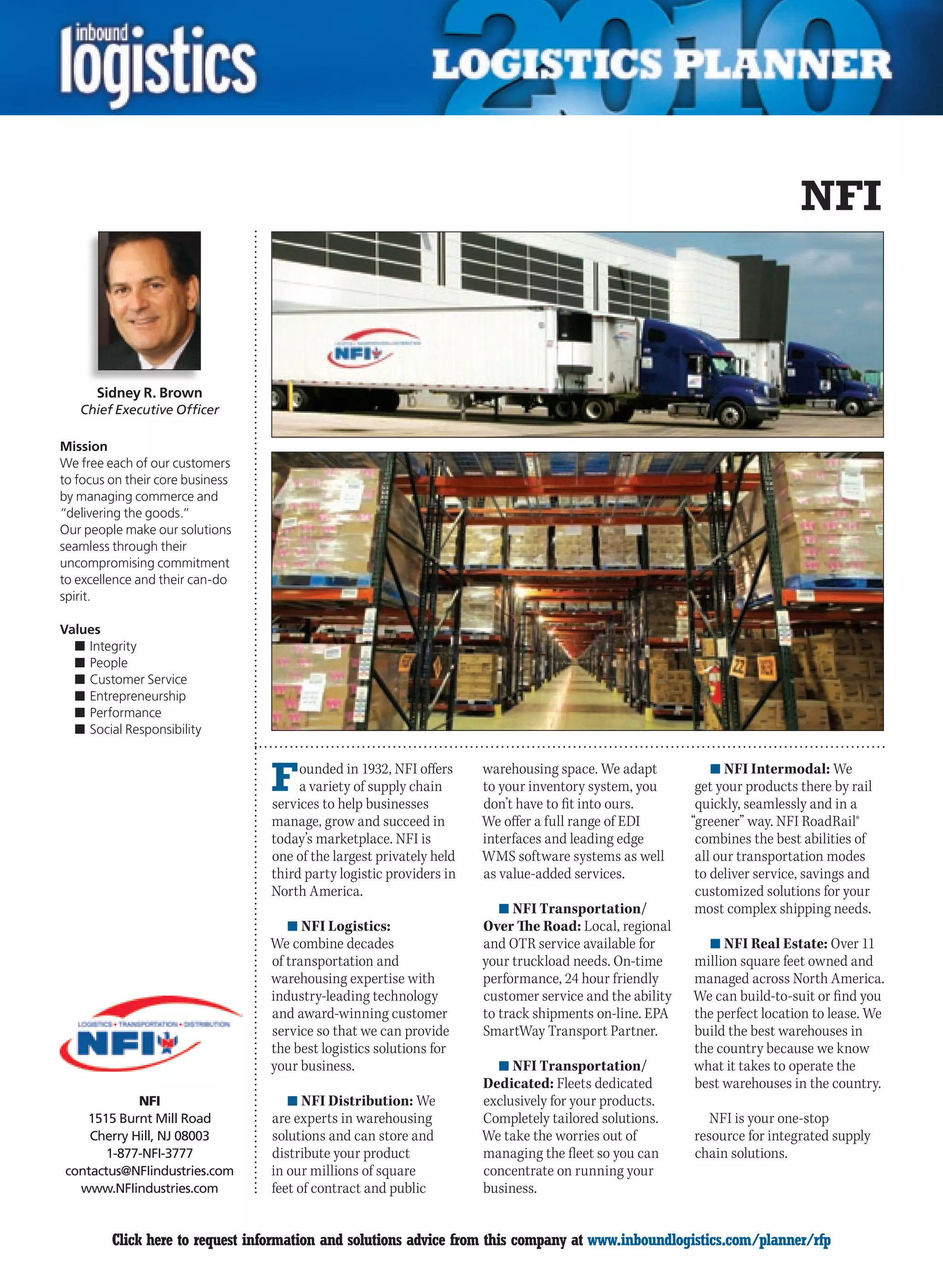 NFI



      Sidney R. Brown
    Chief Executive Officer

Mission
We free each of our customers
to focus on their core business
by managing commerce and
“delivering the goods.”
Our people make our solutions
seamless through their
uncompromising commitment
to excellence and their can-do
spirit.

Values
  n	Integrity
  n	People
  n	Customer Service
  n	Entrepreneurship
  n	Performance
  n	Social Responsibility



                                  F    ounded in 1932, NFI offers
                                       a variety of supply chain
                                  services to help businesses
                                                                      warehousing space. We adapt
                                                                      to your inventory system, you
                                                                      don’t have to fit into ours.
                                                                                                             n	NFI Intermodal: We
                                                                                                          get your products there by rail
                                                                                                          quickly, seamlessly and in a
                                  manage, grow and succeed in         We offer a full range of EDI       “greener” way. NFI RoadRail®
                                  today’s marketplace. NFI is         interfaces and leading edge         combines the best abilities of
                                  one of the largest privately held   WMS software systems as well        all our transportation modes
                                  third party logistic providers in   as value-added services.            to deliver service, savings and
                                  North America.                                                          customized solutions for your
                                                                         n	NFI Transportation/            most complex shipping needs.
                                     n	NFI Logistics:                 Over The Road: Local, regional
                                  We combine decades                  and OTR service available for        n	NFI Real Estate: Over 11
                                  of transportation and               your truckload needs. On-time      million square feet owned and
                                  warehousing expertise with          performance, 24 hour friendly      managed across North America.
                                  industry-leading technology         customer service and the ability   We can build-to-suit or find you
                                  and award-winning customer          to track shipments on-line. EPA    the perfect location to lease. We
                                  service so that we can provide      SmartWay Transport Partner.        build the best warehouses in
                                  the best logistics solutions for                                       the country because we know
                                  your business.                        n	NFI Transportation/            what it takes to operate the
                                                                      Dedicated: Fleets dedicated        best warehouses in the country.
            NFI                      n	NFI Distribution: We           exclusively for your products.
   1515 Burnt Mill Road           are experts in warehousing          Completely tailored solutions.        NFI is your one-stop
    Cherry Hill, NJ 08003         solutions and can store and         We take the worries out of         resource for integrated supply
       1-877-NFI-3777             distribute your product             managing the fleet so you can      chain solutions.
contactus@NFIindustries.com       in our millions of square           concentrate on running your
  www.NFIindustries.com           feet of contract and public         business.


C        Click here to request information and solutions advice from this company at www.inboundlogistics.com/planner/rfp               V
 