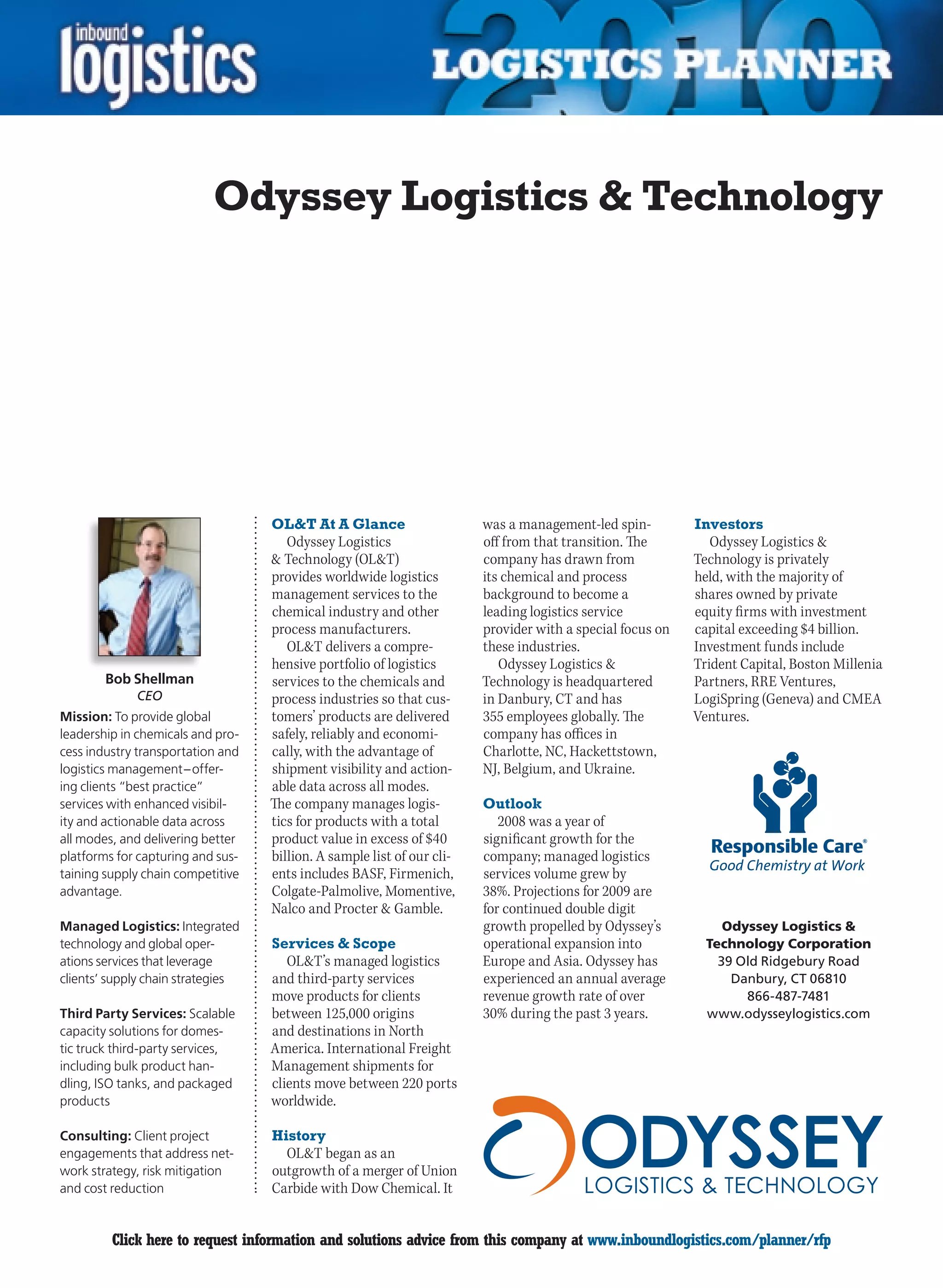 Odyssey Logistics  Technology




                                   OLT At A Glance                     was a management-led spin-         Investors
                                      Odyssey Logistics                 off from that transition. The         Odyssey Logistics 
                                    Technology (OLT)                  company has drawn from             Technology is privately
                                   provides worldwide logistics         its chemical and process           held, with the majority of
                                   management services to the           background to become a             shares owned by private
                                   chemical industry and other          leading logistics service          equity firms with investment
                                   process manufacturers.               provider with a special focus on   capital exceeding $4 billion.
                                      OLT delivers a compre-           these industries.                  Investment funds include
                                   hensive portfolio of logistics          Odyssey Logistics              Trident Capital, Boston Millenia
        Bob Shellman               services to the chemicals and        Technology is headquartered        Partners, RRE Ventures,
             CEO                   process industries so that cus-      in Danbury, CT and has             LogiSpring (Geneva) and CMEA
Mission: To provide global         tomers’ products are delivered       355 employees globally. The        Ventures.
leadership in chemicals and pro-   safely, reliably and economi-        company has offices in
cess industry transportation and   cally, with the advantage of         Charlotte, NC, Hackettstown,
logistics management – offer-      shipment visibility and action-      NJ, Belgium, and Ukraine.
ing clients “best practice”        able data across all modes.
services with enhanced visibil-    The company manages logis-           Outlook
ity and actionable data across     tics for products with a total          2008 was a year of
all modes, and delivering better   product value in excess of $40       significant growth for the
platforms for capturing and sus-   billion. A sample list of our cli-   company; managed logistics
taining supply chain competitive   ents includes BASF, Firmenich,       services volume grew by
advantage.                         Colgate-Palmolive, Momentive,        38%. Projections for 2009 are
                                   Nalco and Procter  Gamble.          for continued double digit
Managed Logistics: Integrated                                           growth propelled by Odyssey’s           Odyssey Logistics 
technology and global oper-        Services  Scope                     operational expansion into           Technology Corporation
ations services that leverage         OLT’s managed logistics          Europe and Asia. Odyssey has           39 Old Ridgebury Road
clients’ supply chain strategies   and third-party services             experienced an annual average            Danbury, CT 06810
                                   move products for clients            revenue growth rate of over                866-487-7481
Third Party Services: Scalable     between 125,000 origins              30% during the past 3 years.         www.odysseylogistics.com
capacity solutions for domes-      and destinations in North
tic truck third-party services,    America. International Freight
including bulk product han-        Management shipments for
dling, ISO tanks, and packaged     clients move between 220 ports
products                           worldwide.

Consulting: Client project         History
engagements that address net-        OLT began as an
work strategy, risk mitigation     outgrowth of a merger of Union
and cost reduction                 Carbide with Dow Chemical. It


C        Click here to request information and solutions advice from this company at www.inboundlogistics.com/planner/rfp               V
 