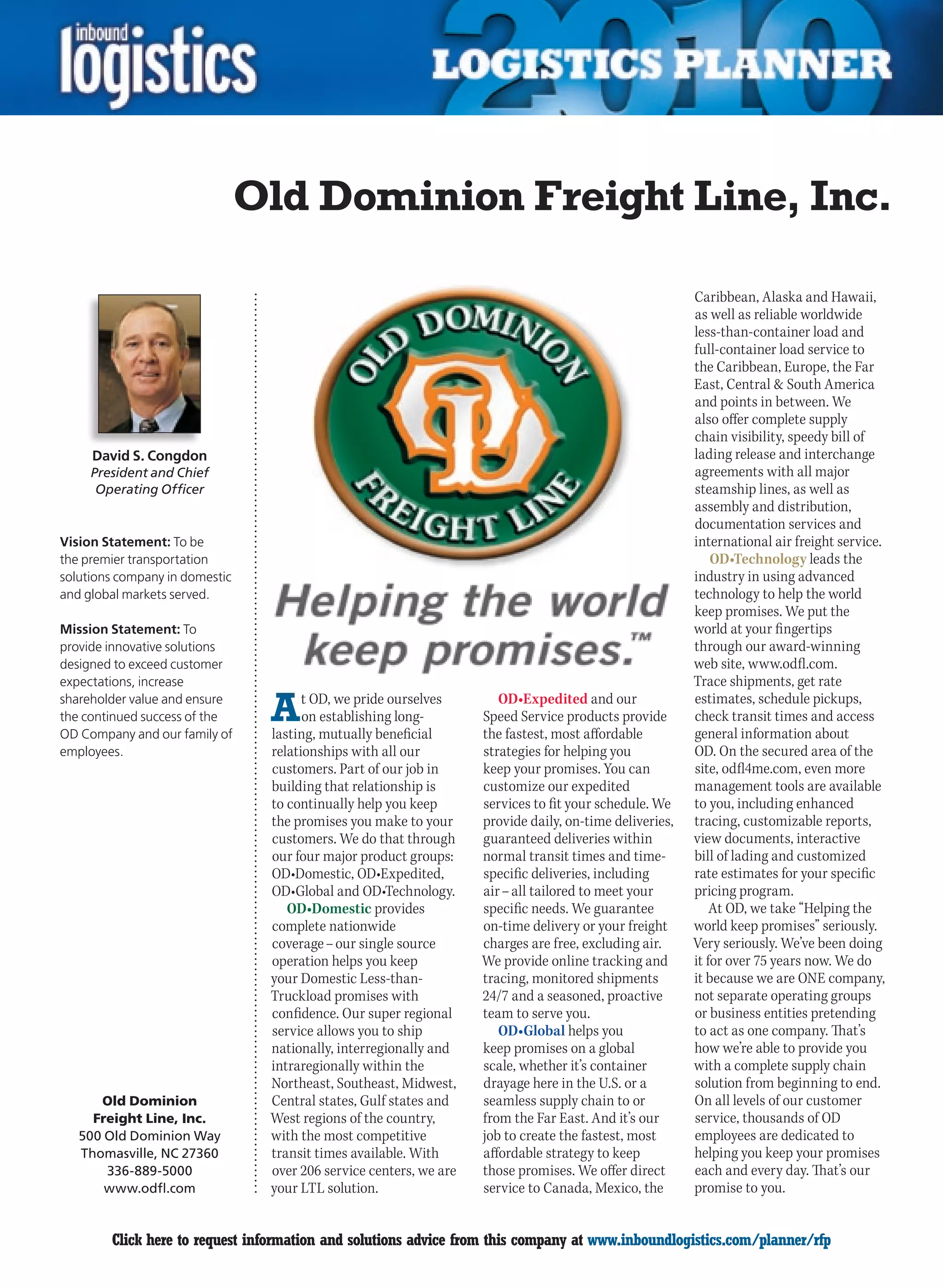 Old Dominion Freight Line, Inc.

                                                                                                         Caribbean, Alaska and Hawaii,
                                                                                                         as well as reliable worldwide
                                                                                                         less-than-container load and
                                                                                                         full-container load service to
                                                                                                         the Caribbean, Europe, the Far
                                                                                                         East, Central  South America
                                                                                                         and points in between. We
                                                                                                         also offer complete supply
                                                                                                         chain visibility, speedy bill of
     David S. Congdon                                                                                    lading release and interchange
     President and Chief                                                                                 agreements with all major
      Operating Officer                                                                                  steamship lines, as well as
                                                                                                         assembly and distribution,
                                                                                                         documentation services and
Vision Statement: To be                                                                                  international air freight service.
the premier transportation                                                                                   OD•Technology leads the
solutions company in domestic                                                                            industry in using advanced
and global markets served.                                                                               technology to help the world
                                                                                                         keep promises. We put the
Mission Statement: To                                                                                    world at your fingertips
provide innovative solutions                                                                             through our award-winning
designed to exceed customer                                                                              web site, www.odfl.com.
expectations, increase                                                                                   Trace shipments, get rate
shareholder value and ensure
the continued success of the
OD Company and our family of
                                 A     t OD, we pride ourselves
                                       on establishing long-
                                 lasting, mutually beneficial
                                                                       OD•Expedited and our
                                                                    Speed Service products provide
                                                                    the fastest, most affordable
                                                                                                         estimates, schedule pickups,
                                                                                                         check transit times and access
                                                                                                         general information about
employees.                       relationships with all our         strategies for helping you           OD. On the secured area of the
                                 customers. Part of our job in      keep your promises. You can          site, odfl4me.com, even more
                                 building that relationship is      customize our expedited              management tools are available
                                 to continually help you keep       services to fit your schedule. We    to you, including enhanced
                                 the promises you make to your      provide daily, on-time deliveries,   tracing, customizable reports,
                                 customers. We do that through      guaranteed deliveries within         view documents, interactive
                                 our four major product groups:     normal transit times and time-       bill of lading and customized
                                 OD•Domestic, OD•Expedited,         specific deliveries, including       rate estimates for your specific
                                 OD•Global and OD•Technology.       air – all tailored to meet your      pricing program.
                                    OD•Domestic provides            specific needs. We guarantee             At OD, we take “Helping the
                                 complete nationwide                on-time delivery or your freight     world keep promises” seriously.
                                 coverage – our single source       charges are free, excluding air.     Very seriously. We’ve been doing
                                 operation helps you keep           We provide online tracking and       it for over 75 years now. We do
                                 your Domestic Less-than-           tracing, monitored shipments         it because we are ONE company,
                                 Truckload promises with            24/7 and a seasoned, proactive       not separate operating groups
                                 confidence. Our super regional     team to serve you.                   or business entities pretending
                                 service allows you to ship            OD•Global helps you               to act as one company. That’s
                                 nationally, interregionally and    keep promises on a global            how we’re able to provide you
                                 intraregionally within the         scale, whether it’s container        with a complete supply chain
                                 Northeast, Southeast, Midwest,     drayage here in the U.S. or a        solution from beginning to end.
       Old Dominion              Central states, Gulf states and    seamless supply chain to or          On all levels of our customer
      Freight Line, Inc.         West regions of the country,       from the Far East. And it’s our      service, thousands of OD
    500 Old Dominion Way         with the most competitive          job to create the fastest, most      employees are dedicated to
    Thomasville, NC 27360        transit times available. With      affordable strategy to keep          helping you keep your promises
        336-889-5000             over 206 service centers, we are   those promises. We offer direct      each and every day. That’s our
        www.odfl.com             your LTL solution.                 service to Canada, Mexico, the       promise to you.


C       Click here to request information and solutions advice from this company at www.inboundlogistics.com/planner/rfp                V
 