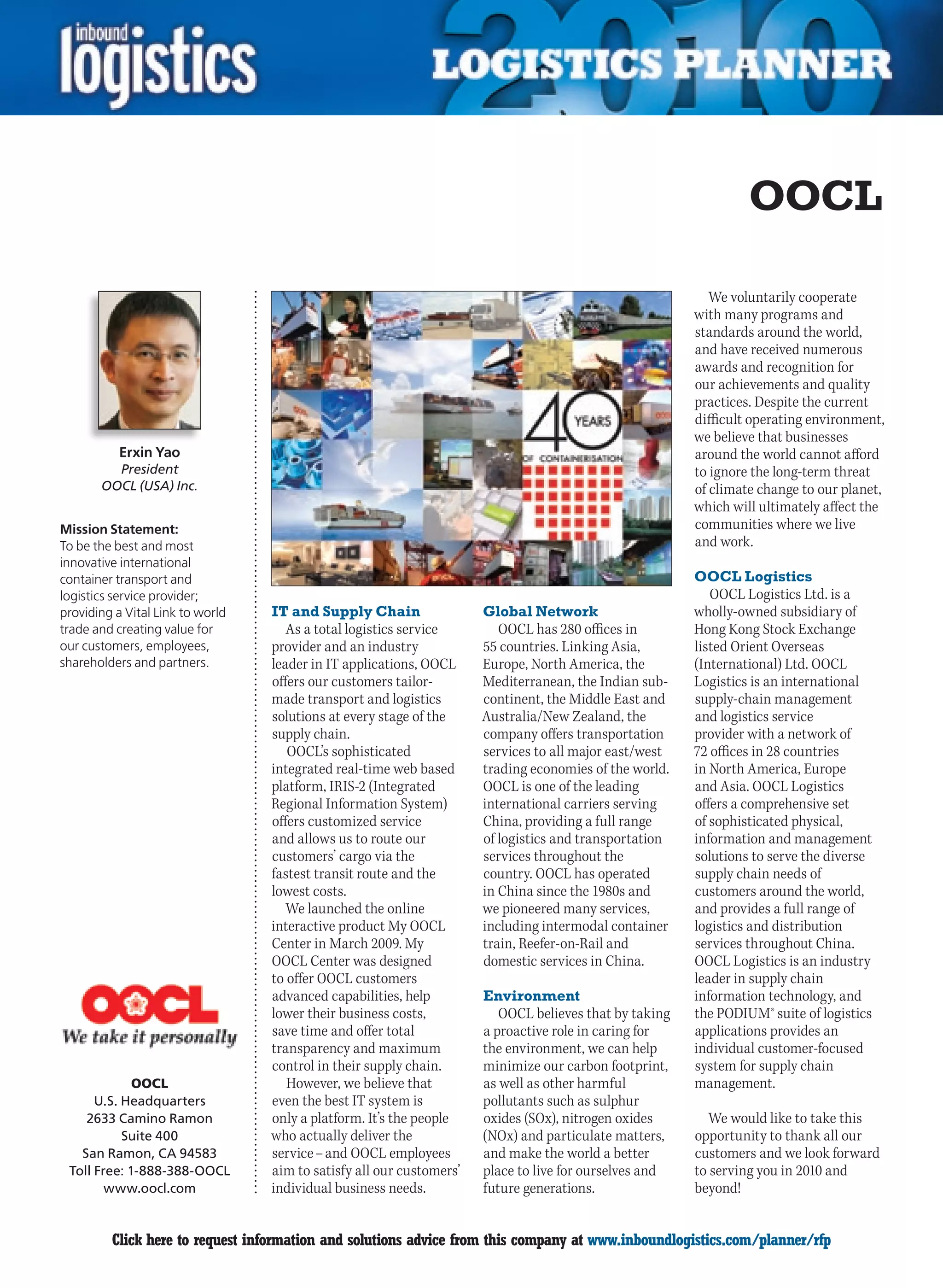 OOCL

                                                                                                           We voluntarily cooperate
                                                                                                        with many programs and
                                                                                                        standards around the world,
                                                                                                        and have received numerous
                                                                                                        awards and recognition for
                                                                                                        our achievements and quality
                                                                                                        practices. Despite the current
                                                                                                        difficult operating environment,
                                                                                                        we believe that businesses
           Erxin Yao                                                                                    around the world cannot afford
         President                                                                                      to ignore the long-term threat
       OOCL (USA) Inc.                                                                                  of climate change to our planet,
                                                                                                        which will ultimately affect the
Mission Statement:                                                                                      communities where we live
To be the best and most                                                                                 and work.
innovative international
container transport and                                                                                 OOCL Logistics
logistics service provider;                                                                                OOCL Logistics Ltd. is a
providing a Vital Link to world   IT and Supply Chain                 Global Network                    wholly-owned subsidiary of
trade and creating value for         As a total logistics service        OOCL has 280 offices in        Hong Kong Stock Exchange
our customers, employees,         provider and an industry            55 countries. Linking Asia,       listed Orient Overseas
shareholders and partners.        leader in IT applications, OOCL     Europe, North America, the        (International) Ltd. OOCL
                                  offers our customers tailor-        Mediterranean, the Indian sub-    Logistics is an international
                                  made transport and logistics        continent, the Middle East and    supply-chain management
                                  solutions at every stage of the     Australia/New Zealand, the        and logistics service
                                  supply chain.                       company offers transportation     provider with a network of
                                     OOCL’s sophisticated             services to all major east/west   72 offices in 28 countries
                                  integrated real-time web based      trading economies of the world.   in North America, Europe
                                  platform, IRIS-2 (Integrated        OOCL is one of the leading        and Asia. OOCL Logistics
                                  Regional Information System)        international carriers serving    offers a comprehensive set
                                  offers customized service           China, providing a full range     of sophisticated physical,
                                  and allows us to route our          of logistics and transportation   information and management
                                  customers’ cargo via the            services throughout the           solutions to serve the diverse
                                  fastest transit route and the       country. OOCL has operated        supply chain needs of
                                  lowest costs.                       in China since the 1980s and      customers around the world,
                                     We launched the online           we pioneered many services,       and provides a full range of
                                  interactive product My OOCL         including intermodal container    logistics and distribution
                                  Center in March 2009. My            train, Reefer-on-Rail and         services throughout China.
                                  OOCL Center was designed            domestic services in China.       OOCL Logistics is an industry
                                  to offer OOCL customers                                               leader in supply chain
                                  advanced capabilities, help         Environment                       information technology, and
                                  lower their business costs,            OOCL believes that by taking   the PODIUM® suite of logistics
                                  save time and offer total           a proactive role in caring for    applications provides an
                                  transparency and maximum            the environment, we can help      individual customer-focused
                                  control in their supply chain.      minimize our carbon footprint,    system for supply chain
             OOCL                    However, we believe that         as well as other harmful          management.
      U.S. Headquarters           even the best IT system is          pollutants such as sulphur
    2633 Camino Ramon             only a platform. It’s the people    oxides (SOx), nitrogen oxides        We would like to take this
           Suite 400              who actually deliver the            (NOx) and particulate matters,    opportunity to thank all our
   San Ramon, CA 94583            service – and OOCL employees        and make the world a better       customers and we look forward
 Toll Free: 1-888-388-OOCL        aim to satisfy all our customers’   place to live for ourselves and   to serving you in 2010 and
        www.oocl.com              individual business needs.          future generations.               beyond!


C        Click here to request information and solutions advice from this company at www.inboundlogistics.com/planner/rfp            V
 