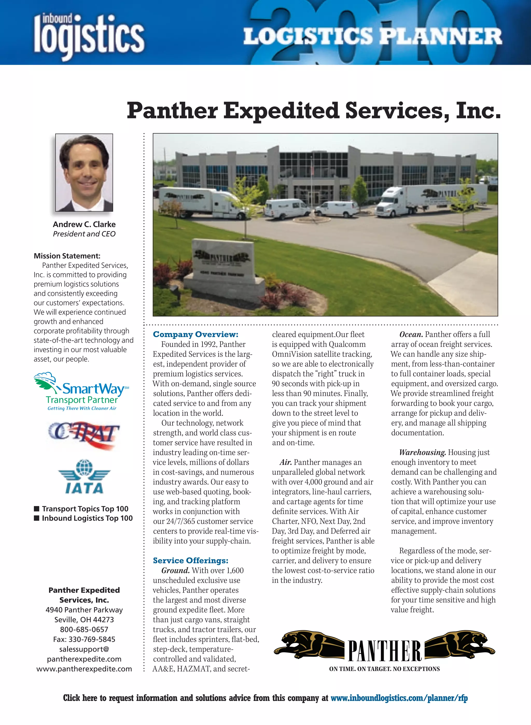 Panther Expedited Services, Inc.



     Andrew C. Clarke
     President and CEO

Mission Statement:
   Panther Expedited Services,
Inc. is committed to providing
premium logistics solutions
and consistently exceeding
our customers’ expectations.
We will experience continued
growth and enhanced
corporate profitability through   Company Overview:                     cleared equipment.Our fleet            Ocean. Panther offers a full
state-of-the-art technology and
                                     Founded in 1992, Panther           is equipped with Qualcomm           array of ocean freight services.
investing in our most valuable
                                  Expedited Services is the larg-       OmniVision satellite tracking,      We can handle any size ship-
asset, our people.
                                  est, independent provider of          so we are able to electronically    ment, from less-than-container
                                  premium logistics services.           dispatch the “right” truck in       to full container loads, special
                            SM
                                  With on-demand, single source         90 seconds with pick-up in          equipment, and oversized cargo.
                                  solutions, Panther offers dedi-       less than 90 minutes. Finally,      We provide streamlined freight
                                  cated service to and from any         you can track your shipment         forwarding to book your cargo,
                                  location in the world.                down to the street level to         arrange for pickup and deliv-
                                     Our technology, network            give you piece of mind that         ery, and manage all shipping
                                  strength, and world class cus-        your shipment is en route           documentation.
                                  tomer service have resulted in        and on-time.
                                  industry leading on-time ser-                                                Warehousing. Housing just
                                  vice levels, millions of dollars         Air. Panther manages an          enough inventory to meet
                                  in cost-savings, and numerous         unparalleled global network         demand can be challenging and
                                  industry awards. Our easy to          with over 4,000 ground and air      costly. With Panther you can
                                  use web-based quoting, book-          integrators, line-haul carriers,    achieve a warehousing solu-
                                  ing, and tracking platform            and cartage agents for time         tion that will optimize your use
n	Transport Topics Top 100        works in conjunction with             definite services. With Air         of capital, enhance customer
n	Inbound Logistics Top 100       our 24/7/365 customer service         Charter, NFO, Next Day, 2nd         service, and improve inventory
                                  centers to provide real-time vis-     Day, 3rd Day, and Deferred air      management.
                                  ibility into your supply-chain.       freight services, Panther is able
                                                                        to optimize freight by mode,           Regardless of the mode, ser-
                                  Service Offerings:                    carrier, and delivery to ensure     vice or pick-up and delivery
                                     Ground. With over 1,600            the lowest cost-to-service ratio    locations, we stand alone in our
                                  unscheduled exclusive use             in the industry.                    ability to provide the most cost
  Panther Expedited               vehicles, Panther operates                                                effective supply-chain solutions
     Services, Inc.               the largest and most diverse                                              for your time sensitive and high
 4940 Panther Parkway             ground expedite fleet. More                                               value freight.
    Seville, OH 44273             than just cargo vans, straight
     800-685-0657                 trucks, and tractor trailers, our
   Fax: 330-769-5845              fleet includes sprinters, flat-bed,
     salessupport@                step-deck, temperature-
  pantherexpedite.com             controlled and validated,
www.pantherexpedite.com           AAE, HAZMAT, and secret-                               ON TIME. ON TARGET. NO EXCEPTIONS



C        Click here to request information and solutions advice from this company at www.inboundlogistics.com/planner/rfp                V
 