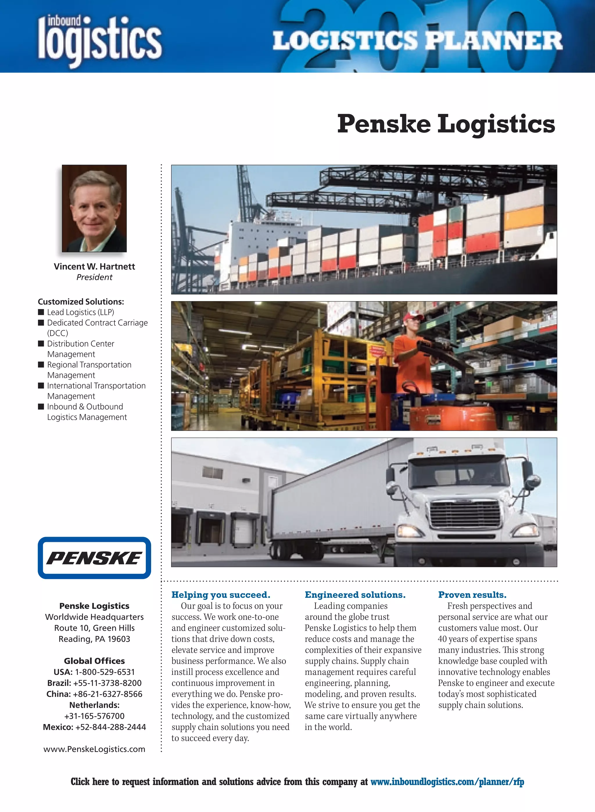 Penske Logistics




    Vincent W. Hartnett
          President

Customized Solutions:
n	Lead Logistics (LLP)
n	Dedicated Contract Carriage
  (DCC)
n	Distribution Center
  Management
n	Regional Transportation
  Management
n	International Transportation
  Management
n	Inbound  Outbound
  Logistics Management




                                 Helping you succeed.              Engineered solutions.             Proven results.
   Penske Logistics                 Our goal is to focus on your      Leading companies                Fresh perspectives and
 Worldwide Headquarters          success. We work one-to-one       around the globe trust            personal service are what our
  Route 10, Green Hills          and engineer customized solu-     Penske Logistics to help them     customers value most. Our
   Reading, PA 19603             tions that drive down costs,      reduce costs and manage the       40 years of expertise spans
                                 elevate service and improve       complexities of their expansive   many industries. This strong
      Global Offices             business performance. We also     supply chains. Supply chain       knowledge base coupled with
   USA: 1-800-529-6531           instill process excellence and    management requires careful       innovative technology enables
  Brazil: +55-11-3738-8200       continuous improvement in         engineering, planning,            Penske to engineer and execute
 China: +86-21-6327-8566         everything we do. Penske pro-     modeling, and proven results.     today’s most sophisticated
        Netherlands:             vides the experience, know-how,   We strive to ensure you get the   supply chain solutions.
      +31-165-576700             technology, and the customized    same care virtually anywhere
 Mexico: +52-844-288-2444        supply chain solutions you need   in the world.
                                 to succeed every day.
 www.PenskeLogistics.com


C       Click here to request information and solutions advice from this company at www.inboundlogistics.com/planner/rfp         V
 